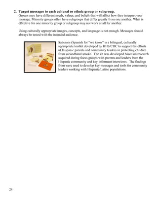 2. Target messages to each cultural or ethnic group or subgroup.
Groups may have different needs, values, and beliefs that will affect how they interpret your
message. Minority groups often have subgroups that differ greatly from one another. What is
effective for one minority group or subgroup may not work at all for another.
Using culturally appropriate images, concepts, and language is not enough. Messages should
always be tested with the intended audience.
Sabemos (Spanish for “we know” is a bilingual, culturally
appropriate toolkit developed by HHS/CDC to support the efforts
of Hispanic parents and community leaders in protecting children
from secondhand smoke. The kit was developed based on research
acquired during focus groups with parents and leaders from the
Hispanic community and key informant interviews. The findings
from were used to develop key messages and tools for community
leaders working with Hispanic/Latino populations.
24
 