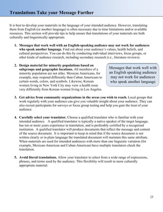 Translations Take your Message Further
It is best to develop your materials in the language of your intended audience. However, translating
them from English (or another language) is often necessary due to time limitations and/or available
resources. This section will provide tips to help ensure that translations of your materials are both
culturally and linguistically appropriate.
1. Messages that work well with an English-speaking audience may not work for audiences
who speak another language. Find out about your audience’s values, health beliefs, and
cultural perspectives. You can do this by conducting individual interviews, focus groups, or
other kinds of audience research, including secondary research (i.e., literature reviews).
2. Design material for minority populations based on
subgroups and geographic locations. All members of a
minority population are not alike. Mexican Americans, for
example, may respond differently than Cuban Americans to
certain words, colors, and symbols. Likewise, Korean
women living in New York City may view a health issue
very differently from Korean women living in Los Angeles.
Messages that work well with
an English speaking audience
may not work for audiences
who speak another language
3. Get advice from community organizations in the areas you wish to reach. Local groups that
work regularly with your audience can give you valuable insight about your audience. They can
also recruit participants for surveys or focus group testing and help you gain the trust of your
audience.
4. Carefully select your translator. Choose a qualified translator who is familiar with your
intended audience. A qualified translator is typically a native speaker of the target language,
has ten or more years experience in translation, and is preferably certified by a recognized
institution. A qualified translator will produce documents that reflect the message and content
of the source document. It is important to keep in mind that if the source document is not
written clearly or in plain language the translated document will maintain this same attribute.
When materials are used for intended audiences with more than one linguistic variation (for
example, Mexican-American and Cuban-American) have multiple translators check the
translation.
5. Avoid literal translations. Allow your translator to select from a wide range of expressions,
phrases, and terms used by the audience. This flexibility will result in more culturally
appropriate material.
25
 