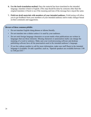 6. Use the back-translation method. Once the material has been translated to the intended
language, translate it back to English. (This step should be done by someone other than the
original translator.) Check to see if the meaning and tone of the message have stayed the same.
7. Field test draft materials with members of your intended audience. Field testing will allow
you to get feedback from your members of your intended audience and to make changes based
on their comments and suggestions.
Beware of these common pitfalls:
• Do not translate English slang phrases or idioms literally.
• Do not translate into a dialect unless it is used by your audience.
• Do not omit foreign language characters or accent marks when publications are written in
languages that use those elements. Missing characters or punctuation marks can change the
meaning of a word or sentence. Make sure your word processing software and desktop
publishing software have all the punctuation used in the intended audience’s language.
• If you list a phone number to call for more information, make sure staff fluent in the intended
language is available. Or add a qualifier; such as, “Spanish speakers are available between 1:00
to 5:00 pm EST.”
26
 