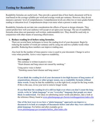 Testing for Readability
Readability formulas are useful tools. They provide a general idea of how hard a document will be to
read based on the average syllables per word and average words per sentence. However, they do not
measure a persons’ level of comprehension. Comprehension levels are often two or more grades below
reading or education level. Comprehension drops even more when a person is under stress.
Readability formulas do not take into consideration the effects of layout or design elements. They
cannot predict how well your audience will accept or act upon your message. The use of readability
formulas alone does not guarantee well-written, understandable text. They should be used only in
conjunction with other means of assessing effectiveness.
1. Reduce reading level before using formulas.
There are several basic techniques to lower the reading level of your document. Begin by
reducing the number of words per sentence and by using one and two syllable words when
possible. Reducing these numbers can improve reading ease.
Also look for the number of times passive voice is used in your document. Change to active
voice when possible. Active voice improves readability.
For example:
This sentence is written in passive voice:
“Heart disease and lung cancer are caused by smoking.”
Using active voice is better:
“Smoking causes heart disease and lung cancer.”
If you think the reading level of your document is too high because of long names of
organizations, diseases, or other proper nouns, use a readability formula without
those words. It may be that the readability is at the right level, except for the long words.
If this is the case, revise your text to remove longer words
If you find that the reading level is still too high even when you don’t count the long
words, write in “plain language” or use “everyday” language that people are most
likely to understand. For ideas on substituting easier words and phrases, take a look at
the reference library found at www.plainlanguage.gov/howto/wordsuggestions/index.cfm
One of the best ways to see how a “plain language” approach can improve a
document is to look at examples of documents before and after they were edited into
plain language. For before and after examples go to:
www.plainlanguage.gov/examples/before_after/index.cfm
27
 