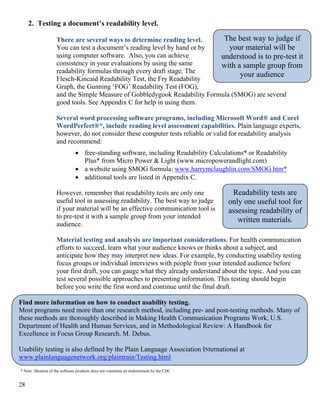 2. Testing a document’s readability level.
There are several ways to determine reading level.
You can test a document’s reading level by hand or by
using computer software. Also, you can achieve
consistency in your evaluations by using the same
readability formulas through every draft stage. The
Flesch-Kincaid Readability Test, the Fry Readability
Graph, the Gunning ‘FOG’ Readability Test (FOG),
and the Simple Measure of Gobbledygook Readability Formula (SMOG) are several
good tools. See Appendix C for help in using them.
The best way to judge if
your material will be
understood is to pre-test it
with a sample group from
your audience
Several word processing software programs, including Microsoft Word® and Corel
WordPerfect®*, include reading level assessment capabilities. Plain language experts,
however, do not consider these computer tests reliable or valid for readability analysis
and recommend:
• free-standing software, including Readability Calculations* or Readability
Plus* from Micro Power & Light (www.micropowerandlight.com)
• a website using SMOG formula: www.harrymclaughlin.com/SMOG.htm*
• additional tools are listed in Appendix C.
Readability tests are
only one useful tool for
assessing readability of
written materials.
However, remember that readability tests are only one
useful tool in assessing readability. The best way to judge
if your material will be an effective communication tool is
to pre-test it with a sample group from your intended
audience.
Material testing and analysis are important considerations. For health communication
efforts to succeed, learn what your audience knows or thinks about a subject, and
anticipate how they may interpret new ideas. For example, by conducting usability testing
focus groups or individual interviews with people from your intended audience before
your first draft, you can gauge what they already understand about the topic. And you can
test several possible approaches to presenting information. This testing should begin
before you write the first word and continue until the final draft.
Find more information on how to conduct usability testing.
Most programs need more than one research method, including pre- and post-testing methods. Many of
these methods are thoroughly described in Making Health Communication Programs Work, U.S.
Department of Health and Human Services, and in Methodological Review: A Handbook for
Excellence in Focus Group Research, M. Debus.
Usability testing is also defined by the Plain Language Association INternational at
www.plainlanguagenetwork.org/plaintrain/Testing.html
* Note: Mention of the software products does not constitute an endorsement by the CDC
28
 