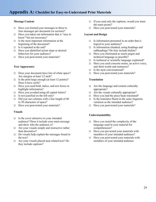 Appendix A: Checklist for Easy-to-Understand Print Materials
Message Content If you read only the captions, would you learn
the main points?
Have you limited your messages to three to
four messages per document (or section)?
Have you post-tested your materials?
Layout and DesignHave you taken out information that is “nice to
know” but not necessary?
Is the most important information at the
beginning of the document?
Is information presented in an order that is
logical to your audience?
Is it repeated at the end? Is information chunked, using headings and
subheadings? Do lists include bullets?Have you identified action steps or desired
behaviors for your audience? Have you eliminated as much jargon and
technical language as possible?Have you post-tested your materials?
Is technical or scientific language explained?
Have you used concrete nouns, an active voice,
and short words and sentences?Text Appearance
Is the style conversational?
Does your document have lots of white space?
Are margins at least 1⁄2 inch?
Have you post-tested your materials?
TranslationIs the print large enough (at least 12 points)?
Does it have serifs?
Have you used bold, italics, and text boxes to
highlight information?
Are the language and content culturally
appropriate?
Have you avoided using all capital letters? Are the visuals culturally appropriate?
Is text justified on the left only? Have you had the piece back translated?
Did you use columns with a line length of 40
to 50 characters of space?
Is the translator fluent in the same linguistic
variation as the intended audience?
Have you post-tested your materials? Have you post-tested your materials?
Visuals
Understandability
Is the cover attractive to your intended
audience? Does it include your main message
and show who the audience is?
Have you tested the complexity of the
language used in your material for
comprehension?Are your visuals simple and instructive rather
than decorative? Have you pre-tested your materials with
members of your intended audience?Do visuals help explain the messages found in
the text? Have you post-tested your materials with
members of your intended audienceAre your visuals placed near related text? Do
they include captions?
29
 
