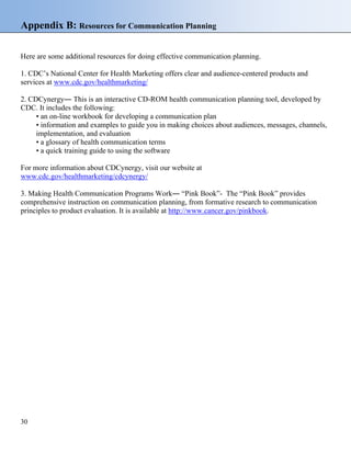 Appendix B: Resources for Communication Planning
Here are some additional resources for doing effective communication planning.
1. CDC’s National Center for Health Marketing offers clear and audience-centered products and
services at www.cdc.gov/healthmarketing/
2. CDCynergy― This is an interactive CD-ROM health communication planning tool, developed by
CDC. It includes the following:
• an on-line workbook for developing a communication plan
• information and examples to guide you in making choices about audiences, messages, channels,
implementation, and evaluation
• a glossary of health communication terms
• a quick training guide to using the software
For more information about CDCynergy, visit our website at
www.cdc.gov/healthmarketing/cdcynergy/
3. Making Health Communication Programs Work― “Pink Book”- The “Pink Book” provides
comprehensive instruction on communication planning, from formative research to communication
principles to product evaluation. It is available at http://www.cancer.gov/pinkbook.
30
 
