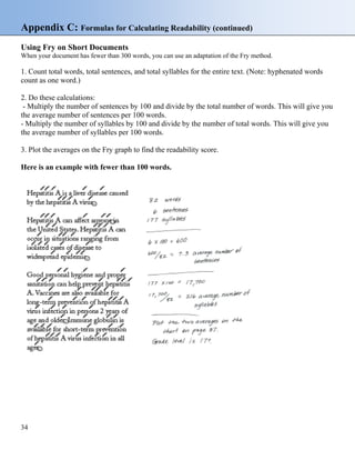 Appendix C: Formulas for Calculating Readability (continued)
Using Fry on Short Documents
When your document has fewer than 300 words, you can use an adaptation of the Fry method.
1. Count total words, total sentences, and total syllables for the entire text. (Note: hyphenated words
count as one word.)
2. Do these calculations:
- Multiply the number of sentences by 100 and divide by the total number of words. This will give you
the average number of sentences per 100 words.
- Multiply the number of syllables by 100 and divide by the number of total words. This will give you
the average number of syllables per 100 words.
3. Plot the averages on the Fry graph to find the readability score.
Here is an example with fewer than 100 words.
34
 
