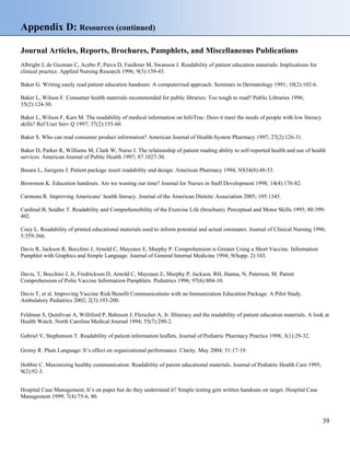 Appendix D: Resources (continued)
Journal Articles, Reports, Brochures, Pamphlets, and Miscellaneous Publications
Albright J, de Guzman C, Acebo P, Paiva D, Faulkner M, Swanson J. Readability of patient education materials: Implications for
clinical practice. Applied Nursing Research 1996; 9(3):139-43.
Baker G. Writing easily read patient education handouts: A computerized approach. Seminars in Dermatology 1991; 10(2):102-6.
Baker L, Wilson F. Consumer health materials recommended for public libraries: Too tough to read? Public Libraries 1996;
35(2):124-30.
Baker L, Wilson F, Kars M. The readability of medical information on InfoTrac: Does it meet the needs of people with low literacy
skills? Ref User Serv Q 1997; 37(2):155-60.
Baker S. Who can read consumer product information? American Journal of Health-System Pharmacy 1997; 27(2):126-31.
Baker D, Parker R, Williams M, Clark W, Nurss J. The relationship of patient reading ability to self-reported health and use of health
services. American Journal of Public Health 1997; 87:1027-30.
Basara L, Juergens J. Patient package insert readability and design. American Pharmacy 1994; NS34(8):48-53.
Brownson K. Education handouts. Are we wasting our time? Journal for Nurses in Staff Development 1998; 14(4):176-82.
Carmona R. Improving Americans’ health literacy. Journal of the American Dietetic Association 2005; 105:1345.
Cardinal B, Seidler T. Readability and Comprehensibility of the Exercise Life (brochure). Perceptual and Motor Skills 1995; 80:399-
402.
Coey L. Readability of printed educational materials used to inform potential and actual ostomates. Journal of Clinical Nursing 1996;
5:359-366.
Davis R, Jackson R, Bocchini J, Arnold C, Mayeaux E, Murphy P. Comprehension is Greater Using a Short Vaccine. Information
Pamphlet with Graphics and Simple Language. Journal of General Internal Medicine 1994; 9(Supp. 2):103.
Davis, T, Bocchini J, Jr, Fredrickson D, Arnold C, Mayeaux E, Murphy P, Jackson, RH, Hanna, N, Paterson, M. Parent
Comprehension of Polio Vaccine Information Pamphlets. Pediatrics 1996; 97(6):804-10.
Davis T, et al. Improving Vaccine Risk/Benefit Communications with an Immunization Education Package: A Pilot Study.
Ambulatory Pediatrics 2002; 2(3):193-200.
Feldman S, Quinlivan A, Williford P, Bahnson J, Fleischer A, Jr. Illiteracy and the readability of patient education materials. A look at
Health Watch. North Carolina Medical Journal 1994; 55(7):290-2.
Gabriel V, Stephenson T. Readability of patient information leaflets. Journal of Pediatric Pharmacy Practice 1998; 3(1):29-32.
Grotsy R. Plain Language: It’s effect on organizational performance. Clarity. May 2004; 51:17-19.
Hobbie C. Maximizing healthy communication: Readability of parent educational materials. Journal of Pediatric Health Care 1995;
9(2):92-3.
Hospital Case Management, It’s on paper but do they understand it? Simple testing gets written handouts on target. Hospital Case
Management 1999; 7(4):75-6, 80.
39
 