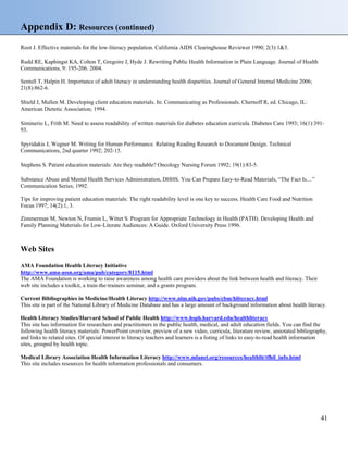 Appendix D: Resources (continued)
Root J. Effective materials for the low-literacy population. California AIDS Clearinghouse Reviewer 1990; 2(3):1&3.
Rudd RE, Kaphingst KA, Colton T, Gregoire J, Hyde J. Rewriting Public Health Information in Plain Language. Journal of Health
Communications, 9: 195-206. 2004.
Sentell T, Halpin H. Importance of adult literacy in understanding health disparities. Journal of General Internal Medicine 2006;
21(8):862-6.
Shield J, Mullen M. Developing client education materials. In: Communicating as Professionals. Chernoff R, ed. Chicago, IL:
American Dietetic Association; 1994.
Siminerio L, Frith M. Need to assess readability of written materials for diabetes education curricula. Diabetes Care 1993; 16(1):391-
93.
Spyridakis J, Wegner M. Writing for Human Performance. Relating Reading Research to Document Design. Technical
Communications, 2nd quarter 1992; 202-15.
Stephens S. Patient education materials: Are they readable? Oncology Nursing Forum 1992; 19(1):83-5.
Substance Abuse and Mental Health Services Administration, DHHS. You Can Prepare Easy-to-Read Materials, “The Fact Is....”
Communication Series; 1992.
Tips for improving patient education materials: The right readability level is one key to success. Health Care Food and Nutrition
Focus 1997; 14(2):1, 3.
Zimmerman M, Newton N, Frumin L, Wittet S. Program for Appropriate Technology in Health (PATH). Developing Health and
Family Planning Materials for Low-Literate Audiences: A Guide. Oxford University Press 1996.
Web Sites
AMA Foundation Health Literacy Initiative
http://www.ama-assn.org/ama/pub/category/8115.html
The AMA Foundation is working to raise awareness among health care providers about the link between health and literacy. Their
web site includes a toolkit, a train-the-trainers seminar, and a grants program.
Current Bibliographies in Medicine/Health Literacy http://www.nlm.nih.gov/pubs/cbm/hliteracy.html
This site is part of the National Library of Medicine Database and has a large amount of background information about health literacy.
Health Literacy Studies/Harvard School of Public Health http://www.hsph.harvard.edu/healthliteracy
This site has information for researchers and practitioners in the public health, medical, and adult education fields. You can find the
following health literacy materials: PowerPoint overview, preview of a new video, curricula, literature review, annotated bibliography,
and links to related sites. Of special interest to literacy teachers and learners is a listing of links to easy-to-read health information
sites, grouped by health topic.
Medical Library Association Health Information Literacy http://www.mlanet.org/resources/healthlit/tfhil_info.html
This site includes resources for health information professionals and consumers.
41
 
