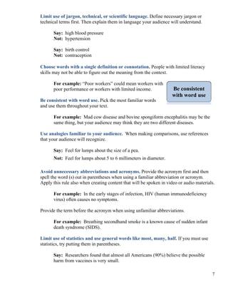 Limit use of jargon, technical, or scientific language. Define necessary jargon or
technical terms first. Then explain them in language your audience will understand.
Say: high blood pressure
Not: hypertension
Say: birth control
Not: contraception
Choose words with a single definition or connotation. People with limited literacy
skills may not be able to figure out the meaning from the context.
For example: “Poor workers” could mean workers with
poor performance or workers with limited income. Be consistent
with word use
Be consistent with word use. Pick the most familiar words
and use them throughout your text.
For example: Mad cow disease and bovine spongiform encephalitis may be the
same thing, but your audience may think they are two different diseases.
Use analogies familiar to your audience. When making comparisons, use references
that your audience will recognize.
Say: Feel for lumps about the size of a pea.
Not: Feel for lumps about 5 to 6 millimeters in diameter.
Avoid unnecessary abbreviations and acronyms. Provide the acronym first and then
spell the word (s) out in parentheses when using a familiar abbreviation or acronym.
Apply this rule also when creating content that will be spoken in video or audio materials.
For example: In the early stages of infection, HIV (human immunodeficiency
virus) often causes no symptoms.
Provide the term before the acronym when using unfamiliar abbreviations.
For example: Breathing secondhand smoke is a known cause of sudden infant
death syndrome (SIDS).
Limit use of statistics and use general words like most, many, half. If you must use
statistics, try putting them in parentheses.
Say: Researchers found that almost all Americans (90%) believe the possible
harm from vaccines is very small.
7
 