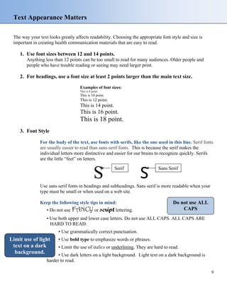 Text Appearance Matters
The way your text looks greatly affects readability. Choosing the appropriate font style and size is
important in creating health communication materials that are easy to read.
1. Use font sizes between 12 and 14 points.
Anything less than 12 points can be too small to read for many audiences. Older people and
people who have trouble reading or seeing may need larger print.
2. For headings, use a font size at least 2 points larger than the main text size.
Examples of font sizes:
This is 8 point.
This is 10 point.
This is 12 point.
This is 14 point.
This is 16 point.
This is 18 point.
3. Font Style
For the body of the text, use fonts with serifs, like the one used in this line. Serif fonts
are usually easier to read than sans-serif fonts. This is because the serif makes the
individual letters more distinctive and easier for our brains to recognize quickly. Serifs
are the little “feet” on letters.
S S
Use sans serif fonts in headings and subheadings. Sans serif is more readable when your
type must be small or when used on a web site.
Serif Sans Serif
Do not use ALL
CAPS
Keep the following style tips in mind:
• Do not use FANCY or script lettering.
• Use both upper and lower case letters. Do not use ALL CAPS. ALL CAPS ARE
HARD TO READ.
• Use grammatically correct punctuation.
Limit use of light
text on a dark
background.
• Use bold type to emphasize words or phrases.
• Limit the use of italics or underlining. They are hard to read.
• Use dark letters on a light background. Light text on a dark background is
harder to read.
9
 