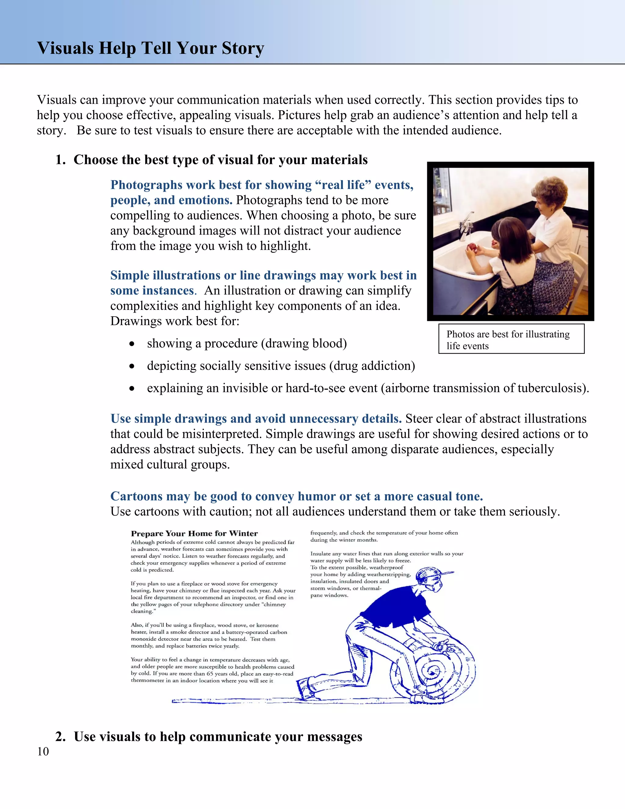 Visuals Help Tell Your Story
Visuals can improve your communication materials when used correctly. This section provides tips to
help you choose effective, appealing visuals. Pictures help grab an audience’s attention and help tell a
story. Be sure to test visuals to ensure there are acceptable with the intended audience.

1. Choose the best type of visual for your materials
Photographs work best for showing “real life” events,
people, and emotions. Photographs tend to be more
compelling to audiences. When choosing a photo, be sure
any background images will not distract your audience
from the image you wish to highlight.
Simple illustrations or line drawings may work best in
some instances. An illustration or drawing can simplify
complexities and highlight key components of an idea.
Drawings work best for:
• showing a procedure (drawing blood)

Photos are best for illustrating
life events

• depicting socially sensitive issues (drug addiction)
• explaining an invisible or hard-to-see event (airborne transmission of tuberculosis).
Use simple drawings and avoid unnecessary details. Steer clear of abstract illustrations
that could be misinterpreted. Simple drawings are useful for showing desired actions or to
address abstract subjects. They can be useful among disparate audiences, especially
mixed cultural groups.
Cartoons may be good to convey humor or set a more casual tone.
Use cartoons with caution; not all audiences understand them or take them seriously.

2. Use visuals to help communicate your messages
10

 