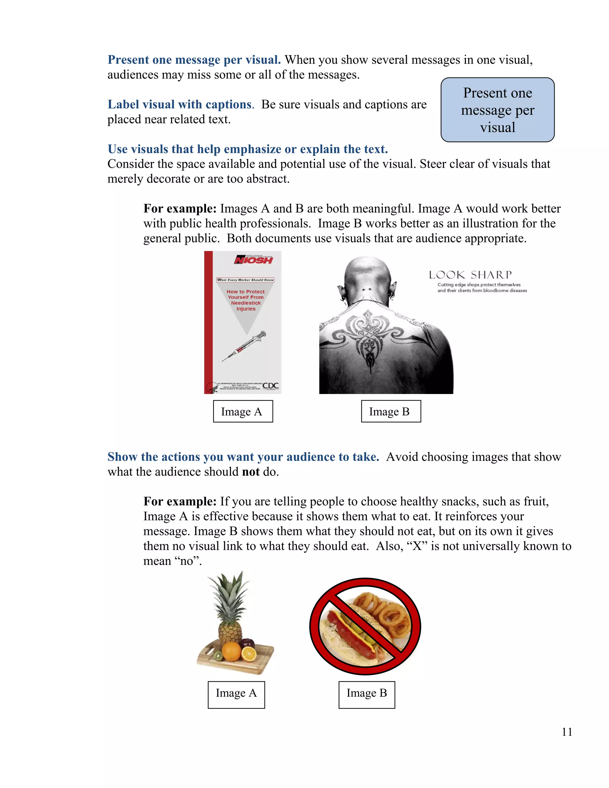 Present one message per visual. When you show several messages in one visual,
audiences may miss some or all of the messages.
Label visual with captions. Be sure visuals and captions are
placed near related text.

Present one
message per
visual

Use visuals that help emphasize or explain the text.
Consider the space available and potential use of the visual. Steer clear of visuals that
merely decorate or are too abstract.
For example: Images A and B are both meaningful. Image A would work better
with public health professionals. Image B works better as an illustration for the
general public. Both documents use visuals that are audience appropriate.

Image A

Image B

Show the actions you want your audience to take. Avoid choosing images that show
what the audience should not do.
For example: If you are telling people to choose healthy snacks, such as fruit,
Image A is effective because it shows them what to eat. It reinforces your
message. Image B shows them what they should not eat, but on its own it gives
them no visual link to what they should eat. Also, “X” is not universally known to
mean “no”.

Image A

Image B
11

 