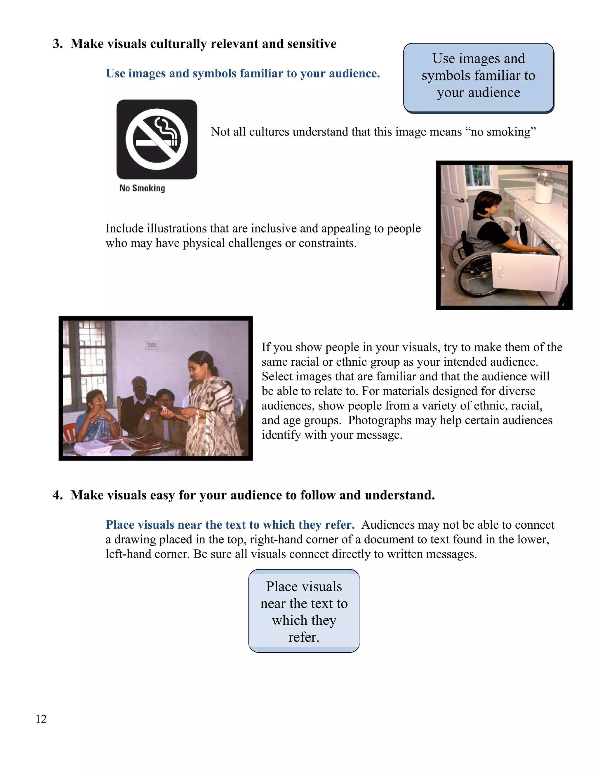 3. Make visuals culturally relevant and sensitive
Use images and symbols familiar to your audience.

Use images and
symbols familiar to
your audience

Not all cultures understand that this image means “no smoking”

Include illustrations that are inclusive and appealing to people
who may have physical challenges or constraints.

If you show people in your visuals, try to make them of the
same racial or ethnic group as your intended audience.
Select images that are familiar and that the audience will
be able to relate to. For materials designed for diverse
audiences, show people from a variety of ethnic, racial,
and age groups. Photographs may help certain audiences
identify with your message.

4. Make visuals easy for your audience to follow and understand.
Place visuals near the text to which they refer. Audiences may not be able to connect
a drawing placed in the top, right-hand corner of a document to text found in the lower,
left-hand corner. Be sure all visuals connect directly to written messages.

Place visuals
near the text to
which they
refer.

12

 