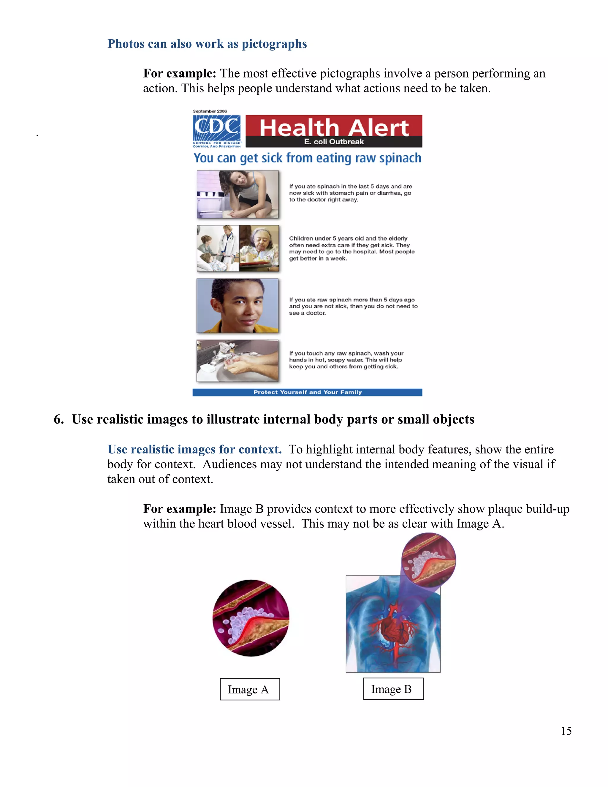 Photos can also work as pictographs
For example: The most effective pictographs involve a person performing an
action. This helps people understand what actions need to be taken.
.

6. Use realistic images to illustrate internal body parts or small objects
Use realistic images for context. To highlight internal body features, show the entire
body for context. Audiences may not understand the intended meaning of the visual if
taken out of context.
For example: Image B provides context to more effectively show plaque build-up
within the heart blood vessel. This may not be as clear with Image A.

Image A

Image B
15

 