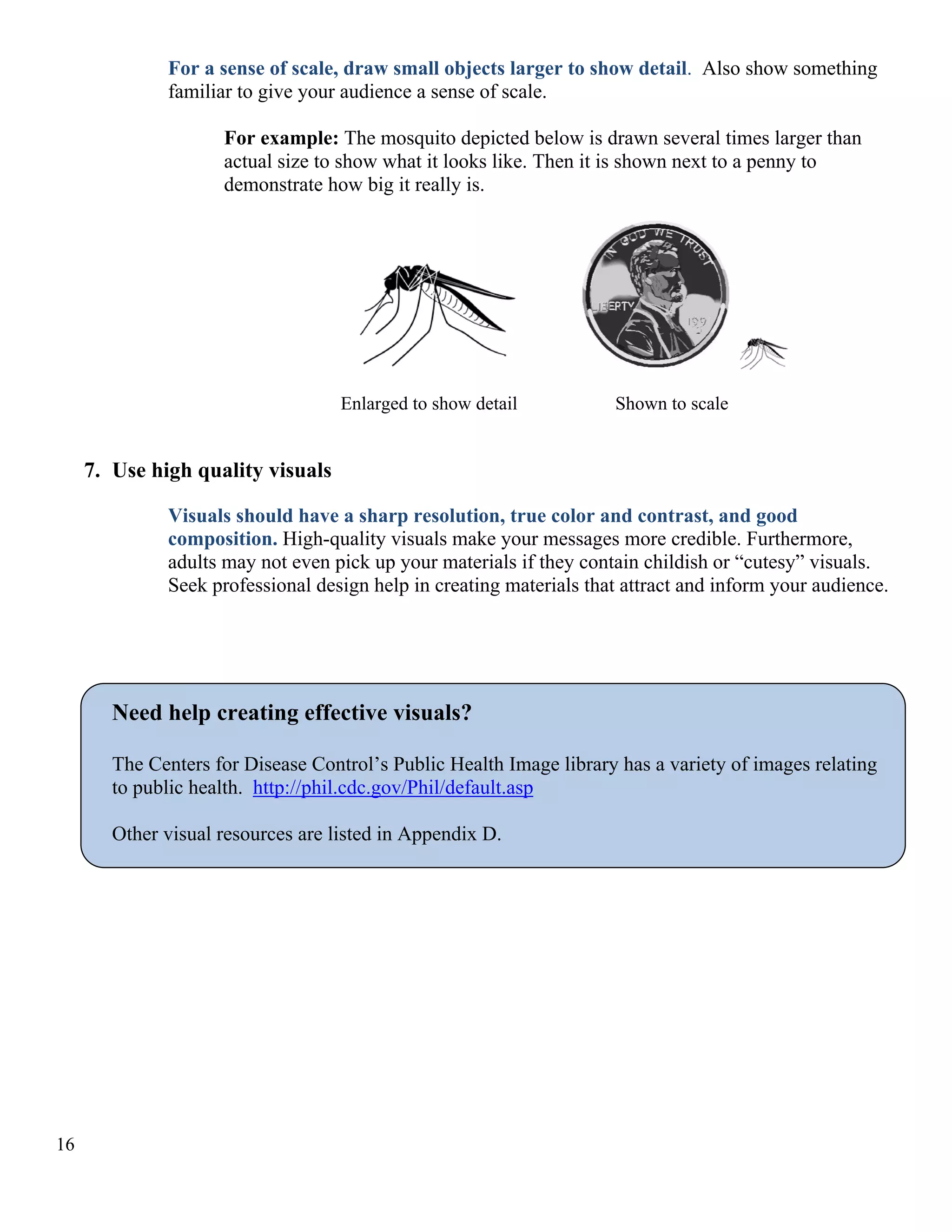 For a sense of scale, draw small objects larger to show detail. Also show something
familiar to give your audience a sense of scale.
For example: The mosquito depicted below is drawn several times larger than
actual size to show what it looks like. Then it is shown next to a penny to
demonstrate how big it really is.

Enlarged to show detail

Shown to scale

7. Use high quality visuals
Visuals should have a sharp resolution, true color and contrast, and good
composition. High-quality visuals make your messages more credible. Furthermore,
adults may not even pick up your materials if they contain childish or “cutesy” visuals.
Seek professional design help in creating materials that attract and inform your audience.

Need help creating effective visuals?
The Centers for Disease Control’s Public Health Image library has a variety of images relating
to public health. http://phil.cdc.gov/Phil/default.asp
Other visual resources are listed in Appendix D.

16

 