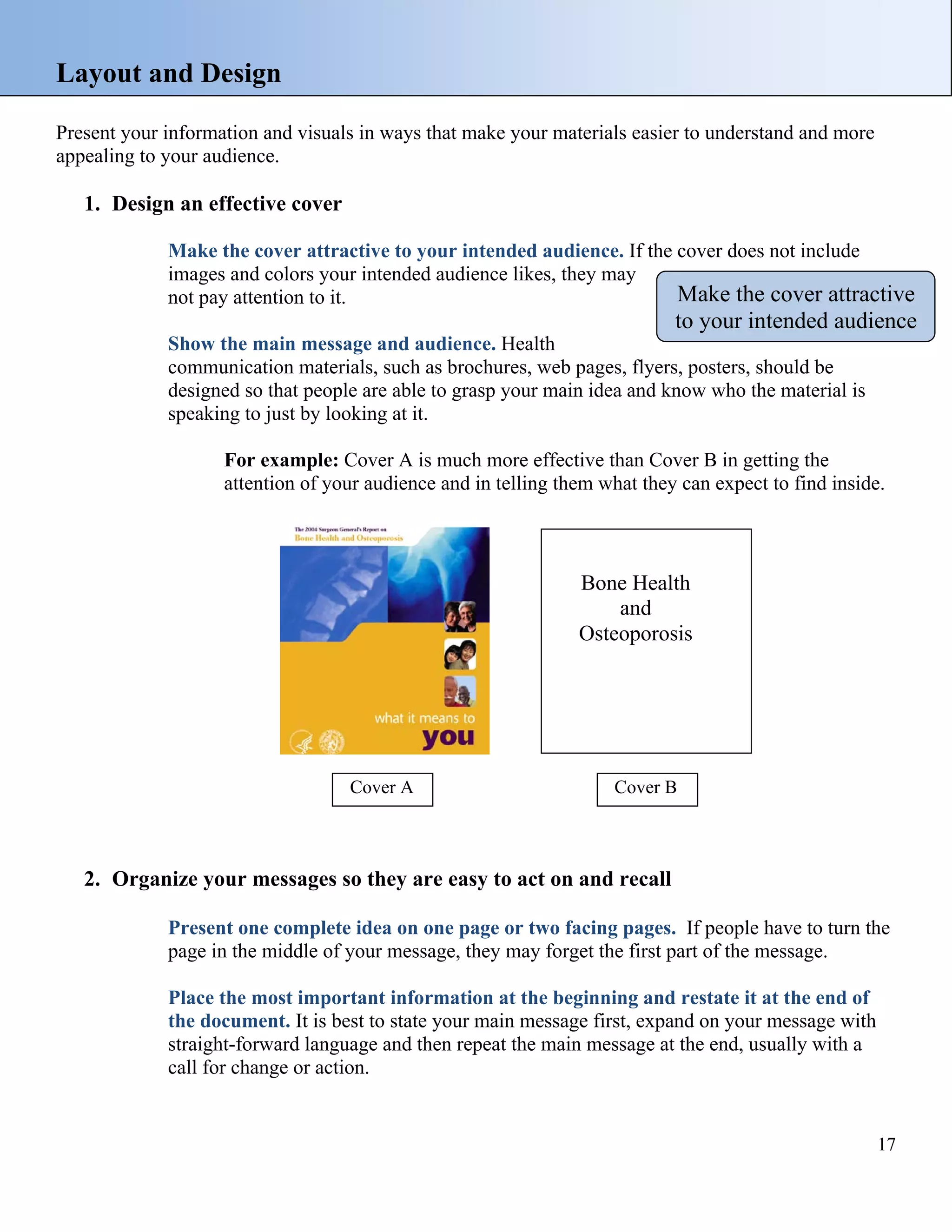 Layout and Design
Present your information and visuals in ways that make your materials easier to understand and more
appealing to your audience.

1. Design an effective cover
Make the cover attractive to your intended audience. If the cover does not include
images and colors your intended audience likes, they may
Make the cover attractive
not pay attention to it.

to your intended audience

Show the main message and audience. Health
communication materials, such as brochures, web pages, flyers, posters, should be
designed so that people are able to grasp your main idea and know who the material is
speaking to just by looking at it.

For example: Cover A is much more effective than Cover B in getting the
attention of your audience and in telling them what they can expect to find inside.

Bone Health
and
Osteoporosis

Cover A

Cover B

2. Organize your messages so they are easy to act on and recall
Present one complete idea on one page or two facing pages. If people have to turn the
page in the middle of your message, they may forget the first part of the message.
Place the most important information at the beginning and restate it at the end of
the document. It is best to state your main message first, expand on your message with
straight-forward language and then repeat the main message at the end, usually with a
call for change or action.

17

 