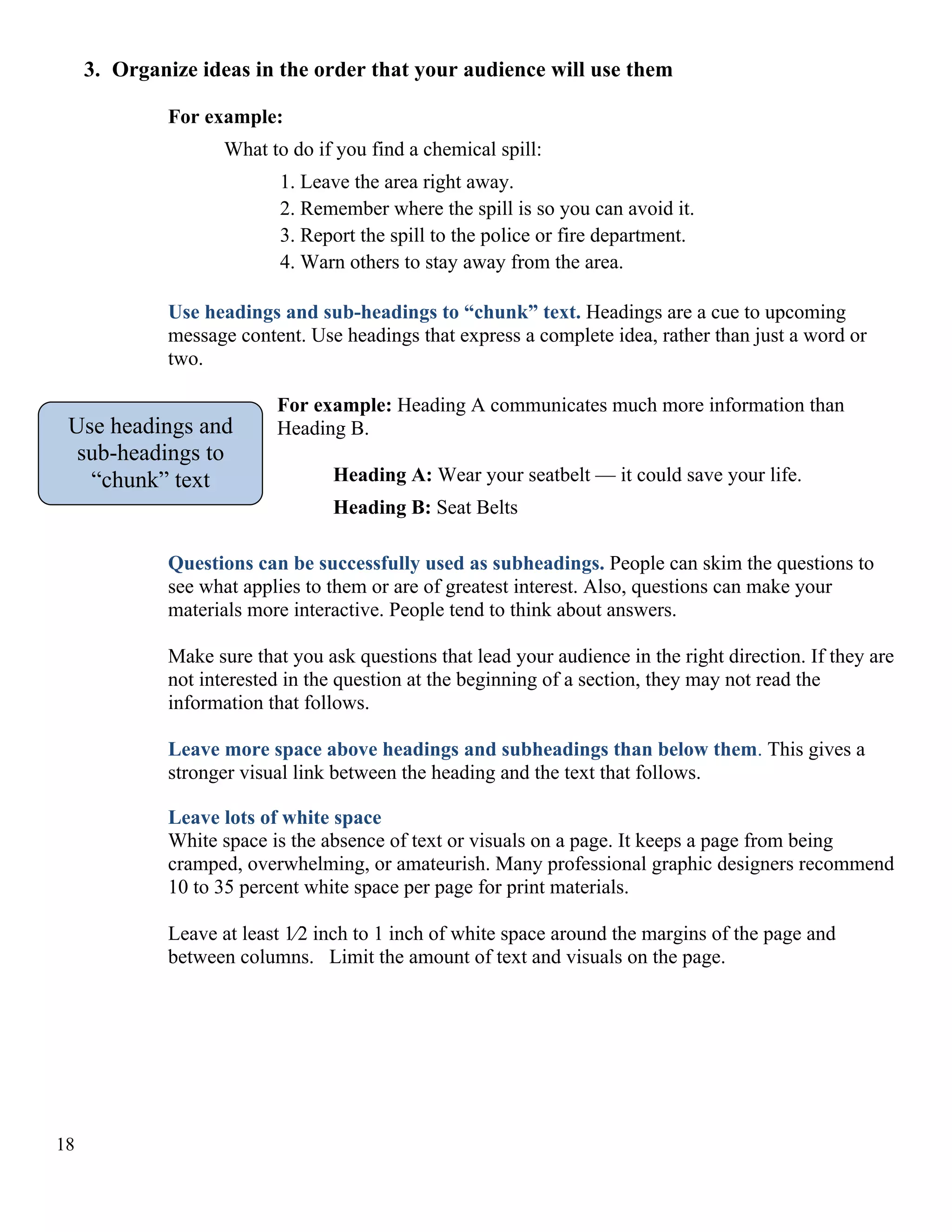 3. Organize ideas in the order that your audience will use them
For example:
What to do if you find a chemical spill:
1. Leave the area right away.
2. Remember where the spill is so you can avoid it.
3. Report the spill to the police or fire department.
4. Warn others to stay away from the area.
Use headings and sub-headings to “chunk” text. Headings are a cue to upcoming
message content. Use headings that express a complete idea, rather than just a word or
two.

Use headings and
sub-headings to
“chunk” text

For example: Heading A communicates much more information than
Heading B.
Heading A: Wear your seatbelt — it could save your life.
Heading B: Seat Belts

Questions can be successfully used as subheadings. People can skim the questions to
see what applies to them or are of greatest interest. Also, questions can make your
materials more interactive. People tend to think about answers.
Make sure that you ask questions that lead your audience in the right direction. If they are
not interested in the question at the beginning of a section, they may not read the
information that follows.
Leave more space above headings and subheadings than below them. This gives a
stronger visual link between the heading and the text that follows.
Leave lots of white space
White space is the absence of text or visuals on a page. It keeps a page from being
cramped, overwhelming, or amateurish. Many professional graphic designers recommend
10 to 35 percent white space per page for print materials.
Leave at least 1⁄2 inch to 1 inch of white space around the margins of the page and
between columns. Limit the amount of text and visuals on the page.

18

 