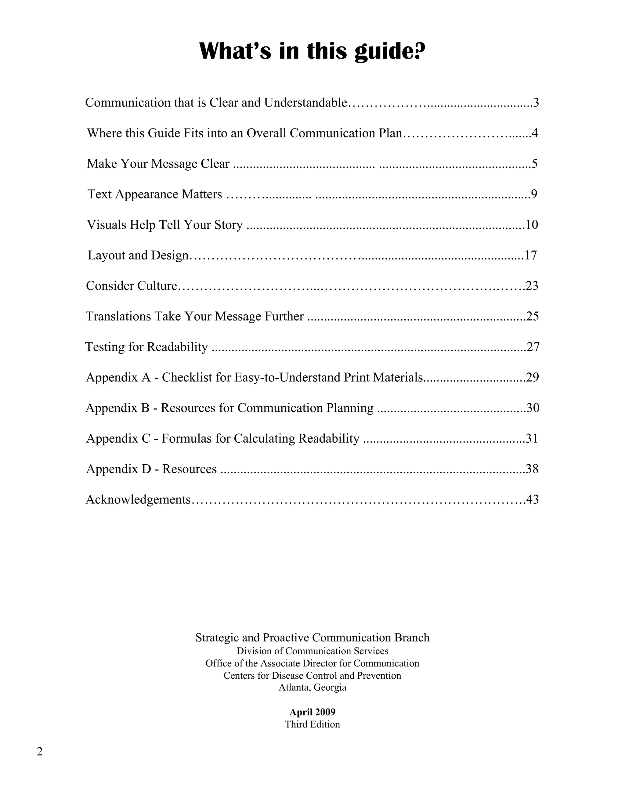 What’s in this guide?
Communication that is Clear and Understandable………………................................3
Where this Guide Fits into an Overall Communication Plan…………………….......4
Make Your Message Clear ........................................... ..............................................5
Text Appearance Matters ……….............. .................................................................9
Visuals Help Tell Your Story ....................................................................................10
Layout and Design………………………………….................................................17
Consider Culture…………………………...………………………………….…….23
Translations Take Your Message Further ..................................................................25
Testing for Readability ...............................................................................................27
Appendix A - Checklist for Easy-to-Understand Print Materials...............................29
Appendix B - Resources for Communication Planning .............................................30
Appendix C - Formulas for Calculating Readability .................................................31
Appendix D - Resources ............................................................................................38
Acknowledgements………………………………………………………………….43

Strategic and Proactive Communication Branch
Division of Communication Services
Office of the Associate Director for Communication
Centers for Disease Control and Prevention
Atlanta, Georgia
April 2009
Third Edition

2

 