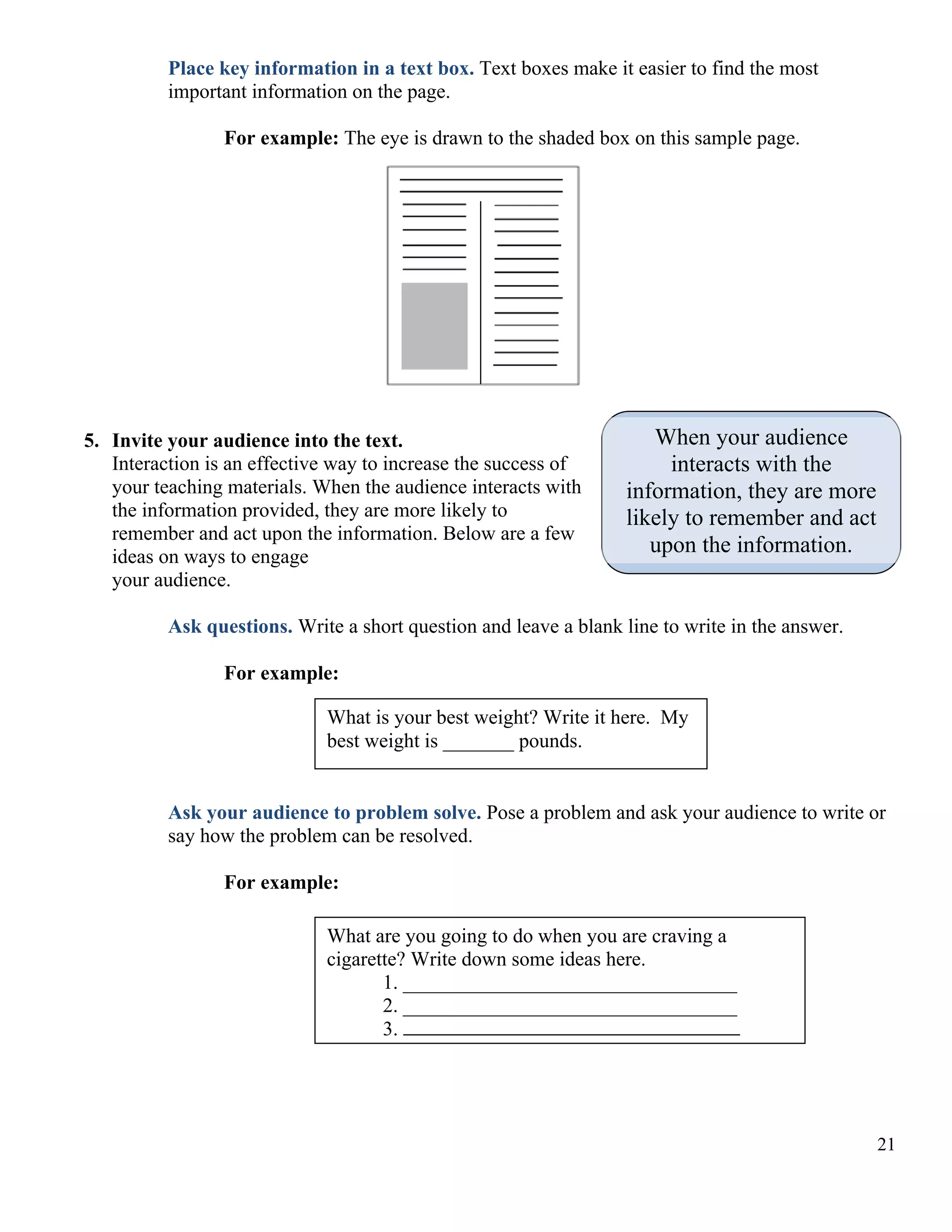 Place key information in a text box. Text boxes make it easier to find the most
important information on the page.
For example: The eye is drawn to the shaded box on this sample page.

5. Invite your audience into the text.
Interaction is an effective way to increase the success of
your teaching materials. When the audience interacts with
the information provided, they are more likely to
remember and act upon the information. Below are a few
ideas on ways to engage
your audience.

When your audience
interacts with the
information, they are more
likely to remember and act
upon the information.

Ask questions. Write a short question and leave a blank line to write in the answer.
For example:
What is your best weight? Write it here. My
best weight is _______ pounds.
Ask your audience to problem solve. Pose a problem and ask your audience to write or
say how the problem can be resolved.
For example:
What are you going to do when you are craving a
cigarette? Write down some ideas here.
1. _________________________________
2. _________________________________
3.

21

 