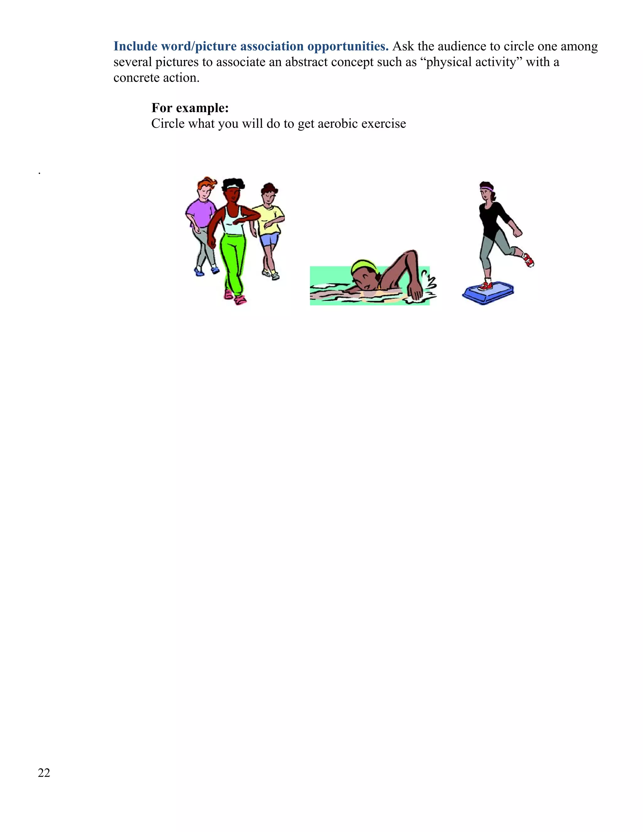 Include word/picture association opportunities. Ask the audience to circle one among
several pictures to associate an abstract concept such as “physical activity” with a
concrete action.
For example:
Circle what you will do to get aerobic exercise
.

22

 
