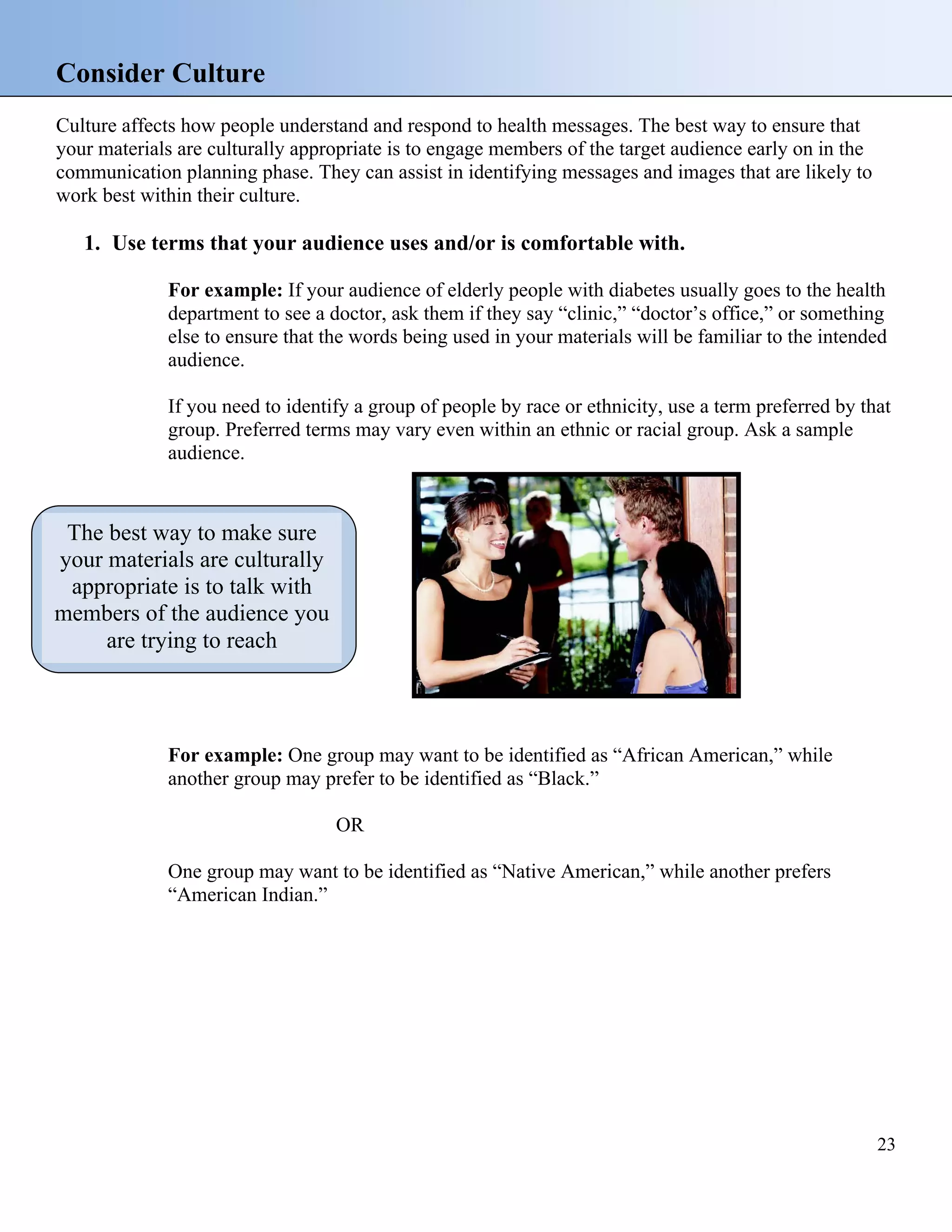 Consider Culture
Culture affects how people understand and respond to health messages. The best way to ensure that
your materials are culturally appropriate is to engage members of the target audience early on in the
communication planning phase. They can assist in identifying messages and images that are likely to
work best within their culture.

1. Use terms that your audience uses and/or is comfortable with.
For example: If your audience of elderly people with diabetes usually goes to the health
department to see a doctor, ask them if they say “clinic,” “doctor’s office,” or something
else to ensure that the words being used in your materials will be familiar to the intended
audience.
If you need to identify a group of people by race or ethnicity, use a term preferred by that
group. Preferred terms may vary even within an ethnic or racial group. Ask a sample
audience.

The best way to make sure
your materials are culturally
appropriate is to talk with
members of the audience you
are trying to reach

For example: One group may want to be identified as “African American,” while
another group may prefer to be identified as “Black.”
OR
One group may want to be identified as “Native American,” while another prefers
“American Indian.”

23

 