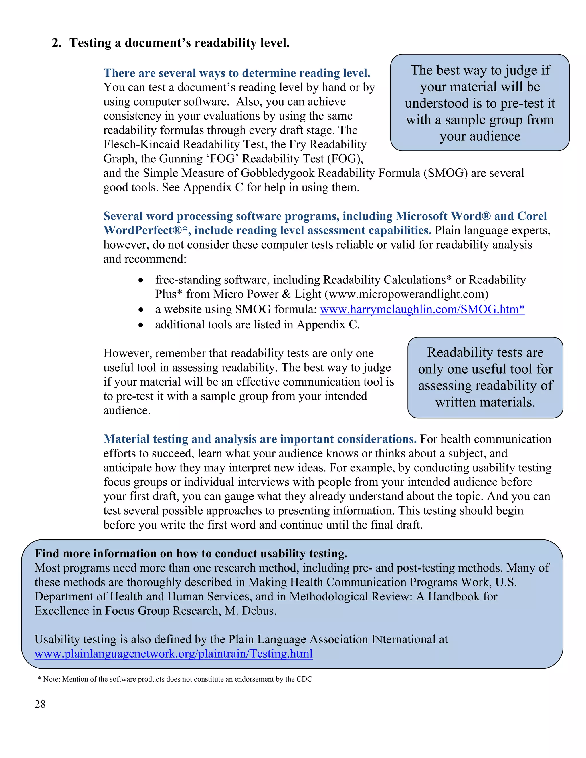 2. Testing a document’s readability level.

The best way to judge if
There are several ways to determine reading level.
You can test a document’s reading level by hand or by
your material will be
using computer software. Also, you can achieve
understood is to pre-test it
consistency in your evaluations by using the same
with a sample group from
readability formulas through every draft stage. The
your audience
Flesch-Kincaid Readability Test, the Fry Readability
Graph, the Gunning ‘FOG’ Readability Test (FOG),
and the Simple Measure of Gobbledygook Readability Formula (SMOG) are several
good tools. See Appendix C for help in using them.
Several word processing software programs, including Microsoft Word® and Corel
WordPerfect®*, include reading level assessment capabilities. Plain language experts,
however, do not consider these computer tests reliable or valid for readability analysis
and recommend:
• free-standing software, including Readability Calculations* or Readability
Plus* from Micro Power & Light (www.micropowerandlight.com)
• a website using SMOG formula: www.harrymclaughlin.com/SMOG.htm*
• additional tools are listed in Appendix C.
However, remember that readability tests are only one
useful tool in assessing readability. The best way to judge
if your material will be an effective communication tool is
to pre-test it with a sample group from your intended
audience.

Readability tests are
only one useful tool for
assessing readability of
written materials.

Material testing and analysis are important considerations. For health communication
efforts to succeed, learn what your audience knows or thinks about a subject, and
anticipate how they may interpret new ideas. For example, by conducting usability testing
focus groups or individual interviews with people from your intended audience before
your first draft, you can gauge what they already understand about the topic. And you can
test several possible approaches to presenting information. This testing should begin
before you write the first word and continue until the final draft.
Find more information on how to conduct usability testing.
Most programs need more than one research method, including pre- and post-testing methods. Many of
these methods are thoroughly described in Making Health Communication Programs Work, U.S.
Department of Health and Human Services, and in Methodological Review: A Handbook for
Excellence in Focus Group Research, M. Debus.
Usability testing is also defined by the Plain Language Association INternational at
www.plainlanguagenetwork.org/plaintrain/Testing.html
* Note: Mention of the software products does not constitute an endorsement by the CDC

28

 