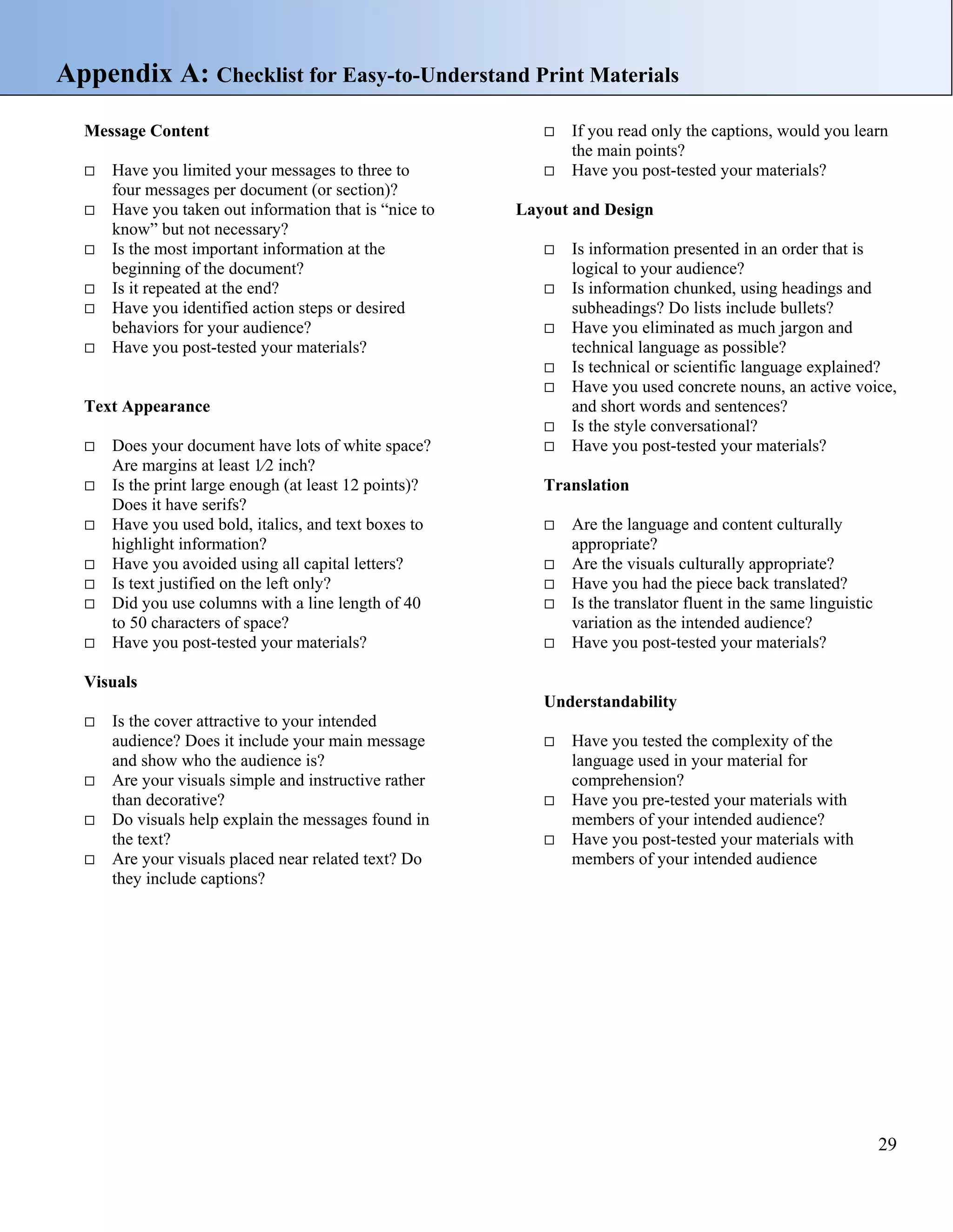 Appendix A: Checklist for Easy-to-Understand Print Materials
Message Content
Have you limited your messages to three to
four messages per document (or section)?
Have you taken out information that is “nice to
know” but not necessary?
Is the most important information at the
beginning of the document?
Is it repeated at the end?
Have you identified action steps or desired
behaviors for your audience?
Have you post-tested your materials?

Text Appearance
Does your document have lots of white space?
Are margins at least 1⁄2 inch?
Is the print large enough (at least 12 points)?
Does it have serifs?
Have you used bold, italics, and text boxes to
highlight information?
Have you avoided using all capital letters?
Is text justified on the left only?
Did you use columns with a line length of 40
to 50 characters of space?
Have you post-tested your materials?

If you read only the captions, would you learn
the main points?
Have you post-tested your materials?
Layout and Design
Is information presented in an order that is
logical to your audience?
Is information chunked, using headings and
subheadings? Do lists include bullets?
Have you eliminated as much jargon and
technical language as possible?
Is technical or scientific language explained?
Have you used concrete nouns, an active voice,
and short words and sentences?
Is the style conversational?
Have you post-tested your materials?
Translation
Are the language and content culturally
appropriate?
Are the visuals culturally appropriate?
Have you had the piece back translated?
Is the translator fluent in the same linguistic
variation as the intended audience?
Have you post-tested your materials?

Visuals
Understandability
Is the cover attractive to your intended
audience? Does it include your main message
and show who the audience is?
Are your visuals simple and instructive rather
than decorative?
Do visuals help explain the messages found in
the text?
Are your visuals placed near related text? Do
they include captions?

Have you tested the complexity of the
language used in your material for
comprehension?
Have you pre-tested your materials with
members of your intended audience?
Have you post-tested your materials with
members of your intended audience

29

 
