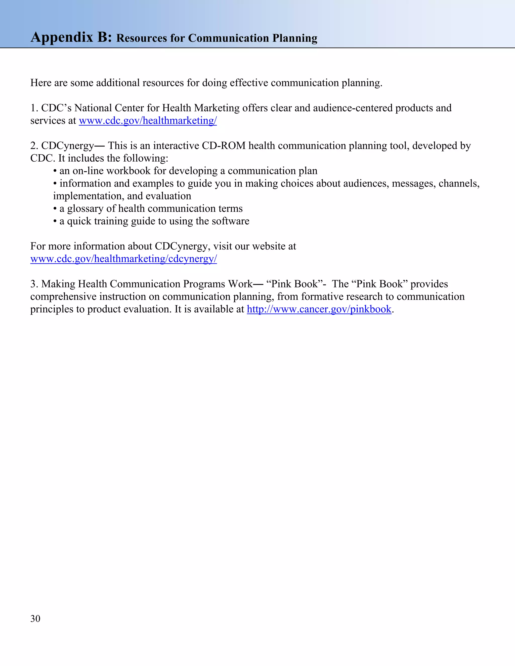 Appendix B: Resources for Communication Planning
Here are some additional resources for doing effective communication planning.
1. CDC’s National Center for Health Marketing offers clear and audience-centered products and
services at www.cdc.gov/healthmarketing/
2. CDCynergy― This is an interactive CD-ROM health communication planning tool, developed by
CDC. It includes the following:
• an on-line workbook for developing a communication plan
• information and examples to guide you in making choices about audiences, messages, channels,
implementation, and evaluation
• a glossary of health communication terms
• a quick training guide to using the software
For more information about CDCynergy, visit our website at
www.cdc.gov/healthmarketing/cdcynergy/
3. Making Health Communication Programs Work― “Pink Book”- The “Pink Book” provides
comprehensive instruction on communication planning, from formative research to communication
principles to product evaluation. It is available at http://www.cancer.gov/pinkbook.

30

 