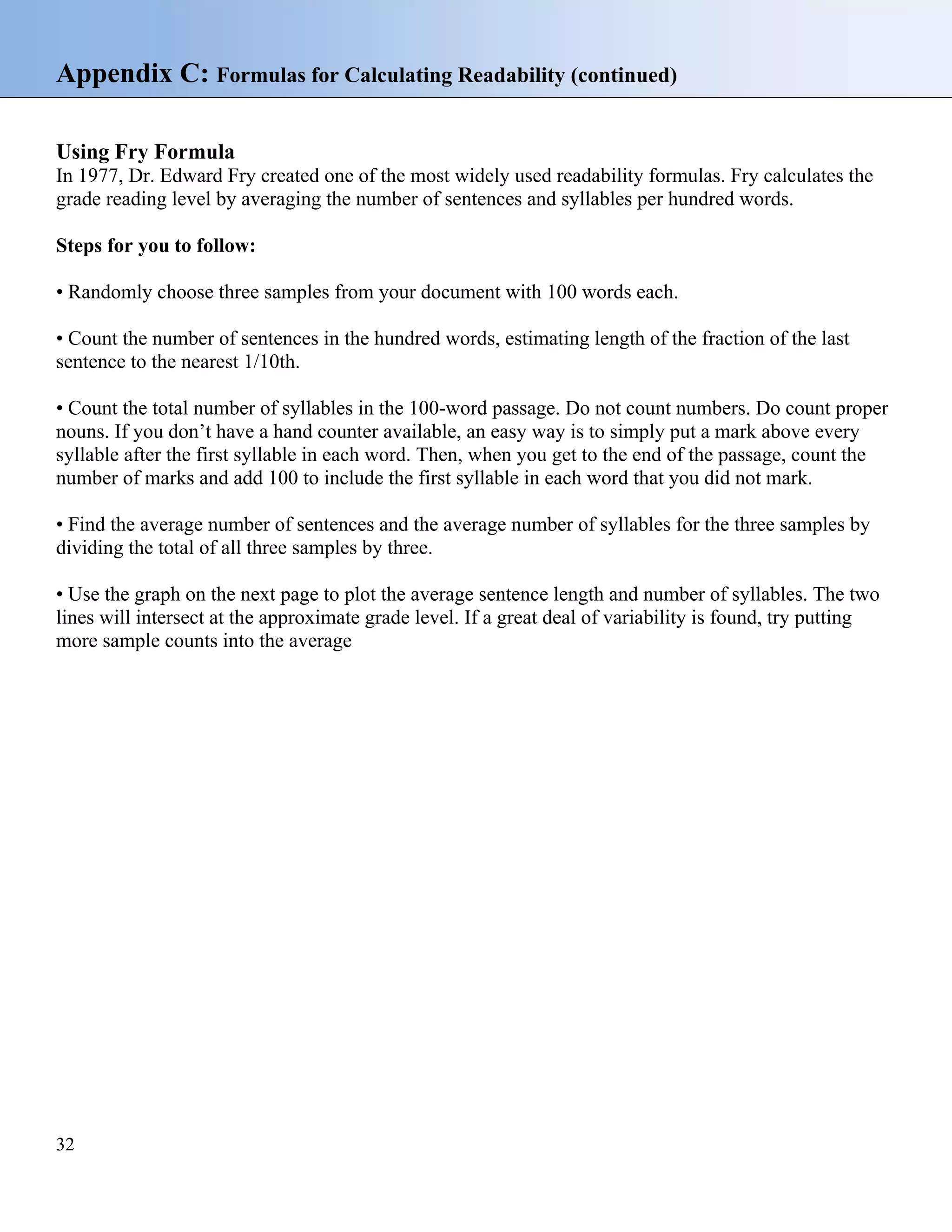 Appendix C: Formulas for Calculating Readability (continued)
Using Fry Formula
In 1977, Dr. Edward Fry created one of the most widely used readability formulas. Fry calculates the
grade reading level by averaging the number of sentences and syllables per hundred words.
Steps for you to follow:
• Randomly choose three samples from your document with 100 words each.
• Count the number of sentences in the hundred words, estimating length of the fraction of the last
sentence to the nearest 1/10th.
• Count the total number of syllables in the 100-word passage. Do not count numbers. Do count proper
nouns. If you don’t have a hand counter available, an easy way is to simply put a mark above every
syllable after the first syllable in each word. Then, when you get to the end of the passage, count the
number of marks and add 100 to include the first syllable in each word that you did not mark.
• Find the average number of sentences and the average number of syllables for the three samples by
dividing the total of all three samples by three.
• Use the graph on the next page to plot the average sentence length and number of syllables. The two
lines will intersect at the approximate grade level. If a great deal of variability is found, try putting
more sample counts into the average

32

 