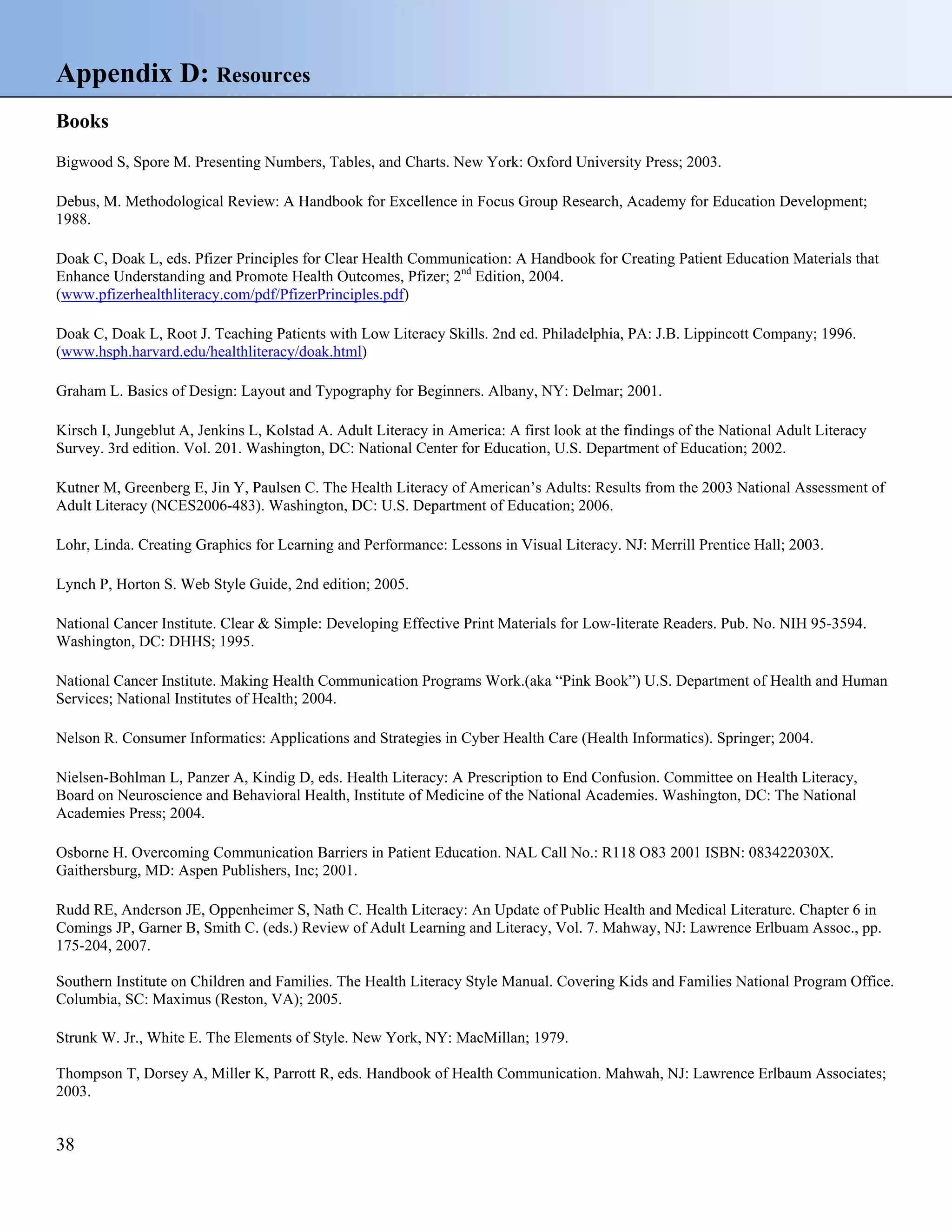 Appendix D: Resources
Books
Bigwood S, Spore M. Presenting Numbers, Tables, and Charts. New York: Oxford University Press; 2003.
Debus, M. Methodological Review: A Handbook for Excellence in Focus Group Research, Academy for Education Development;
1988.
Doak C, Doak L, eds. Pfizer Principles for Clear Health Communication: A Handbook for Creating Patient Education Materials that
Enhance Understanding and Promote Health Outcomes, Pfizer; 2nd Edition, 2004.
(www.pfizerhealthliteracy.com/pdf/PfizerPrinciples.pdf)
Doak C, Doak L, Root J. Teaching Patients with Low Literacy Skills. 2nd ed. Philadelphia, PA: J.B. Lippincott Company; 1996.
(www.hsph.harvard.edu/healthliteracy/doak.html)
Graham L. Basics of Design: Layout and Typography for Beginners. Albany, NY: Delmar; 2001.
Kirsch I, Jungeblut A, Jenkins L, Kolstad A. Adult Literacy in America: A first look at the findings of the National Adult Literacy
Survey. 3rd edition. Vol. 201. Washington, DC: National Center for Education, U.S. Department of Education; 2002.
Kutner M, Greenberg E, Jin Y, Paulsen C. The Health Literacy of American’s Adults: Results from the 2003 National Assessment of
Adult Literacy (NCES2006-483). Washington, DC: U.S. Department of Education; 2006.
Lohr, Linda. Creating Graphics for Learning and Performance: Lessons in Visual Literacy. NJ: Merrill Prentice Hall; 2003.
Lynch P, Horton S. Web Style Guide, 2nd edition; 2005.
National Cancer Institute. Clear & Simple: Developing Effective Print Materials for Low-literate Readers. Pub. No. NIH 95-3594.
Washington, DC: DHHS; 1995.
National Cancer Institute. Making Health Communication Programs Work.(aka “Pink Book”) U.S. Department of Health and Human
Services; National Institutes of Health; 2004.
Nelson R. Consumer Informatics: Applications and Strategies in Cyber Health Care (Health Informatics). Springer; 2004.
Nielsen-Bohlman L, Panzer A, Kindig D, eds. Health Literacy: A Prescription to End Confusion. Committee on Health Literacy,
Board on Neuroscience and Behavioral Health, Institute of Medicine of the National Academies. Washington, DC: The National
Academies Press; 2004.
Osborne H. Overcoming Communication Barriers in Patient Education. NAL Call No.: R118 O83 2001 ISBN: 083422030X.
Gaithersburg, MD: Aspen Publishers, Inc; 2001.
Rudd RE, Anderson JE, Oppenheimer S, Nath C. Health Literacy: An Update of Public Health and Medical Literature. Chapter 6 in
Comings JP, Garner B, Smith C. (eds.) Review of Adult Learning and Literacy, Vol. 7. Mahway, NJ: Lawrence Erlbuam Assoc., pp.
175-204, 2007.
Southern Institute on Children and Families. The Health Literacy Style Manual. Covering Kids and Families National Program Office.
Columbia, SC: Maximus (Reston, VA); 2005.
Strunk W. Jr., White E. The Elements of Style. New York, NY: MacMillan; 1979.
Thompson T, Dorsey A, Miller K, Parrott R, eds. Handbook of Health Communication. Mahwah, NJ: Lawrence Erlbaum Associates;
2003.

38

 