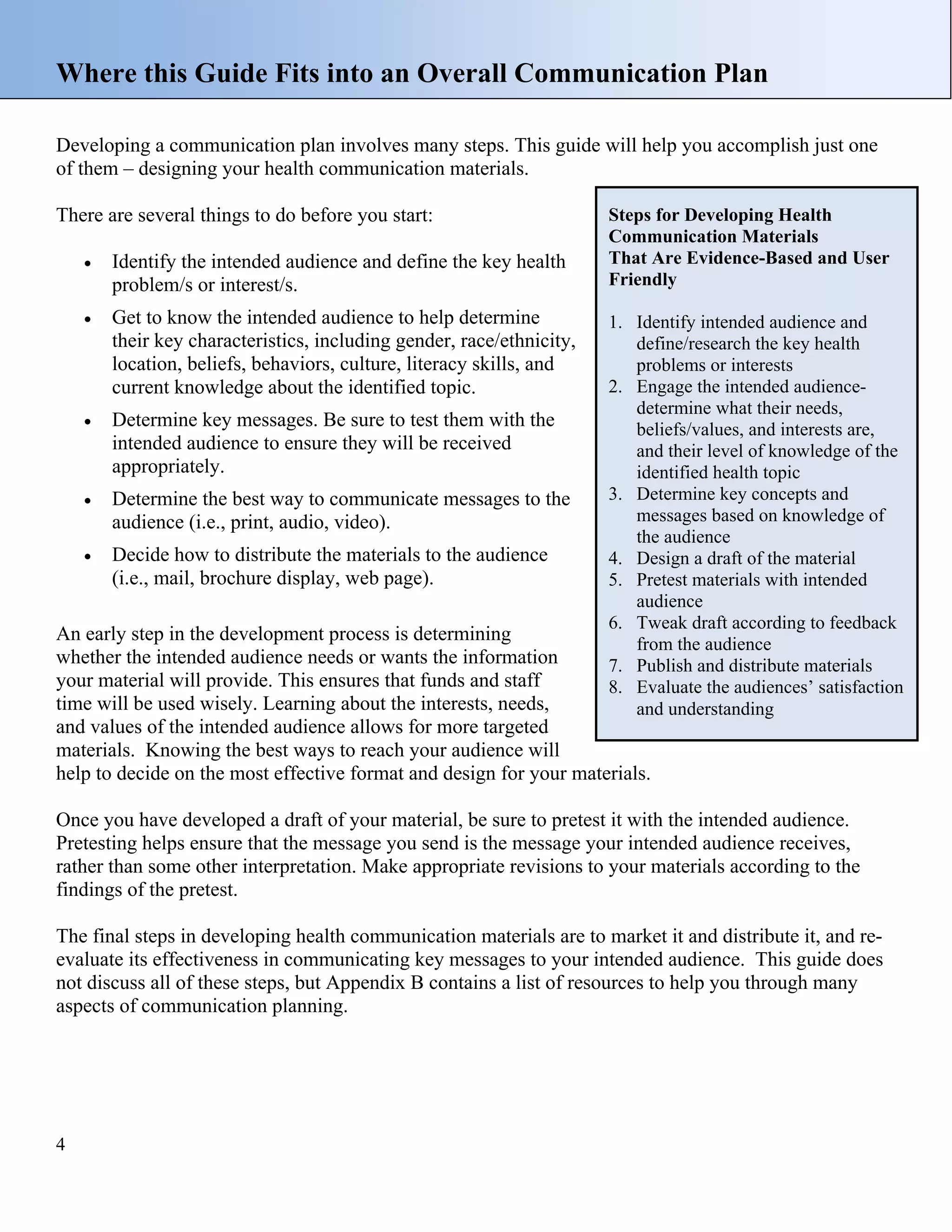 Where this Guide Fits into an Overall Communication Plan
Developing a communication plan involves many steps. This guide will help you accomplish just one
of them – designing your health communication materials.
There are several things to do before you start:
•

Identify the intended audience and define the key health
problem/s or interest/s.

•

Get to know the intended audience to help determine
their key characteristics, including gender, race/ethnicity,
location, beliefs, behaviors, culture, literacy skills, and
current knowledge about the identified topic.

•

Determine key messages. Be sure to test them with the
intended audience to ensure they will be received
appropriately.

•

Determine the best way to communicate messages to the
audience (i.e., print, audio, video).

•

Decide how to distribute the materials to the audience
(i.e., mail, brochure display, web page).

Steps for Developing Health
Communication Materials
That Are Evidence-Based and User
Friendly
1. Identify intended audience and
define/research the key health
problems or interests
2. Engage the intended audiencedetermine what their needs,
beliefs/values, and interests are,
and their level of knowledge of the
identified health topic
3. Determine key concepts and
messages based on knowledge of
the audience
4. Design a draft of the material
5. Pretest materials with intended
audience
6. Tweak draft according to feedback
from the audience
7. Publish and distribute materials
8. Evaluate the audiences’ satisfaction
and understanding

An early step in the development process is determining
whether the intended audience needs or wants the information
your material will provide. This ensures that funds and staff
time will be used wisely. Learning about the interests, needs,
and values of the intended audience allows for more targeted
materials. Knowing the best ways to reach your audience will
help to decide on the most effective format and design for your materials.

Once you have developed a draft of your material, be sure to pretest it with the intended audience.
Pretesting helps ensure that the message you send is the message your intended audience receives,
rather than some other interpretation. Make appropriate revisions to your materials according to the
findings of the pretest.
The final steps in developing health communication materials are to market it and distribute it, and reevaluate its effectiveness in communicating key messages to your intended audience. This guide does
not discuss all of these steps, but Appendix B contains a list of resources to help you through many
aspects of communication planning.

4

 