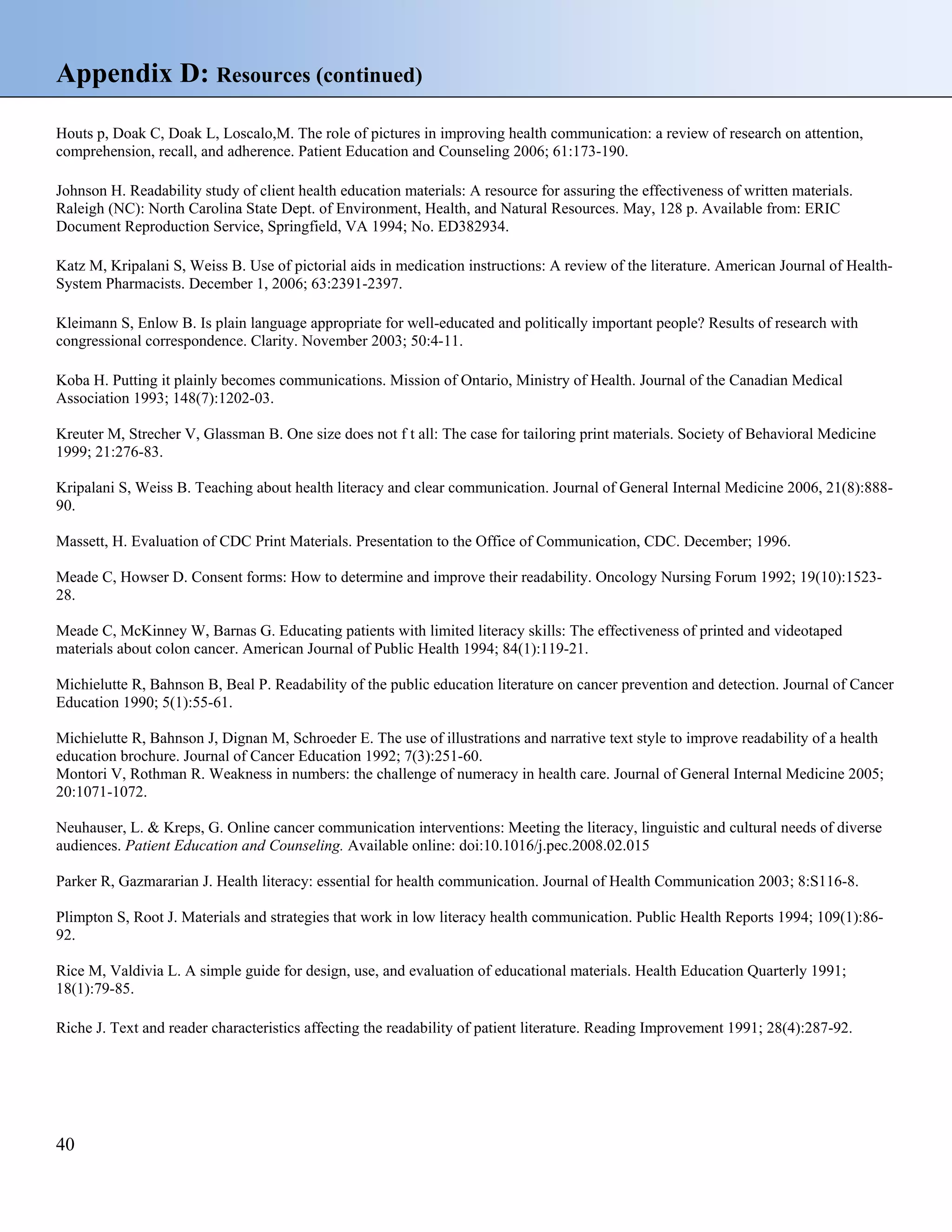 Appendix D: Resources (continued)
Houts p, Doak C, Doak L, Loscalo,M. The role of pictures in improving health communication: a review of research on attention,
comprehension, recall, and adherence. Patient Education and Counseling 2006; 61:173-190.
Johnson H. Readability study of client health education materials: A resource for assuring the effectiveness of written materials.
Raleigh (NC): North Carolina State Dept. of Environment, Health, and Natural Resources. May, 128 p. Available from: ERIC
Document Reproduction Service, Springfield, VA 1994; No. ED382934.
Katz M, Kripalani S, Weiss B. Use of pictorial aids in medication instructions: A review of the literature. American Journal of HealthSystem Pharmacists. December 1, 2006; 63:2391-2397.
Kleimann S, Enlow B. Is plain language appropriate for well-educated and politically important people? Results of research with
congressional correspondence. Clarity. November 2003; 50:4-11.
Koba H. Putting it plainly becomes communications. Mission of Ontario, Ministry of Health. Journal of the Canadian Medical
Association 1993; 148(7):1202-03.
Kreuter M, Strecher V, Glassman B. One size does not f t all: The case for tailoring print materials. Society of Behavioral Medicine
1999; 21:276-83.
Kripalani S, Weiss B. Teaching about health literacy and clear communication. Journal of General Internal Medicine 2006, 21(8):88890.
Massett, H. Evaluation of CDC Print Materials. Presentation to the Office of Communication, CDC. December; 1996.
Meade C, Howser D. Consent forms: How to determine and improve their readability. Oncology Nursing Forum 1992; 19(10):152328.
Meade C, McKinney W, Barnas G. Educating patients with limited literacy skills: The effectiveness of printed and videotaped
materials about colon cancer. American Journal of Public Health 1994; 84(1):119-21.
Michielutte R, Bahnson B, Beal P. Readability of the public education literature on cancer prevention and detection. Journal of Cancer
Education 1990; 5(1):55-61.
Michielutte R, Bahnson J, Dignan M, Schroeder E. The use of illustrations and narrative text style to improve readability of a health
education brochure. Journal of Cancer Education 1992; 7(3):251-60.
Montori V, Rothman R. Weakness in numbers: the challenge of numeracy in health care. Journal of General Internal Medicine 2005;
20:1071-1072.
Neuhauser, L. & Kreps, G. Online cancer communication interventions: Meeting the literacy, linguistic and cultural needs of diverse
audiences. Patient Education and Counseling. Available online: doi:10.1016/j.pec.2008.02.015
Parker R, Gazmararian J. Health literacy: essential for health communication. Journal of Health Communication 2003; 8:S116-8.
Plimpton S, Root J. Materials and strategies that work in low literacy health communication. Public Health Reports 1994; 109(1):8692.
Rice M, Valdivia L. A simple guide for design, use, and evaluation of educational materials. Health Education Quarterly 1991;
18(1):79-85.
Riche J. Text and reader characteristics affecting the readability of patient literature. Reading Improvement 1991; 28(4):287-92.

40

 