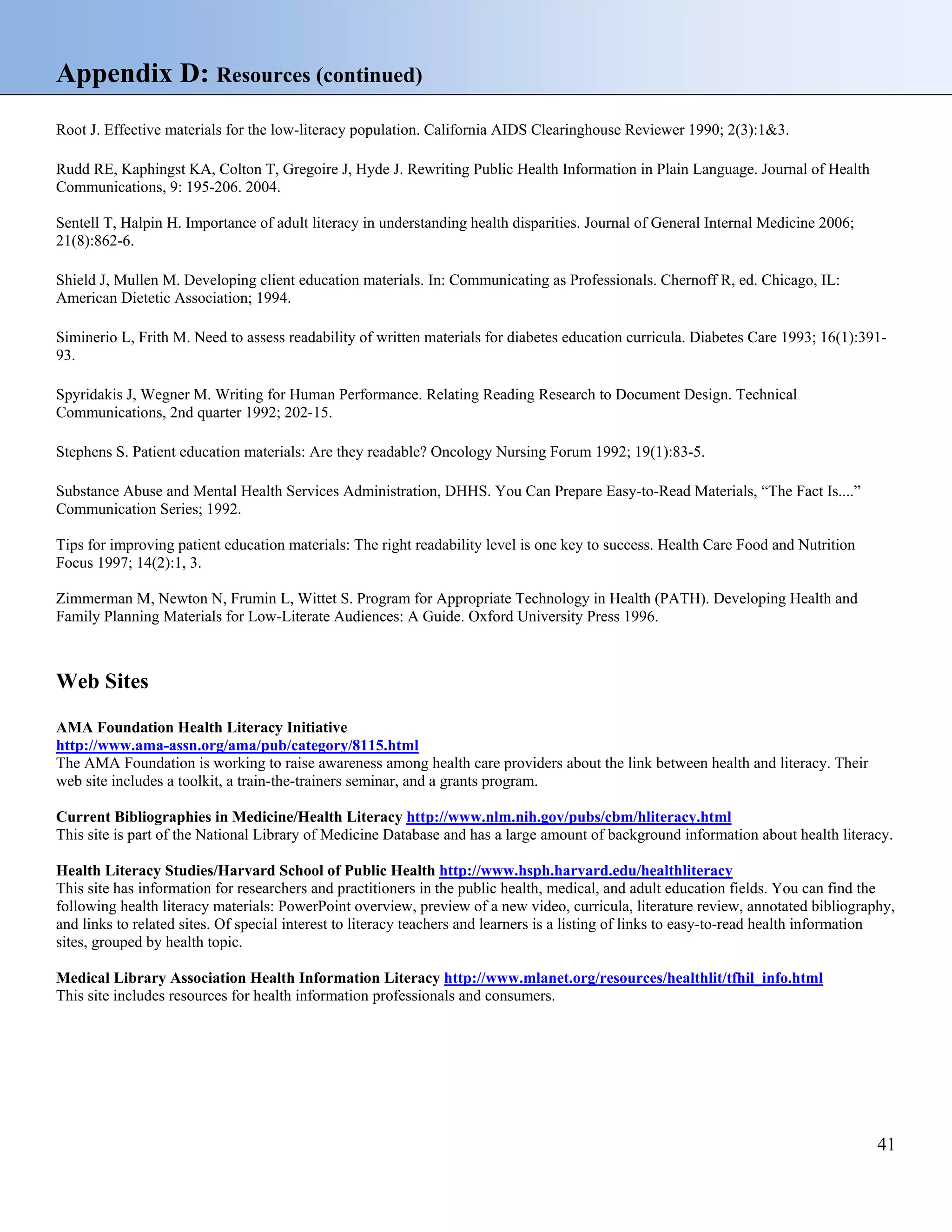 Appendix D: Resources (continued)
Root J. Effective materials for the low-literacy population. California AIDS Clearinghouse Reviewer 1990; 2(3):1&3.
Rudd RE, Kaphingst KA, Colton T, Gregoire J, Hyde J. Rewriting Public Health Information in Plain Language. Journal of Health
Communications, 9: 195-206. 2004.
Sentell T, Halpin H. Importance of adult literacy in understanding health disparities. Journal of General Internal Medicine 2006;
21(8):862-6.
Shield J, Mullen M. Developing client education materials. In: Communicating as Professionals. Chernoff R, ed. Chicago, IL:
American Dietetic Association; 1994.
Siminerio L, Frith M. Need to assess readability of written materials for diabetes education curricula. Diabetes Care 1993; 16(1):39193.
Spyridakis J, Wegner M. Writing for Human Performance. Relating Reading Research to Document Design. Technical
Communications, 2nd quarter 1992; 202-15.
Stephens S. Patient education materials: Are they readable? Oncology Nursing Forum 1992; 19(1):83-5.
Substance Abuse and Mental Health Services Administration, DHHS. You Can Prepare Easy-to-Read Materials, “The Fact Is....”
Communication Series; 1992.
Tips for improving patient education materials: The right readability level is one key to success. Health Care Food and Nutrition
Focus 1997; 14(2):1, 3.
Zimmerman M, Newton N, Frumin L, Wittet S. Program for Appropriate Technology in Health (PATH). Developing Health and
Family Planning Materials for Low-Literate Audiences: A Guide. Oxford University Press 1996.

Web Sites
AMA Foundation Health Literacy Initiative
http://www.ama-assn.org/ama/pub/category/8115.html
The AMA Foundation is working to raise awareness among health care providers about the link between health and literacy. Their
web site includes a toolkit, a train-the-trainers seminar, and a grants program.
Current Bibliographies in Medicine/Health Literacy http://www.nlm.nih.gov/pubs/cbm/hliteracy.html
This site is part of the National Library of Medicine Database and has a large amount of background information about health literacy.
Health Literacy Studies/Harvard School of Public Health http://www.hsph.harvard.edu/healthliteracy
This site has information for researchers and practitioners in the public health, medical, and adult education fields. You can find the
following health literacy materials: PowerPoint overview, preview of a new video, curricula, literature review, annotated bibliography,
and links to related sites. Of special interest to literacy teachers and learners is a listing of links to easy-to-read health information
sites, grouped by health topic.
Medical Library Association Health Information Literacy http://www.mlanet.org/resources/healthlit/tfhil_info.html
This site includes resources for health information professionals and consumers.

41

 