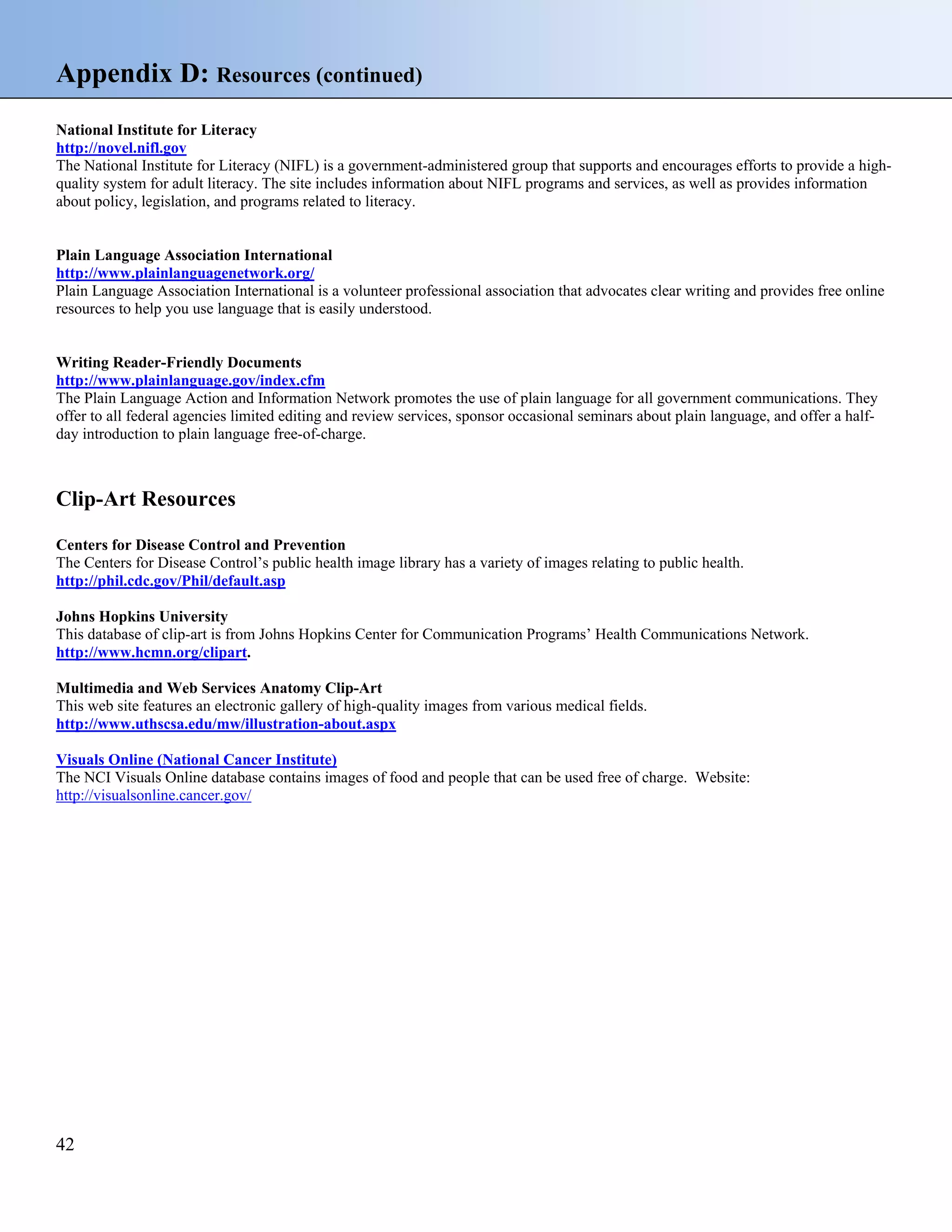 Appendix D: Resources (continued)
National Institute for Literacy
http://novel.nifl.gov
The National Institute for Literacy (NIFL) is a government-administered group that supports and encourages efforts to provide a highquality system for adult literacy. The site includes information about NIFL programs and services, as well as provides information
about policy, legislation, and programs related to literacy.

Plain Language Association International
http://www.plainlanguagenetwork.org/
Plain Language Association International is a volunteer professional association that advocates clear writing and provides free online
resources to help you use language that is easily understood.

Writing Reader-Friendly Documents
http://www.plainlanguage.gov/index.cfm
The Plain Language Action and Information Network promotes the use of plain language for all government communications. They
offer to all federal agencies limited editing and review services, sponsor occasional seminars about plain language, and offer a halfday introduction to plain language free-of-charge.

Clip-Art Resources
Centers for Disease Control and Prevention
The Centers for Disease Control’s public health image library has a variety of images relating to public health.
http://phil.cdc.gov/Phil/default.asp
Johns Hopkins University
This database of clip-art is from Johns Hopkins Center for Communication Programs’ Health Communications Network.
http://www.hcmn.org/clipart.
Multimedia and Web Services Anatomy Clip-Art
This web site features an electronic gallery of high-quality images from various medical fields.
http://www.uthscsa.edu/mw/illustration-about.aspx
Visuals Online (National Cancer Institute)
The NCI Visuals Online database contains images of food and people that can be used free of charge. Website:
http://visualsonline.cancer.gov/

42

 