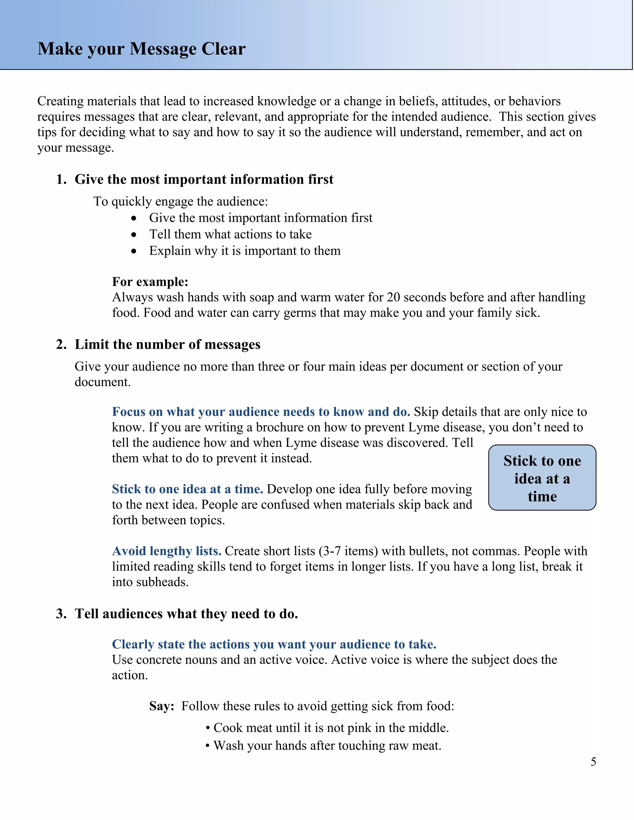 Make your Message Clear
Creating materials that lead to increased knowledge or a change in beliefs, attitudes, or behaviors
requires messages that are clear, relevant, and appropriate for the intended audience. This section gives
tips for deciding what to say and how to say it so the audience will understand, remember, and act on
your message.

1. Give the most important information first
To quickly engage the audience:
• Give the most important information first
• Tell them what actions to take
• Explain why it is important to them
For example:
Always wash hands with soap and warm water for 20 seconds before and after handling
food. Food and water can carry germs that may make you and your family sick.

2. Limit the number of messages
Give your audience no more than three or four main ideas per document or section of your
document.
Focus on what your audience needs to know and do. Skip details that are only nice to
know. If you are writing a brochure on how to prevent Lyme disease, you don’t need to
tell the audience how and when Lyme disease was discovered. Tell
them what to do to prevent it instead.
Stick to one
Stick to one idea at a time. Develop one idea fully before moving
to the next idea. People are confused when materials skip back and
forth between topics.

idea at a
time

Avoid lengthy lists. Create short lists (3-7 items) with bullets, not commas. People with
limited reading skills tend to forget items in longer lists. If you have a long list, break it
into subheads.

3. Tell audiences what they need to do.
Clearly state the actions you want your audience to take.
Use concrete nouns and an active voice. Active voice is where the subject does the
action.
Say: Follow these rules to avoid getting sick from food:
• Cook meat until it is not pink in the middle.
• Wash your hands after touching raw meat.
5

 