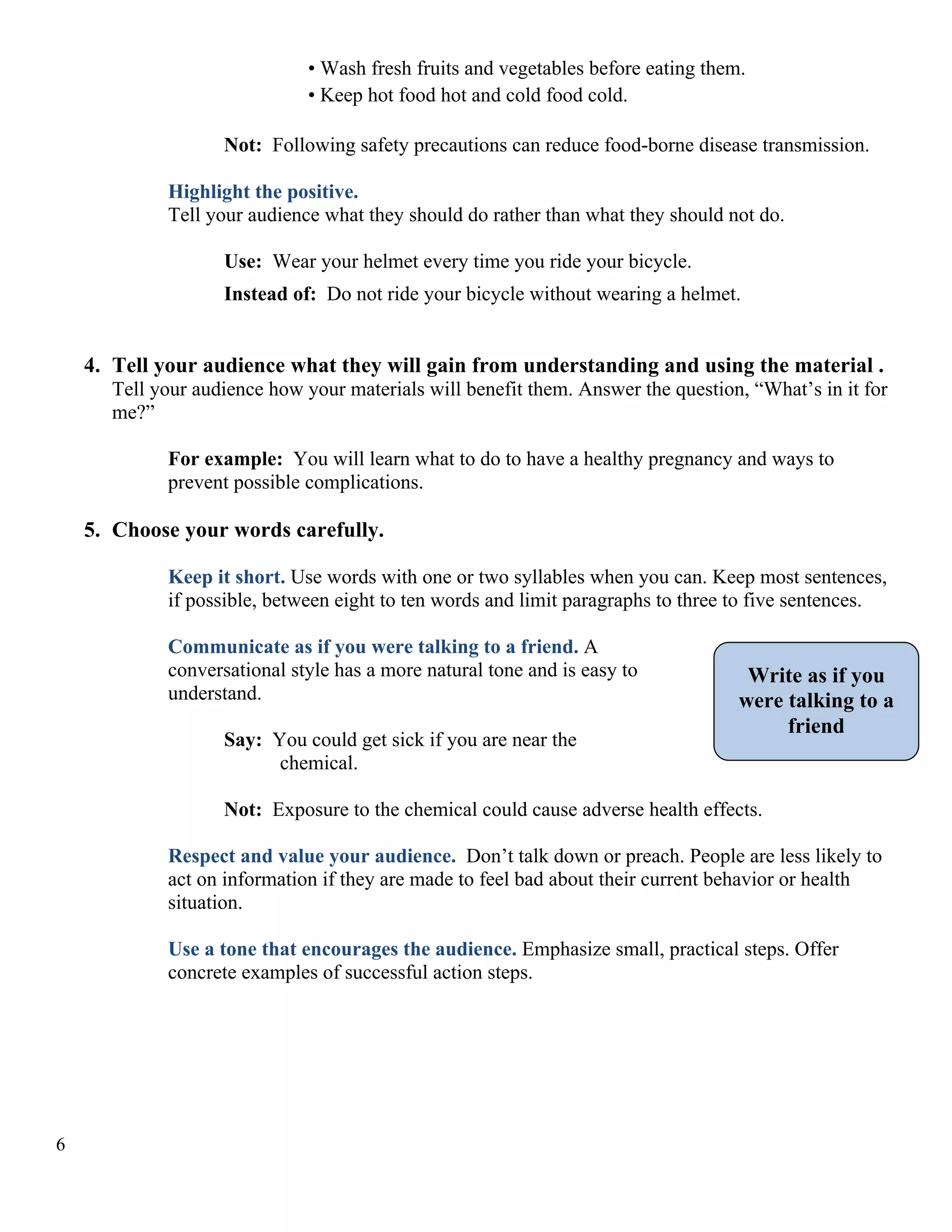 • Wash fresh fruits and vegetables before eating them.
• Keep hot food hot and cold food cold.
Not: Following safety precautions can reduce food-borne disease transmission.
Highlight the positive.
Tell your audience what they should do rather than what they should not do.
Use: Wear your helmet every time you ride your bicycle.
Instead of: Do not ride your bicycle without wearing a helmet.

4. Tell your audience what they will gain from understanding and using the material .
Tell your audience how your materials will benefit them. Answer the question, “What’s in it for
me?”
For example: You will learn what to do to have a healthy pregnancy and ways to
prevent possible complications.

5. Choose your words carefully.
Keep it short. Use words with one or two syllables when you can. Keep most sentences,
if possible, between eight to ten words and limit paragraphs to three to five sentences.
Communicate as if you were talking to a friend. A
conversational style has a more natural tone and is easy to
understand.
Say: You could get sick if you are near the
chemical.

Write as if you
were talking to a
friend

Not: Exposure to the chemical could cause adverse health effects.
Respect and value your audience. Don’t talk down or preach. People are less likely to
act on information if they are made to feel bad about their current behavior or health
situation.
Use a tone that encourages the audience. Emphasize small, practical steps. Offer
concrete examples of successful action steps.

6

 