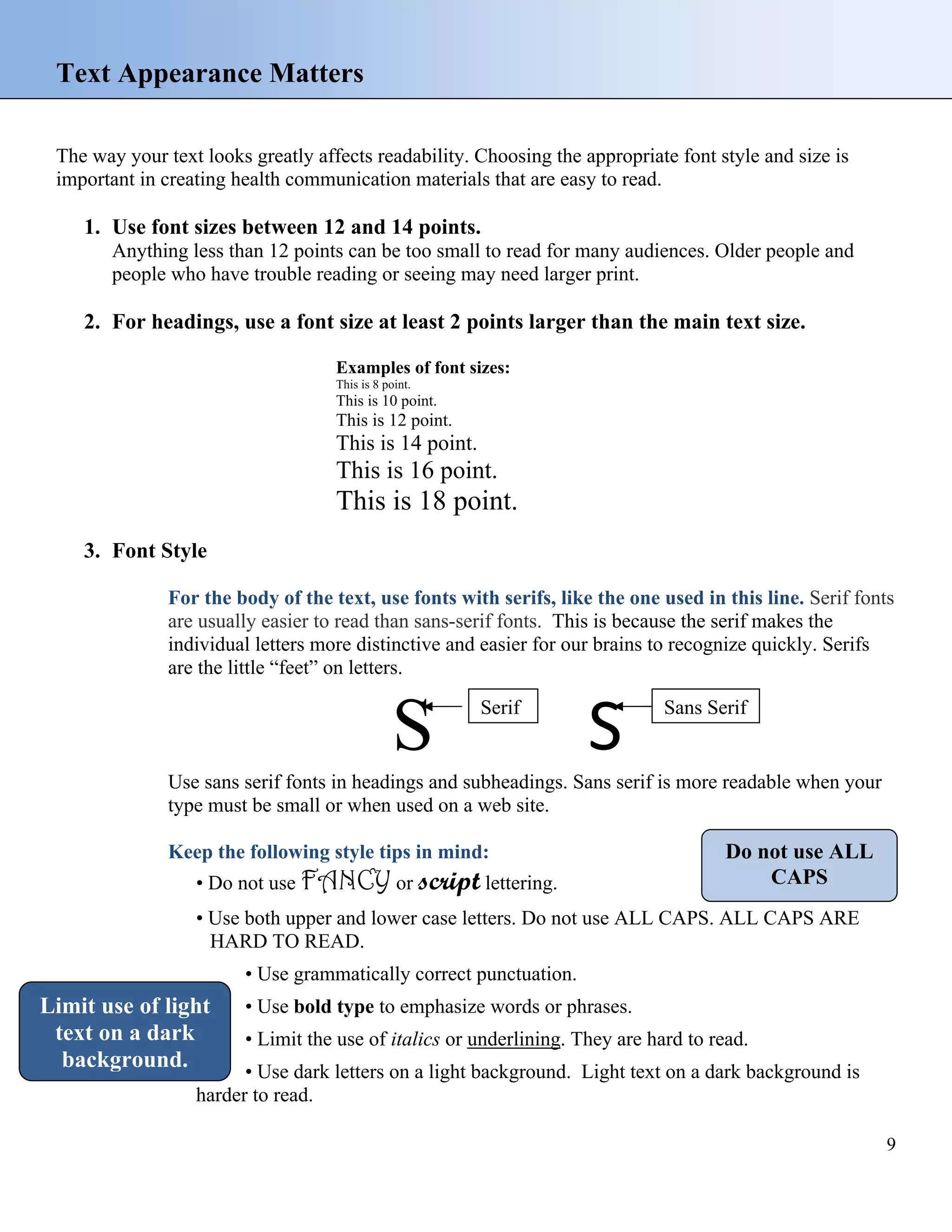 Text Appearance Matters
The way your text looks greatly affects readability. Choosing the appropriate font style and size is
important in creating health communication materials that are easy to read.

1. Use font sizes between 12 and 14 points.
Anything less than 12 points can be too small to read for many audiences. Older people and
people who have trouble reading or seeing may need larger print.

2. For headings, use a font size at least 2 points larger than the main text size.
Examples of font sizes:
This is 8 point.

This is 10 point.

This is 12 point.

This is 14 point.

This is 16 point.

This is 18 point.
3. Font Style
For the body of the text, use fonts with serifs, like the one used in this line. Serif fonts
are usually easier to read than sans-serif fonts. This is because the serif makes the
individual letters more distinctive and easier for our brains to recognize quickly. Serifs
are the little “feet” on letters.

S

Serif

S

Sans Serif

Use sans serif fonts in headings and subheadings. Sans serif is more readable when your
type must be small or when used on a web site.
Keep the following style tips in mind:
• Do not use FANCY or script lettering.

Do not use ALL
CAPS

• Use both upper and lower case letters. Do not use ALL CAPS. ALL CAPS ARE
HARD TO READ.
• Use grammatically correct punctuation.

Limit use of light
text on a dark
background.

• Use bold type to emphasize words or phrases.
• Limit the use of italics or underlining. They are hard to read.

• Use dark letters on a light background. Light text on a dark background is
harder to read.
9

 