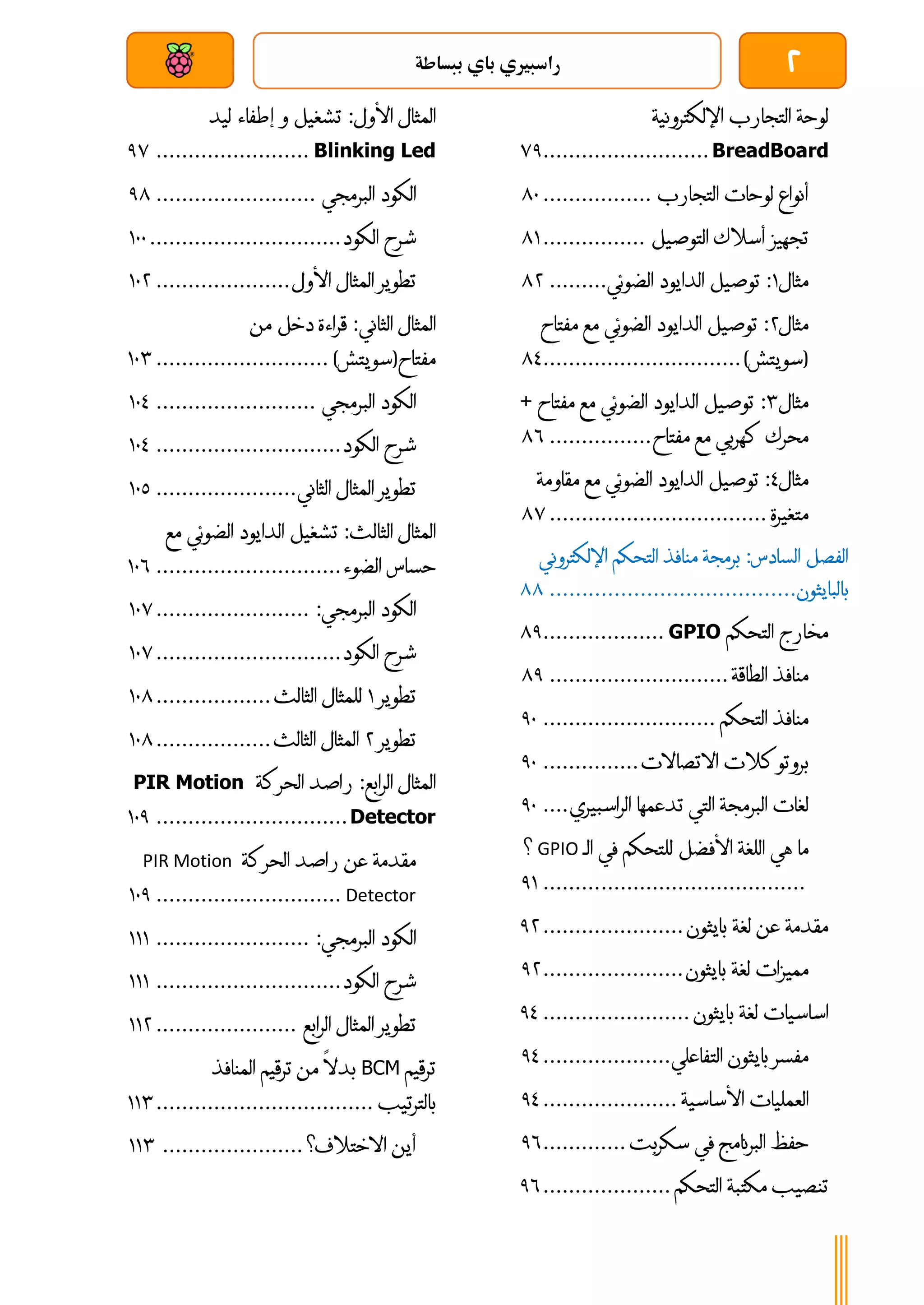 2
‫ببساطة‬ ‫باي‬ ‫راسبريي‬
‫بعد‬ ‫عن‬ ‫والتحكم‬ ‫سلكي‬
‫لوحة‬
‫التجارب‬
‫اإللكترونية‬
BreadBoard
..........................
71
‫أنواع‬
‫لوحات‬
‫التجارب‬
.................
81
‫تجهيز‬
‫أسالك‬
‫التوصيل‬
................
80
‫مثال‬
0
:
‫توصيل‬
‫الدايود‬
‫الضوئي‬
.........
84
‫مثال‬
4
:
‫توصيل‬
‫الدايود‬
‫الضوئي‬
‫مع‬
‫مفتاح‬
(
‫سويتش‬
)
...............................
83
‫مثال‬
4
:
‫توصيل‬
‫الدايود‬
‫الض‬
‫وئي‬
‫مع‬
‫مفتا‬
‫ح‬
+
‫محرك‬
‫كهربي‬
‫مع‬
‫مفتاح‬
................
86
‫مثال‬
3
:
‫توصيل‬
‫الدايود‬
‫الضوئي‬
‫مع‬
‫مقاومة‬
‫متغيرة‬
................................
..
87
‫الفصل‬
‫السادس‬
:
‫برمجة‬
‫منافذ‬
‫التحكم‬
‫اإللكتر‬
‫وني‬
‫بالبايثون‬
................................
......
88
‫مخارج‬
‫التحكم‬
GPIO
...................
81
‫منافذ‬
‫الطاقة‬
............................
81
‫منافذ‬
‫التحكم‬
...........................
11
‫بروتوكالت‬
‫االتصاالت‬
...............
11
‫لغات‬
‫البرمجة‬
‫التي‬
‫تدعمها‬
‫الراسبيري‬
....
11
‫ما‬
‫هي‬
‫ا‬
‫للغة‬
‫األفضل‬
‫للتحكم‬
‫في‬
‫الـ‬
GPIO
‫؟‬
................................
.........
10
‫مقدمة‬
‫عن‬
‫لغة‬
‫بايثون‬
......................
14
‫مميزات‬
‫لغة‬
‫بايثون‬
......................
14
‫اساسيات‬
‫لغة‬
‫بايثون‬
.......................
13
‫مفسر‬
‫بايثون‬
‫التفاعلي‬
....................
13
‫العمليات‬
‫األساسية‬
.....................
13
‫حفظ‬
‫البرنامج‬
‫في‬
‫سكربت‬
.............
16
‫تنصيب‬
‫مكتبة‬
‫التحكم‬
....................
16
‫المثال‬
‫األول‬
:
‫تشغيل‬
‫و‬
‫إطفاء‬
‫ليد‬
Blinking Led
........................
17
‫الكود‬
‫البرمجي‬
.........................
18
‫شرح‬
‫الكود‬
..............................
011
‫تطوير‬
‫المثال‬
‫األول‬
.....................
014
‫المثال‬
‫الثاني‬
:
‫قراءة‬
‫دخل‬
‫من‬
‫مفتاح‬
(
‫سويتش‬
)
...........................
014
‫الكود‬
‫البرمجي‬
.........................
013
‫شرح‬
‫الكود‬
.............................
013
‫تطوير‬
‫المثال‬
‫الثاني‬
......................
011
‫المثال‬
‫الثالث‬
:
‫تشغيل‬
‫الدايود‬
‫الضوئي‬
‫م‬
‫ع‬
‫حساس‬
‫الضوء‬
.............................
016
‫الكود‬
‫البرمجي‬
:
........................
017
‫شرح‬
‫الكود‬
.............................
017
‫تطوير‬
0
‫للمثال‬
‫الثالث‬
..................
018
‫تطوير‬
4
‫المثال‬
‫الثالث‬
..................
018
‫المثال‬
‫الرابع‬
:
‫راصد‬
‫الحركة‬
PIR Motion
Detector
..............................
011
‫مقدمة‬
‫عن‬
‫راصد‬
‫الحركة‬
PIR Motion
Detector
.............................
011
‫الكود‬
‫البرمجي‬
:
........................
000
‫شرح‬
‫الكود‬
.............................
000
‫تطوير‬
‫المثال‬
‫الرابع‬
......................
004
‫ترقيم‬
BCM
‫بدال‬
‫من‬
‫ترقيم‬
‫المنافذ‬
‫بالترتيب‬
................................
..
004
‫أين‬
‫االختالف؟‬
......................
004
 