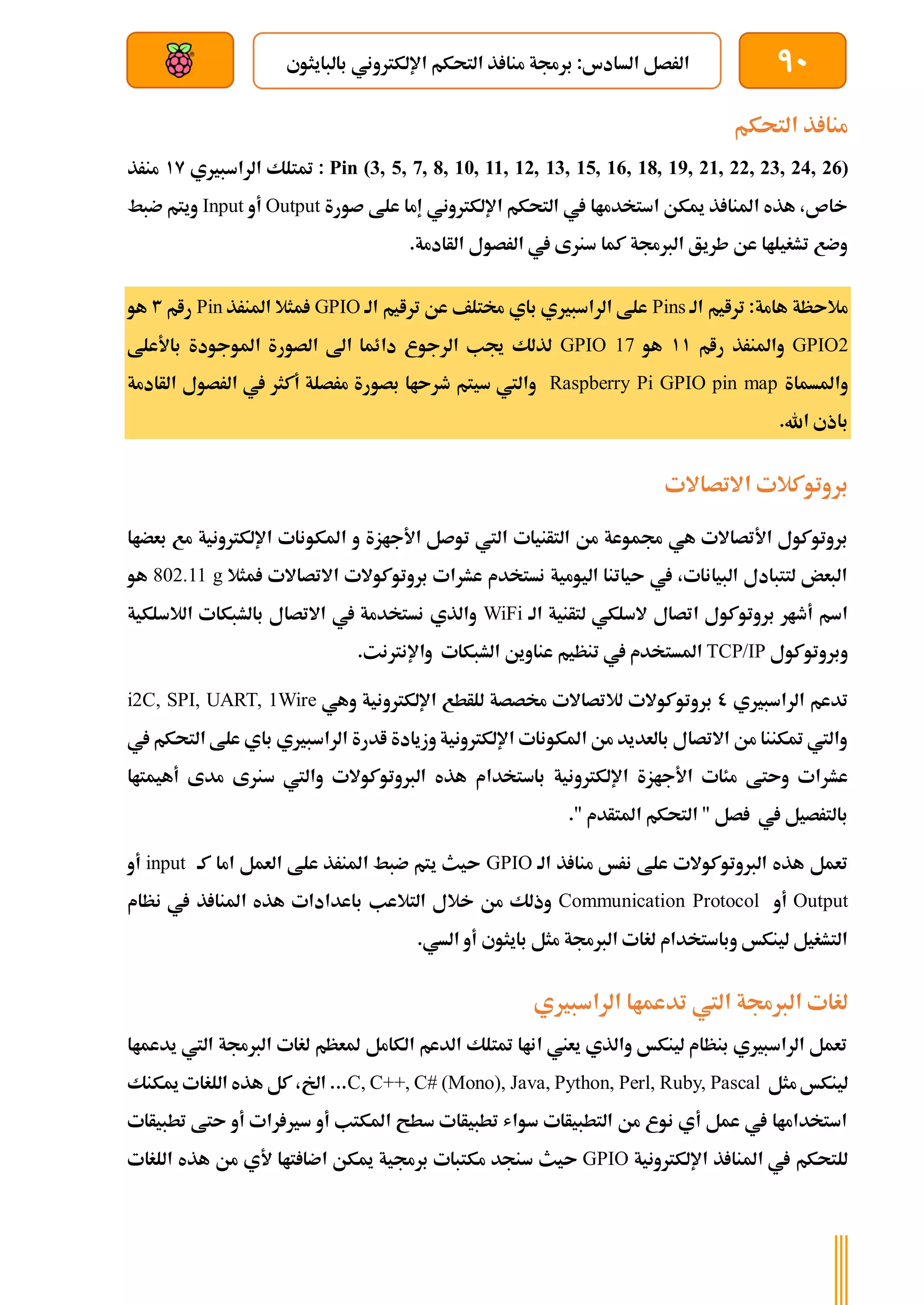 90
‫بالبايثوي‬ ‫اإللكرتوني‬ ‫التحكم‬ ‫ذ‬ ‫منا‬ ‫برجمة‬ :‫السادس‬ ‫الرصل‬
‫بعد‬ ‫عن‬ ‫والتحكم‬ ‫سلكي‬
‫التحكم‬ ‫ذ‬ ‫منا‬
Pin (3, 5, 7, 8, 10, 11, 12, 13, 15, 16, 18, 19, 21, 22, 23, 24, 26)
‫الراسبريي‬ ‫متتلك‬ :
19
‫منرذ‬
‫صورة‬ ‫علط‬ ‫إما‬ ‫اإللكرتوني‬ ‫التحكم‬ ‫يف‬ ‫استخدماا‬ ‫ميكن‬ ‫ذ‬ ‫املنا‬ ‫هذه‬ ،‫خاص‬
Output
‫أو‬
Input
‫ضبط‬ ‫ويتم‬
.‫الأادمة‬ ‫الرصول‬ ‫يف‬ ‫سنرى‬ ‫كما‬ ‫الربجمة‬ ‫طريق‬ ‫عن‬ ‫تشغيلاا‬ ‫وضع‬
‫الة‬ ‫ترايم‬ :‫هامة‬ ‫مالىظة‬
Pins
‫الة‬ ‫ترايم‬ ‫عن‬ ‫خمتلف‬ ‫باي‬ ‫الراسبريي‬ ‫علط‬
GPIO
‫املنرذ‬ ‫مثال‬
Pin
‫رام‬
3
‫هو‬
GPIO2
‫رام‬ ‫واملنرذ‬
11
‫هو‬
GPIO 17
‫باألعلط‬ ‫املوجودة‬ ‫الصورة‬ ‫اىل‬ ‫دائما‬ ‫الرجوع‬ ‫جيب‬ ‫لذلك‬
‫واملسماة‬
Raspberry Pi GPIO pin map
‫الأادمة‬ ‫الرصول‬ ‫يف‬ ‫أكثر‬ ‫مرصلة‬ ‫بصورة‬ ‫طرىاا‬ ‫سيتم‬ ‫واليت‬
.‫اهلل‬ ‫باذي‬
‫االتصاالت‬ ‫بروتوكالت‬
‫ا‬ ‫التأنيات‬ ‫من‬ ‫جمموعة‬ ‫هي‬ ‫األتصاالت‬ ‫بروتوكول‬
‫بعضاا‬ ‫مع‬ ‫اإللكرتونية‬ ‫املكونات‬ ‫و‬ ‫األجازة‬ ‫توصل‬ ‫ليت‬
‫مثال‬ ‫االتصاالت‬ ‫بروتوكوالت‬ ‫عشرات‬ ‫نستخدم‬ ‫اليومية‬ ‫ىياتنا‬ ‫يف‬ ،‫البيانات‬ ‫لتتبادل‬ ‫البعض‬
802.11 g
‫هو‬
‫الة‬ ‫لتأنية‬ ‫السلكي‬ ‫اتصال‬ ‫بروتوكول‬ ‫أطار‬ ‫اسم‬
WiFi
‫الالسلكية‬ ‫بالشبكات‬ ‫االتصال‬ ‫يف‬ ‫نستخدمة‬ ‫والذي‬
‫وبروتوكول‬
TCP/IP
‫املست‬
.‫واإلنرتنت‬ ‫الشبكات‬ ‫عناوين‬ ‫تنظيم‬ ‫يف‬ ‫خدم‬
‫الراسبريي‬ ‫تدعم‬
0
‫وهي‬ ‫اإللكرتونية‬ ‫للأطع‬ ‫خمصصة‬ ‫لالتصاالت‬ ‫بروتوكوالت‬
i2C, SPI, UART, 1Wire
‫يف‬ ‫التحكم‬ ‫علط‬ ‫باي‬ ‫الراسبريي‬ ‫ادرة‬ ‫وزيادة‬ ‫اإللكرتونية‬ ‫املكونات‬ ‫من‬ ‫بالعديد‬ ‫االتصال‬ ‫من‬ ‫متكننا‬ ‫واليت‬
‫اإللكرتو‬ ‫األجازة‬ ‫مئات‬ ‫وىتط‬ ‫عشرات‬
‫أهيمتاا‬ ‫مدى‬ ‫سنرى‬ ‫واليت‬ ‫الربوتوكوالت‬ ‫هذه‬ ‫باستخدام‬ ‫نية‬
." ‫املتأدم‬ ‫التحكم‬ " ‫صل‬ ‫يف‬ ‫بالترصيل‬
‫الة‬ ‫ذ‬ ‫منا‬ ‫نرخ‬ ‫علط‬ ‫الربوتوكوالت‬ ‫هذه‬ ‫تعمل‬
GPIO
‫كة‬ ‫اما‬ ‫العمل‬ ‫علط‬ ‫املنرذ‬ ‫ضبط‬ ‫يتم‬ ‫ىيث‬
input
‫أو‬
Output
‫أو‬
Communication Protocol
‫ذ‬ ‫املنا‬ ‫هذه‬ ‫باعدادات‬ ‫التالعب‬ ‫خالل‬ ‫من‬ ‫وذلك‬
‫نظام‬ ‫يف‬
.‫السي‬ ‫أو‬ ‫بايثوي‬ ‫مثل‬ ‫الربجمة‬ ‫لغات‬ ‫وباستخدام‬ ‫لينكخ‬ ‫التشغيل‬
‫الراسبريي‬ ‫تدعماا‬ ‫اليت‬ ‫الربجمة‬ ‫لغات‬
‫يدعماا‬ ‫اليت‬ ‫الربجمة‬ ‫لغات‬ ‫ملعظم‬ ‫الكامل‬ ‫الدعم‬ ‫متتلك‬ ‫اناا‬ ‫يعين‬ ‫والذي‬ ‫لينكخ‬ ‫بنظام‬ ‫الراسبريي‬ ‫تعمل‬
‫مثل‬ ‫لينكخ‬
C, C++, C# (Mono), Java, Python, Perl, Ruby, Pascal
‫ميكنك‬ ‫اللغات‬ ‫هذه‬ ‫كل‬ ،‫اخل‬ ...
‫تطبيأات‬ ‫ىتط‬ ‫أو‬ ‫رات‬ ‫سري‬ ‫أو‬ ‫املكتب‬ ‫سطح‬ ‫تطبيأات‬ ‫سواش‬ ‫التطبيأات‬ ‫من‬ ‫نوع‬ ‫أي‬ ‫عمل‬ ‫يف‬ ‫استخداماا‬
‫اإللكرتونية‬ ‫ذ‬ ‫املنا‬ ‫يف‬ ‫للتحكم‬
GPIO
‫تاا‬ ‫اضا‬ ‫ميكن‬ ‫برجمية‬ ‫مكتبات‬ ‫سنجد‬ ‫ىيث‬
‫ألي‬
‫اللغات‬ ‫هذه‬ ‫من‬
 