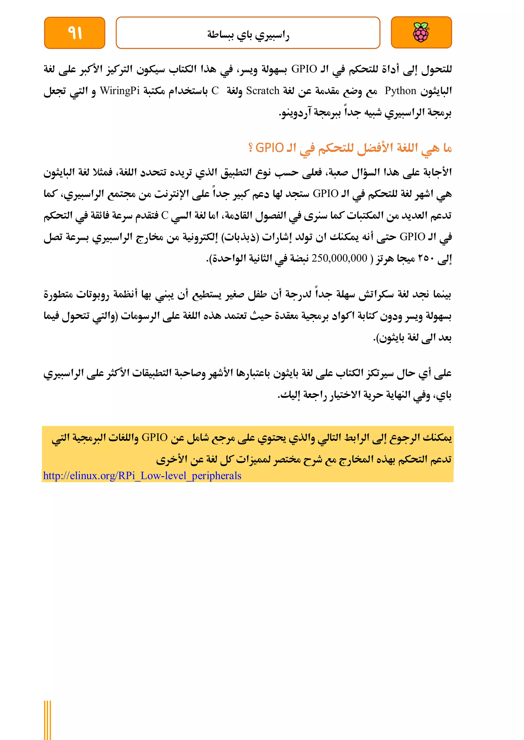 ‫ببساطة‬ ‫باي‬ ‫راسبريي‬
91
‫الة‬ ‫يف‬ ‫للتحكم‬ ‫أداة‬ ‫إىل‬ ‫للتحول‬
GPIO
‫يف‬ ،‫ويسر‬ ‫بساولة‬
‫لغة‬ ‫علط‬ ‫األكرب‬ ‫الرتكيز‬ ‫سيكوي‬ ‫الكتاب‬ ‫هذا‬
‫البايثوي‬
Python
‫لغة‬ ‫عن‬ ‫مأدمة‬ ‫وضع‬ ‫مع‬
Scratch
‫ولغة‬
C
‫مكتبة‬ ‫باستخدام‬
WiringPi
‫جتعل‬ ‫اليت‬ ‫و‬
‫آردوينو‬ ‫بربجمة‬ ‫جدا‬ ‫طبيه‬ ‫الراسبريي‬ ‫برجمة‬
.
‫الة‬ ‫يف‬ ‫للتحكم‬ ‫ضل‬ ‫األ‬ ‫اللغة‬ ‫هي‬ ‫ما‬
GPIO
‫؟‬
‫الت‬ ‫نوع‬ ‫ىسب‬ ‫علط‬ ،‫صعبة‬ ‫السؤال‬ ‫هذا‬ ‫علط‬ ‫األجابة‬
‫ال‬ ‫لغة‬ ‫مثال‬ ،‫اللغة‬ ‫تتحدد‬ ‫تريده‬ ‫الذي‬ ‫طبيق‬
‫بايثوي‬
‫الة‬ ‫يف‬ ‫للتحكم‬ ‫لغة‬ ‫اطار‬ ‫هي‬
GPIO
‫كما‬ ،‫الراسبريي‬ ‫جمتمع‬ ‫من‬ ‫اإلنرتنت‬ ‫علط‬ ‫جدا‬ ‫كبري‬ ‫دعم‬ ‫هلا‬ ‫ستجد‬
‫السي‬ ‫لغة‬ ‫اما‬ ،‫الأادمة‬ ‫الرصول‬ ‫يف‬ ‫سنرى‬ ‫كما‬ ‫املكتبات‬ ‫من‬ ‫العديد‬ ‫تدعم‬
C
‫التحكم‬ ‫يف‬ ‫ائأة‬ ‫سرعة‬ ‫تأدم‬
‫الة‬ ‫يف‬
GPIO
‫ميك‬ ‫أنه‬ ‫ىتط‬
‫إلكرتوني‬ )‫(ذبذبات‬ ‫إطارات‬ ‫تولد‬ ‫اي‬ ‫نك‬
‫ة‬
‫تصل‬ ‫بسرعة‬ ‫الراسبريي‬ ‫خمارج‬ ‫من‬
‫إىل‬
251
( ‫هرتز‬ ‫ميجا‬
250,000,000
.)‫الواىدة‬ ‫الثانية‬ ‫يف‬ ‫نبضة‬
‫متطورة‬ ‫روبوتات‬ ‫أنظمة‬ ‫باا‬ ‫يبين‬ ‫أي‬ ‫يستطيع‬ ‫صغري‬ ‫طرل‬ ‫أي‬ ‫لدرجة‬ ‫جدا‬ ‫سالة‬ ‫سكراتش‬ ‫لغة‬ ‫جند‬ ‫بينما‬
‫ى‬ ‫معأدة‬ ‫برجمية‬ ‫اكواد‬ ‫كتابة‬ ‫ودوي‬ ‫ويسر‬ ‫بساولة‬
‫يم‬ ‫تتحول‬ ‫(واليت‬ ‫الرسومات‬ ‫علط‬ ‫اللغة‬ ‫هذه‬ ‫تعتمد‬ ‫يث‬
‫ا‬
.)‫بايثوي‬ ‫لغة‬ ‫اىل‬ ‫بعد‬
‫الراسبريي‬ ‫علط‬ ‫األكثر‬ ‫التطبيأات‬ ‫وصاىبة‬ ‫األطار‬ ‫باعتبارها‬ ‫بايثوي‬ ‫لغة‬ ‫علط‬ ‫الكتاب‬ ‫سريتكز‬ ‫ىال‬ ‫أي‬ ‫علط‬
.‫إليك‬ ‫راجعة‬ ‫االختيار‬ ‫ىرية‬ ‫النااية‬ ‫ويف‬ ،‫باي‬
‫علط‬ ‫حيتوي‬ ‫والذي‬ ‫التالي‬ ‫الرابط‬ ‫إىل‬ ‫الرجوع‬ ‫ميكنك‬
‫عن‬ ‫طامل‬ ‫مرجع‬
GPIO
‫اليت‬ ‫الربجمية‬ ‫واللغات‬
‫األخرى‬ ‫عن‬ ‫لغة‬ ‫كل‬ ‫ملميزات‬ ‫خمتصر‬ ‫طرح‬ ‫مع‬ ‫املخارج‬ ‫باذه‬ ‫التحكم‬ ‫تدعم‬
http://elinux.org/RPi_Low-level_peripherals
 