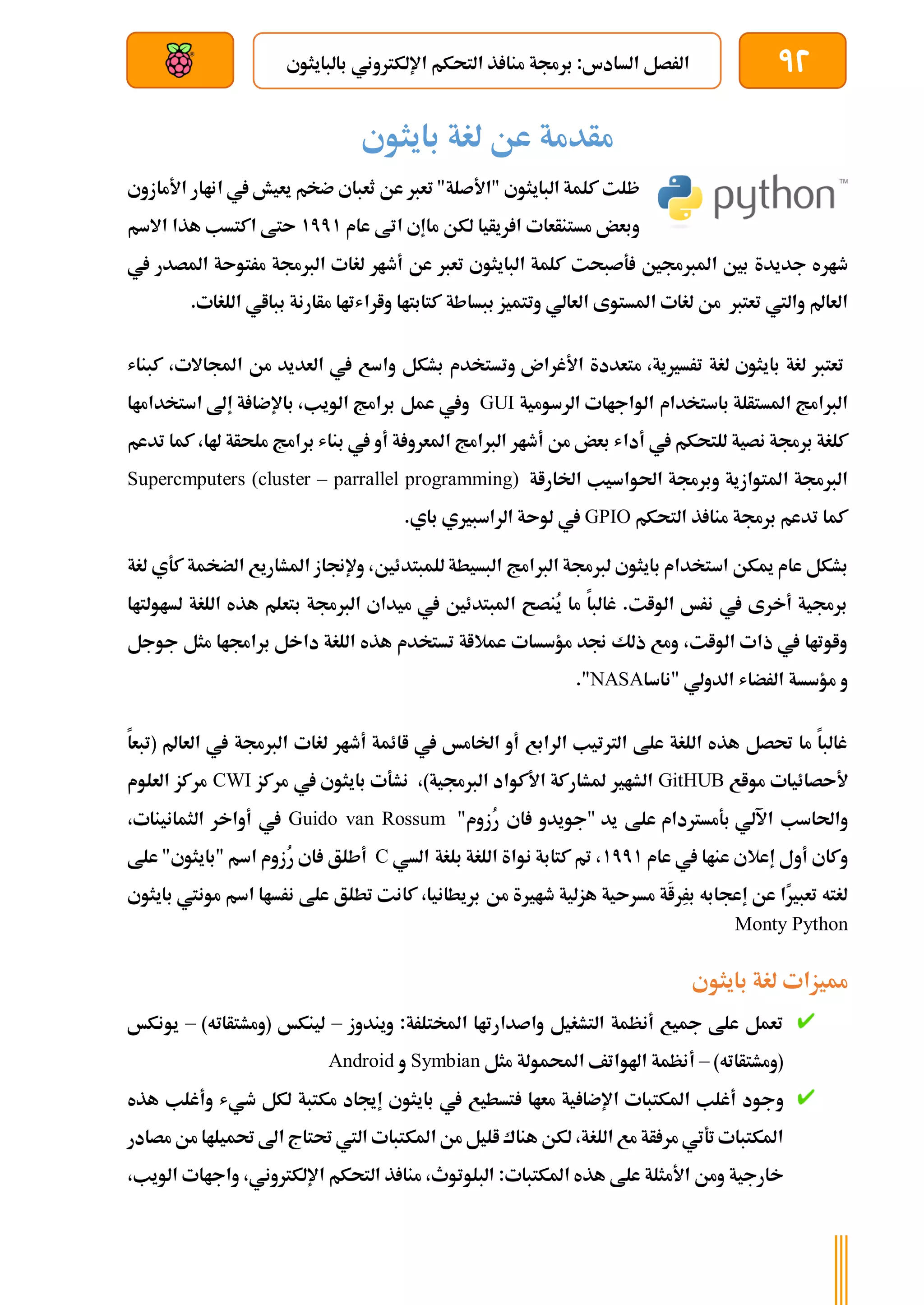 92
‫بالبايثوي‬ ‫اإللكرتوني‬ ‫التحكم‬ ‫ذ‬ ‫منا‬ ‫برجمة‬ :‫السادس‬ ‫الرصل‬
‫بعد‬ ‫عن‬ ‫والتحكم‬ ‫سلكي‬
‫بايثوي‬ ‫لغة‬ ‫عن‬ ‫مأدمة‬
‫البايثوي‬ ‫كلمة‬ ‫ظلت‬
‫األمازوي‬ ‫اناار‬ ‫يف‬ ‫يعيش‬ ‫ضخم‬ ‫ثعباي‬ ‫عن‬ ‫تعرب‬ "‫"األصلة‬
‫عام‬ ‫اتط‬ ‫ماإي‬ ‫لكن‬ ‫ريأيا‬ ‫ا‬ ‫مستنأعات‬ ‫وبعض‬
1771
‫االسم‬ ‫هذا‬ ‫اكتسب‬ ‫ىتط‬
‫ةصبحت‬ ‫املربجمني‬ ‫بني‬ ‫جديدة‬ ‫طاره‬
‫يف‬ ‫املصدر‬ ‫مرتوىة‬ ‫الربجمة‬ ‫لغات‬ ‫أطار‬ ‫عن‬ ‫تعرب‬ ‫البايثوي‬ ‫كلمة‬
‫تعترب‬ ‫واليت‬ ‫العامل‬
‫العالي‬ ‫املستوى‬ ‫لغات‬ ‫من‬
‫و‬
‫بب‬ ‫تتميز‬
‫واراشتاا‬ ‫كتابتاا‬ ‫ساطة‬
‫ب‬ ‫مأارنة‬
.‫اللغات‬ ‫بااي‬
‫بايثوي‬ ‫لغة‬ ‫تعترب‬
،‫ترسريية‬ ‫لغة‬
‫األغران‬ ‫متعددة‬
‫كبناش‬ ،‫اجملاالت‬ ‫من‬ ‫العديد‬ ‫يف‬ ‫واسع‬ ‫بشكل‬ ‫وتستخدم‬
‫باستخدام‬ ‫املستألة‬ ‫الربامج‬
‫الرسومية‬ ‫الواجاات‬
GUI
‫عمل‬ ‫ويف‬
‫استخداماا‬ ‫إىل‬ ‫ة‬ ‫باإلضا‬ ،‫الويب‬ ‫برامج‬
‫أ‬ ‫يف‬ ‫للتحكم‬ ‫نصية‬ ‫برجمة‬ ‫كلغة‬
‫املعر‬ ‫الربامج‬ ‫أطار‬ ‫من‬ ‫بعض‬ ‫داش‬
‫هلا‬ ‫ملحأة‬ ‫برامج‬ ‫بناش‬ ‫يف‬ ‫أو‬ ‫ة‬ ‫و‬
،
‫تدعم‬ ‫كما‬
‫اخلاراة‬ ‫احلواسيب‬ ‫وبرجمة‬ ‫املتوازية‬ ‫الربجمة‬
Supercmputers (cluster – parrallel programming)
‫التحكم‬ ‫ذ‬ ‫منا‬ ‫برجمة‬ ‫تدعم‬ ‫كما‬
GPIO
.‫باي‬ ‫الراسبريي‬ ‫لوىة‬ ‫يف‬
‫الرب‬ ‫لربجمة‬ ‫بايثوي‬ ‫استخدام‬ ‫ميكن‬ ‫عام‬ ‫بشكل‬
‫كةي‬ ‫الضخمة‬ ‫املشاريع‬ ‫وإلجناز‬ ،‫للمبتدئني‬ ‫البسيطة‬ ‫امج‬
‫لغة‬
‫اللغة‬ ‫هذه‬ ‫بتعلم‬ ‫الربجمة‬ ‫ميداي‬ ‫يف‬ ‫املبتدئني‬ ‫ُنصح‬
‫ي‬ ‫ما‬ ‫غالبا‬ .‫الوات‬ ‫نرخ‬ ‫يف‬ ‫أخرى‬ ‫برجمية‬
‫ل‬
‫ساولتاا‬
‫جوجل‬ ‫مثل‬ ‫براجماا‬ ‫داخل‬ ‫اللغة‬ ‫هذه‬ ‫تستخدم‬ ‫عمالاة‬ ‫مؤسسات‬ ‫جند‬ ‫ذلك‬ ‫ومع‬ ،‫الوات‬ ‫ذات‬ ‫يف‬ ‫واوتاا‬
‫الدولي‬ ‫الرضاش‬ ‫مؤسسة‬ ‫و‬
‫"ناسا‬
NASA
."
‫(تبعا‬ ‫العامل‬ ‫يف‬ ‫الربجمة‬ ‫لغات‬ ‫أطار‬ ‫اائمة‬ ‫يف‬ ‫اخلامخ‬ ‫أو‬ ‫الرابع‬ ‫الرتتيب‬ ‫علط‬ ‫اللغة‬ ‫هذه‬ ‫حتصل‬ ‫ما‬ ‫غالبا‬
‫مواع‬ ‫ألىصائيات‬
GitHUB
،)‫الربجمية‬ ‫األكواد‬ ‫ملشاركة‬ ‫الشاري‬
‫يف‬ ‫بايثوي‬ ‫نشةت‬
‫مركز‬
CWI
‫العلوم‬ ‫مركز‬
‫اآللي‬ ‫واحلاسب‬
‫بةمسرتدام‬
‫يد‬ ‫علط‬
"
‫ُزوم‬
‫ر‬ ‫اي‬ ‫جويدو‬
"
Guido van Rossum
‫الثمانينات‬ ‫أواخر‬ ‫يف‬
،
‫إعال‬ ‫أول‬ ‫وكاي‬
‫عام‬ ‫يف‬ ‫عناا‬ ‫ي‬
1771
،
‫بلغة‬ ‫اللغة‬ ‫نواة‬ ‫كتابة‬ ‫مت‬
‫السي‬
C
‫علط‬ "‫"بايثوي‬ ‫اسم‬ ‫ُزوم‬
‫ر‬ ‫اي‬ ‫أطلق‬
‫من‬ ‫طارية‬ ‫هزلية‬ ‫مسرىية‬ ‫َة‬
‫ا‬‫ِر‬
‫ر‬‫ب‬ ‫إعجابه‬ ‫عن‬ ‫ًا‬
‫ري‬‫تعب‬ ‫لغته‬
‫اسم‬ ‫نرساا‬ ‫علط‬ ‫تطلق‬ ‫كانت‬ ،‫بريطانيا‬
‫بايثوي‬ ‫مونيت‬
Monty Python
‫لغ‬ ‫مميزات‬
‫بايثوي‬ ‫ة‬
‫ويندوز‬ :‫املختلرة‬ ‫واصدارتاا‬ ‫التشغيل‬ ‫أنظمة‬ ‫مجيع‬ ‫علط‬ ‫تعمل‬
–
)‫(ومشتأاته‬ ‫لينكخ‬
–
‫يونكخ‬
)‫(ومشتأاته‬
–
‫مثل‬ ‫احملمولة‬ ‫اهلواتف‬ ‫أنظمة‬
Symbian
‫و‬
Android
‫و‬
‫هذه‬ ‫وأغلب‬ ‫طيش‬ ‫لكل‬ ‫مكتبة‬ ‫إجياد‬ ‫بايثوي‬ ‫يف‬ ‫تسطيع‬ ‫معاا‬ ‫ية‬ ‫اإلضا‬ ‫املكتبات‬ ‫أغلب‬ ‫جود‬
‫الل‬ ‫مع‬ ‫أة‬ ‫مر‬ ‫تةتي‬ ‫املكتبات‬
‫مصادر‬ ‫من‬ ‫حتميلاا‬ ‫اىل‬ ‫حتتاج‬ ‫اليت‬ ‫املكتبات‬ ‫من‬ ‫اليل‬‫هناك‬ ‫لكن‬ ،‫غة‬
‫خارجية‬
:‫املكتبات‬ ‫هذه‬ ‫علط‬ ‫األمثلة‬ ‫ومن‬
،‫الويب‬ ‫واجاات‬ ،‫اإللكرتوني‬ ‫التحكم‬ ‫ذ‬ ‫منا‬ ،‫البلوتوث‬
 
