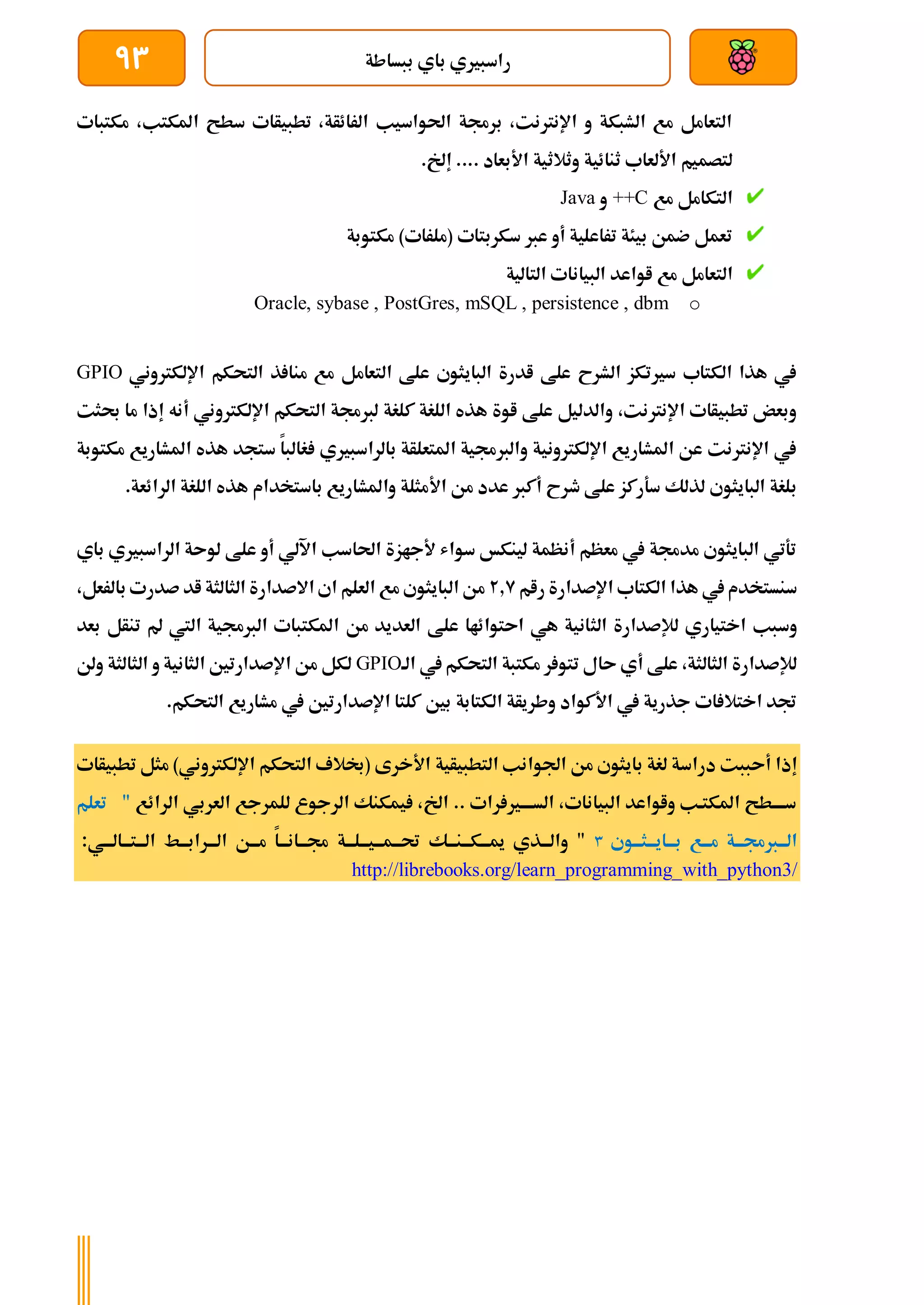 ‫ببساطة‬ ‫باي‬ ‫راسبريي‬
93
‫مكتبات‬ ،‫املكتب‬ ‫سطح‬ ‫تطبيأات‬ ،‫الرائأة‬ ‫احلواسيب‬ ‫برجمة‬ ،‫اإلنرتنت‬ ‫و‬ ‫الشبكة‬ ‫مع‬ ‫التعامل‬
‫وثالث‬ ‫ثنائية‬ ‫األلعاب‬ ‫لتصميم‬
.‫إخل‬ .... ‫األبعاد‬ ‫ية‬
‫مع‬ ‫التكامل‬
++C
‫و‬
Java
‫مكتوبة‬ )‫(ملرات‬ ‫سكربتات‬ ‫عرب‬ ‫أو‬ ‫تراعلية‬ ‫بيئة‬ ‫ضمن‬ ‫تعمل‬
‫مع‬ ‫التعامل‬
‫البيانات‬ ‫اواعد‬
‫التالية‬
o
Oracle, sybase , PostGres, mSQL , persistence , dbm
‫ا‬ ‫التحكم‬ ‫ذ‬ ‫منا‬ ‫مع‬ ‫التعامل‬ ‫علط‬ ‫البايثوي‬ ‫ادرة‬ ‫علط‬ ‫الشرح‬ ‫سريتكز‬ ‫الكتاب‬ ‫هذا‬ ‫يف‬
‫إللكرت‬
‫وني‬
GPIO
‫اإللكرتوني‬ ‫التحكم‬ ‫لربجمة‬ ‫كلغة‬ ‫اللغة‬ ‫هذه‬ ‫اوة‬ ‫علط‬ ‫والدليل‬ ،‫اإلنرتنت‬ ‫تطبيأات‬ ‫وبعض‬
‫أ‬
‫إذ‬ ‫نه‬
‫ا‬
‫حبثت‬ ‫ما‬
‫مكتوبة‬ ‫املشاريع‬ ‫هذه‬ ‫ستجد‬ ‫غالبا‬ ‫بالراسبريي‬ ‫املتعلأة‬ ‫والربجمية‬ ‫اإللكرتونية‬ ‫املشاريع‬ ‫عن‬ ‫اإلنرتنت‬ ‫يف‬
‫األ‬ ‫من‬ ‫عدد‬ ‫أكرب‬ ‫طرح‬ ‫علط‬ ‫سةركز‬ ‫لذلك‬ ‫البايثوي‬ ‫بلغة‬
.‫الرائعة‬ ‫اللغة‬ ‫هذه‬ ‫باستخدام‬ ‫واملشاريع‬ ‫مثلة‬
‫باي‬ ‫الراسبريي‬ ‫لوىة‬ ‫علط‬ ‫أو‬ ‫اآللي‬ ‫احلاسب‬ ‫ألجازة‬ ‫سواش‬ ‫لينكخ‬ ‫أنظمة‬ ‫معظم‬ ‫يف‬ ‫مدجمة‬ ‫البايثوي‬ ‫تةتي‬
‫رام‬ ‫اإلصدارة‬ ‫الكتاب‬ ‫هذا‬ ‫يف‬ ‫سنستخدم‬
2.9
،‫بالرعل‬ ‫صدرت‬ ‫اد‬ ‫الثالثة‬ ‫االصدارة‬ ‫اي‬ ‫العلم‬ ‫مع‬ ‫البايثوي‬ ‫من‬
‫الث‬ ‫لإلصدارة‬ ‫اختياري‬ ‫وسبب‬
‫بعد‬ ‫تنأل‬ ‫مل‬ ‫اليت‬ ‫الربجمية‬ ‫املكتبات‬ ‫من‬ ‫العديد‬ ‫علط‬ ‫اىتوائاا‬ ‫هي‬ ‫انية‬
‫الة‬ ‫يف‬ ‫التحكم‬ ‫مكتبة‬ ‫ر‬ ‫تتو‬ ‫ىال‬ ‫أي‬ ‫علط‬ ،‫الثالثة‬ ‫لإلصدارة‬
GPIO
‫ولن‬ ‫الثالثة‬ ‫و‬ ‫الثانية‬ ‫اإلصدارتني‬ ‫من‬ ‫لكل‬
.‫التحكم‬ ‫مشاريع‬ ‫يف‬ ‫اإلصدارتني‬ ‫كلتا‬ ‫بني‬ ‫الكتابة‬ ‫وطريأة‬ ‫األكواد‬ ‫يف‬ ‫جذرية‬ ‫ات‬ ‫اختال‬ ‫جتد‬
‫أىبب‬ ‫إذا‬
‫التطبيأي‬ ‫اجلوانب‬ ‫من‬ ‫بايثوي‬ ‫لغة‬ ‫دراسة‬ ‫ت‬
‫ة‬
‫تطب‬ ‫مثل‬ )‫اإللكرتوني‬ ‫التحكم‬ ‫(لالف‬ ‫األخرى‬
‫يأات‬
‫الرائع‬ ‫العربي‬ ‫للمرجع‬ ‫الرجوع‬ ‫يمكنك‬ ،‫اخل‬ .. ‫رات‬ ‫السةةةةري‬ ،‫البيانات‬ ‫واواعد‬ ‫املكتةب‬ ‫سةةةةطح‬
"
‫تعلم‬
‫ةوي‬‫ة‬‫ةثة‬‫ة‬‫ةاية‬‫ة‬‫بة‬ ‫ةع‬‫ة‬‫مة‬ ‫ةة‬‫ة‬‫ةربجمة‬‫ة‬‫الة‬
٣
‫ةي‬‫ة‬‫ةالة‬‫ة‬‫ةتة‬‫ة‬‫الة‬ ‫ةط‬‫ة‬‫ةرابة‬‫ة‬‫الة‬ ‫ةن‬‫ة‬‫مة‬ ‫ةا‬‫ة‬‫ةانة‬‫ة‬‫جمة‬ ‫ةة‬‫ة‬‫ةلة‬‫ة‬‫ةية‬‫ة‬‫ةمة‬‫ة‬‫حتة‬ ‫ةك‬‫ة‬‫ةنة‬‫ة‬‫ةكة‬‫ة‬‫مية‬ ‫ةذي‬‫ة‬‫والة‬ "
:
http://librebooks.org/learn_programming_with_python3/
 