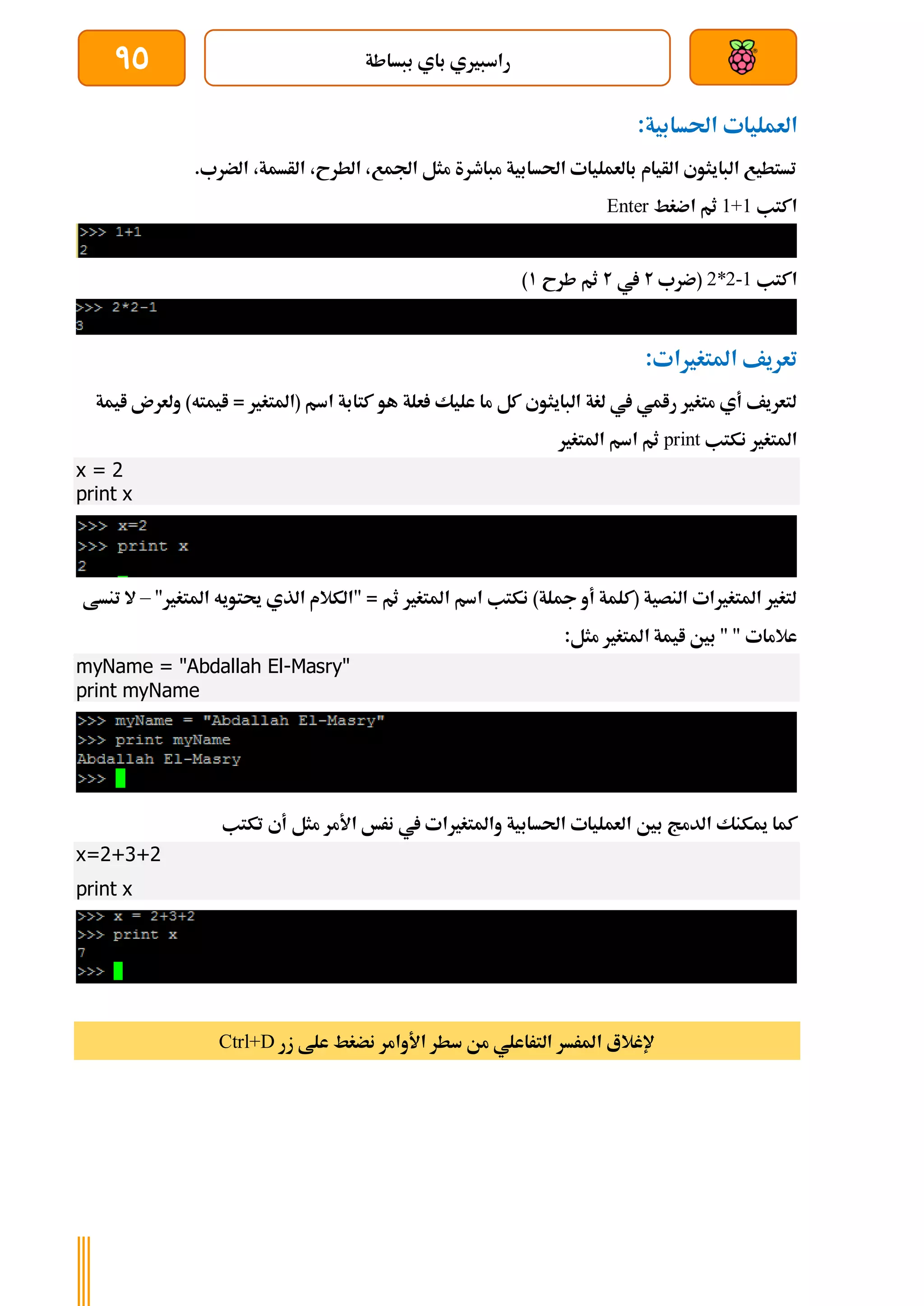 ‫ببساطة‬ ‫باي‬ ‫راسبريي‬
95
‫العمل‬
:‫احلسابية‬ ‫يات‬
.‫الضرب‬ ،‫الأسمة‬ ،‫الطرح‬ ،‫اجلمع‬ ‫مثل‬ ‫مباطرة‬ ‫احلسابية‬ ‫بالعمليات‬ ‫الأيام‬ ‫البايثوي‬ ‫تستطيع‬
‫اكتب‬
1+1
‫اضغط‬ ‫ثم‬
Enter
‫اكتب‬
2*2-1
‫(ضرب‬
2
‫يف‬
2
‫طرح‬ ‫ثم‬
1
)
:‫املتغريات‬ ‫تعريف‬
)‫ايمته‬ = ‫(املتغري‬ ‫اسم‬ ‫كتابة‬ ‫هو‬ ‫علة‬ ‫عليك‬ ‫ما‬ ‫كل‬ ‫البايثوي‬ ‫لغة‬ ‫يف‬ ‫رامي‬ ‫متغري‬ ‫أي‬ ‫لتعريف‬
‫و‬
‫ايمة‬ ‫لعرن‬
‫نكتب‬ ‫املتغري‬
print
‫املتغري‬ ‫اسم‬ ‫ثم‬
x = 2
print x
"‫املتغري‬ ‫حيتويه‬ ‫الذي‬ ‫"الكالم‬ = ‫ثم‬ ‫املتغري‬ ‫اسم‬ ‫نكتب‬ )‫مجلة‬ ‫أو‬ ‫(كلمة‬ ‫النصية‬ ‫املتغريات‬ ‫لتغري‬
–
‫تنسط‬ ‫ال‬
:‫مثل‬ ‫املتغري‬ ‫ايمة‬ ‫بني‬ " " ‫عالمات‬
myName = "Abdallah El-Masry"
print myName
‫ب‬ ‫الدمج‬ ‫ميكنك‬ ‫كما‬
‫تكتب‬ ‫أي‬ ‫مثل‬ ‫األمر‬ ‫نرخ‬ ‫يف‬ ‫واملتغريات‬ ‫احلسابية‬ ‫العمليات‬ ‫ني‬
x=2+3+2
print x
‫زر‬ ‫علط‬ ‫نضغط‬ ‫األوامر‬ ‫سطر‬ ‫من‬ ‫التراعلي‬ ‫املرسر‬ ‫إلغالع‬
Ctrl+D
 