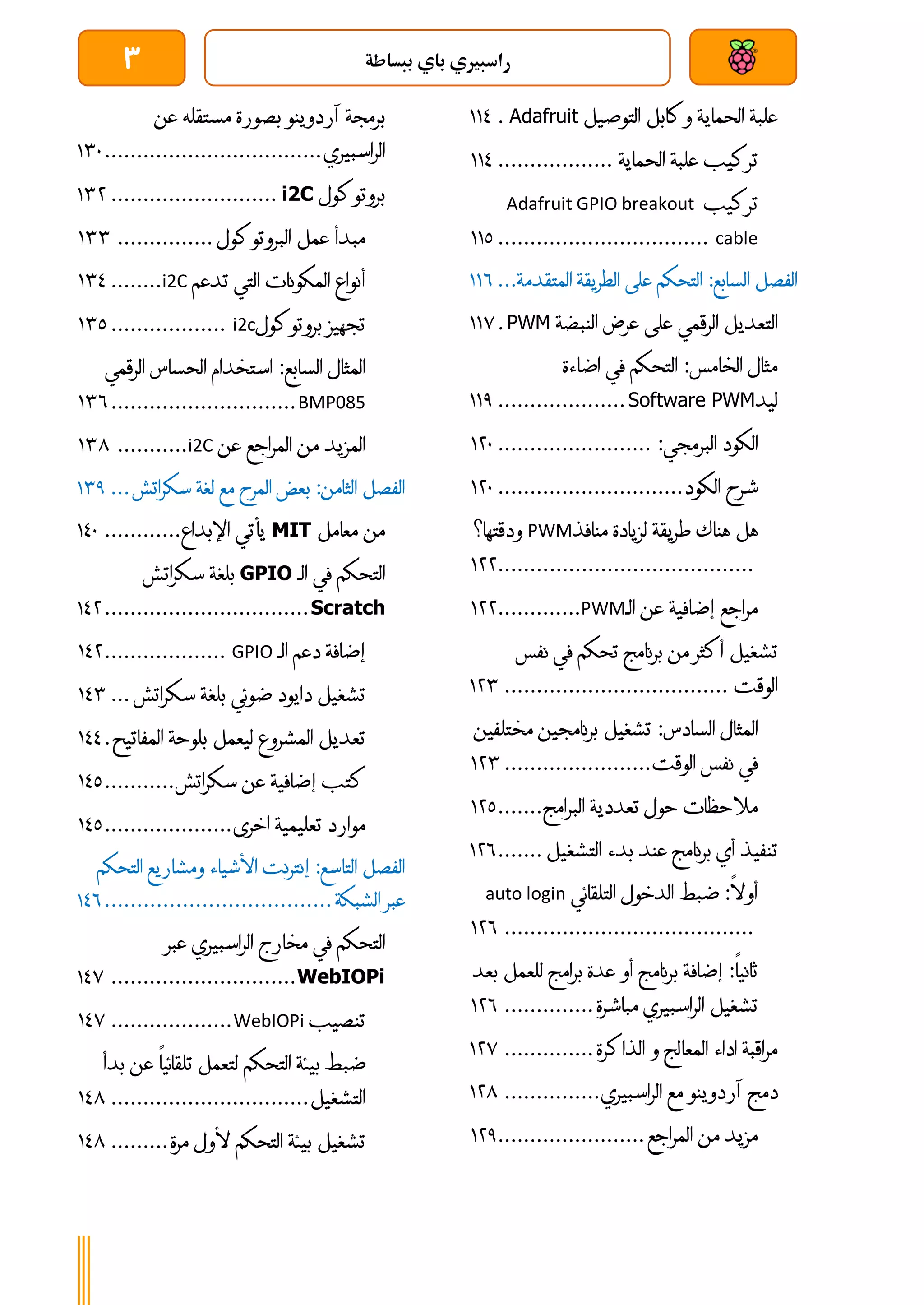 ‫ببساطة‬ ‫باي‬ ‫راسبريي‬
3
‫علبة‬
‫الحماية‬
‫وكابل‬
‫التوصيل‬
Adafruit
.
003
‫تركيب‬
‫علبة‬
‫الحماية‬
..................
003
‫تركيب‬
Adafruit GPIO breakout
cable
................................
.
001
‫الفصل‬
‫ال‬
‫سابع‬
:
‫التحكم‬
‫على‬
‫الطريقة‬
‫المتقد‬
‫مة‬
...
006
‫التعديل‬
‫الرقمي‬
‫على‬
‫عرض‬
‫النبضة‬
PWM
.
007
‫مثال‬
‫الخامس‬
:
‫التحكم‬
‫في‬
‫اضاءة‬
‫ليد‬
Software PWM
....................
001
‫الكود‬
‫البرمجي‬
:
........................
041
‫شرح‬
‫الكود‬
.............................
041
‫هل‬
‫هناك‬
‫طريقة‬
‫لزيادة‬
‫منافذ‬
PWM
‫ودقتها؟‬
................................
........
044
‫مراجع‬
‫إضافية‬
‫عن‬
‫الـ‬
PWM
.............
044
‫تشغيل‬
‫أكثر‬
‫من‬
‫برنامج‬
‫تحكم‬
‫في‬
‫نفس‬
‫الوقت‬
................................
...
044
‫المثال‬
‫السادس‬
:
‫تشغيل‬
‫برنامجين‬
‫مخت‬
‫لفين‬
‫في‬
‫نفس‬
‫الوقت‬
.......................
044
‫مالحظات‬
‫حول‬
‫تعددية‬
‫البرامج‬
.......
041
‫تنفيذ‬
‫أي‬
‫برنامج‬
‫عند‬
‫بدء‬
‫التشغيل‬
.......
046
‫أوال‬
:
‫ضبط‬
‫الدخول‬
‫التلقائي‬
auto login
................................
.......
046
‫ثانيا‬
:
‫إضافة‬
‫برنامج‬
‫أو‬
‫عدة‬
‫برامج‬
‫للعمل‬
‫بعد‬
‫تشغيل‬
‫الراسبيري‬
‫مباشرة‬
..............
046
‫مراقبة‬
‫اداء‬
‫المعالج‬
‫و‬
‫الذاكرة‬
..............
047
‫دمج‬
‫آردوينو‬
‫مع‬
‫الراسبيري‬
...............
048
‫مزيد‬
‫من‬
‫المراجع‬
.......................
041
‫برمجة‬
‫آردوينو‬
‫بصورة‬
‫مستقله‬
‫عن‬
‫الراسبيري‬
................................
..
041
‫بروتوكول‬
i2C
..........................
044
‫مبدأ‬
‫عمل‬
‫البروتوكول‬
...............
044
‫أنواع‬
‫المكونات‬
‫التي‬
‫تدعم‬
i2C
........
043
‫تجهيز‬
‫بروتوكول‬
i2c
..................
041
‫المثال‬
‫السابع‬
:
‫استخدام‬
‫الحساس‬
‫الرقمي‬
BMP085
.............................
046
‫المزيد‬
‫من‬
‫المراجع‬
‫عن‬
i2C
...........
048
‫الفصل‬
‫الثامن‬
:
‫بعض‬
‫المرح‬
‫مع‬
‫لغة‬
‫سكراتش‬
...
041
‫من‬
‫معامل‬
MIT
‫يأتي‬
‫اإلبداع‬
............
031
‫التحكم‬
‫في‬
‫الـ‬
GPIO
‫بلغة‬
‫سكراتش‬
Scratch
................................
034
‫إ‬
‫ضافة‬
‫دعم‬
‫الـ‬
GPIO
...................
034
‫تشغيل‬
‫دايود‬
‫ضوئي‬
‫بلغة‬
‫سكراتش‬
...
034
‫تعديل‬
‫المشروع‬
‫ليعمل‬
‫بلوحة‬
‫المفاتيح‬
.
033
‫كتب‬
‫إضافية‬
‫عن‬
‫سكراتش‬
...........
031
‫موارد‬
‫تعليمية‬
‫اخرى‬
....................
031
‫الفصل‬
‫التاسع‬
:
‫إنترنت‬
‫األشياء‬
‫ومشاريع‬
‫الت‬
‫حكم‬
‫عبر‬
‫الشبكة‬
................................
...
036
‫التحكم‬
‫في‬
‫مخارج‬
‫الراسبيري‬
‫عبر‬
WebIOPi
.............................
037
‫تنصيب‬
WebIOPi
...................
037
‫ضبط‬
‫بيئة‬
‫التحكم‬
‫لتعمل‬
‫تلقائيا‬
‫ع‬
‫ن‬
‫بدأ‬
‫التشغيل‬
...............................
038
‫تشغيل‬
‫بيئة‬
‫التحكم‬
‫ألول‬
‫مرة‬
.........
038
 