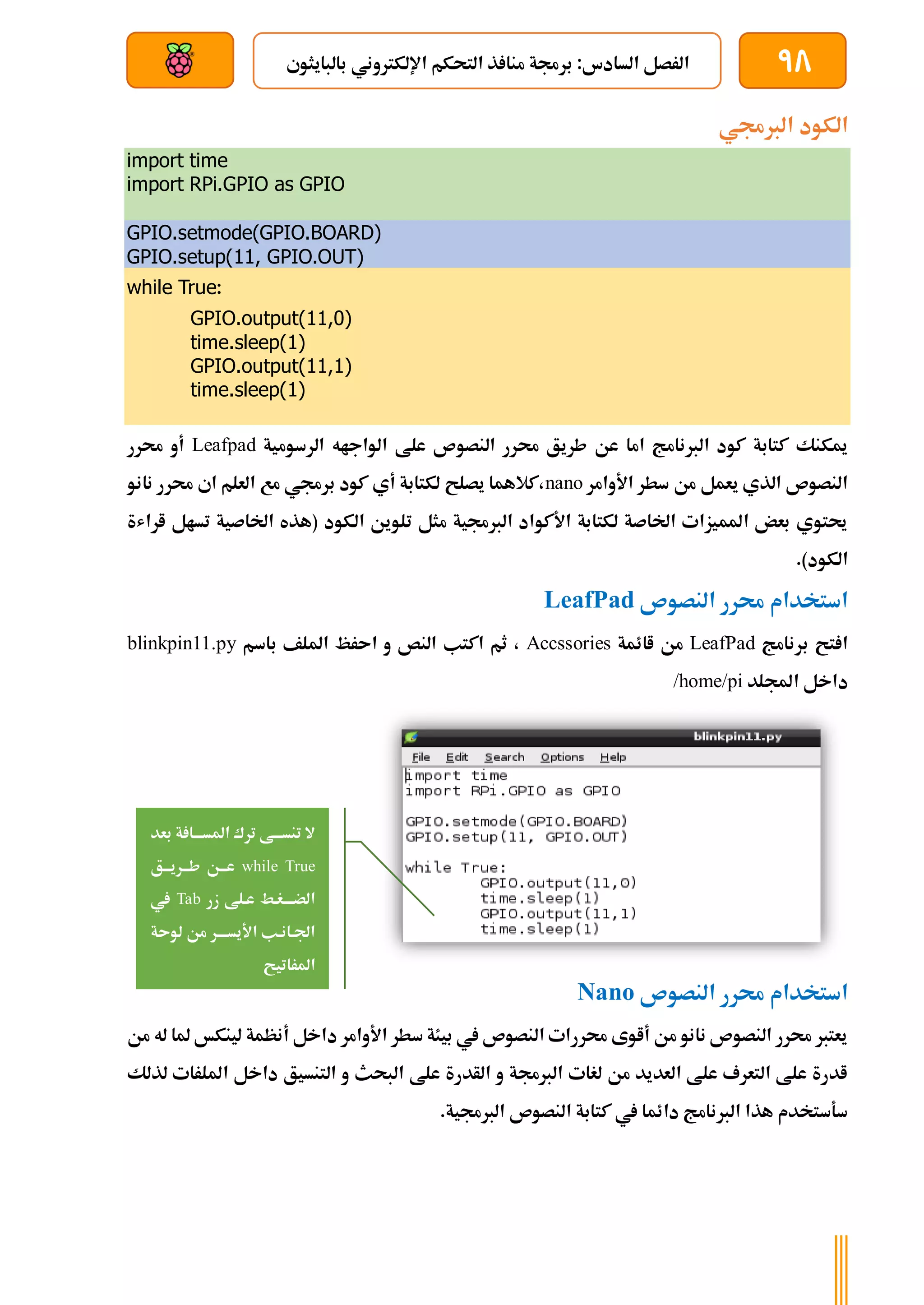 98
‫بالبايثوي‬ ‫اإللكرتوني‬ ‫التحكم‬ ‫ذ‬ ‫منا‬ ‫برجمة‬ :‫السادس‬ ‫الرصل‬
‫بعد‬ ‫عن‬ ‫والتحكم‬ ‫سلكي‬
‫الربجمي‬ ‫الكود‬
import time
import RPi.GPIO as GPIO
GPIO.setmode(GPIO.BOARD)
GPIO.setup(11, GPIO.OUT)
while True:
GPIO.output(11,0)
time.sleep(1)
GPIO.output(11,1)
time.sleep(1)
‫الرسومية‬ ‫الواجاه‬ ‫علط‬ ‫النصوص‬ ‫حمرر‬ ‫طريق‬ ‫عن‬ ‫اما‬ ‫الربنامج‬ ‫كود‬ ‫كتابة‬ ‫ميكنك‬
Leafpad
‫حمرر‬ ‫أو‬
‫من‬ ‫يعمل‬ ‫الذي‬ ‫النصوص‬
‫األوامر‬ ‫سطر‬
nano
‫نانو‬ ‫حمرر‬ ‫اي‬ ‫العلم‬ ‫مع‬ ‫برجمي‬ ‫كود‬ ‫أي‬ ‫لكتابة‬ ‫يصلح‬ ‫كالهما‬،
‫اراشة‬ ‫تسال‬ ‫اخلاصية‬ ‫(هذه‬ ‫الكود‬ ‫تلوين‬ ‫مثل‬ ‫الربجمية‬ ‫األكواد‬ ‫لكتابة‬ ‫اخلاصة‬ ‫املميزات‬ ‫بعض‬ ‫حيتوي‬
.)‫الكود‬
‫النصوص‬ ‫حمرر‬ ‫استخدام‬
LeafPad
‫برنامج‬ ‫تح‬ ‫ا‬
LeafPad
‫اائمة‬ ‫من‬
Accssories
‫ا‬ ‫و‬ ‫النص‬ ‫اكتب‬ ‫ثم‬ ،
‫باسم‬ ‫امللف‬ ‫ىرظ‬
blinkpin11.py
‫اجمللد‬ ‫داخل‬
/home/pi
‫النصوص‬ ‫حمرر‬ ‫استخدام‬
Nano
‫من‬ ‫له‬ ‫ملا‬ ‫لينكخ‬ ‫أنظمة‬ ‫داخل‬ ‫األوامر‬ ‫سطر‬ ‫بيئة‬ ‫يف‬ ‫النصوص‬ ‫حمررات‬ ‫أاوى‬ ‫من‬ ‫نانو‬ ‫النصوص‬ ‫حمرر‬ ‫يعترب‬
‫ل‬ ‫امللرات‬ ‫داخل‬ ‫التنسيق‬ ‫و‬ ‫البحث‬ ‫علط‬ ‫الأدرة‬ ‫و‬ ‫الربجمة‬ ‫لغات‬ ‫من‬ ‫العديد‬ ‫علط‬ ‫التعرف‬ ‫علط‬ ‫ادرة‬
‫ذ‬
‫لك‬
.‫الربجمية‬ ‫النصوص‬ ‫كتابة‬ ‫يف‬ ‫دائما‬ ‫الربنامج‬ ‫هذا‬ ‫سةستخدم‬
‫بعد‬ ‫ة‬ ‫املسةةةا‬ ‫ترك‬ ‫تنسةةةط‬ ‫ال‬
while True
‫ةق‬‫ة‬‫ةرية‬‫ة‬‫طة‬ ‫ةن‬‫ة‬‫عة‬
‫زر‬ ‫عةلط‬ ‫ةغةط‬‫ة‬‫الضةة‬
Tab
‫يف‬
‫لوىة‬ ‫من‬ ‫ةر‬‫ة‬‫األيسةة‬ ‫اجلةانةب‬
‫املراتيح‬
 