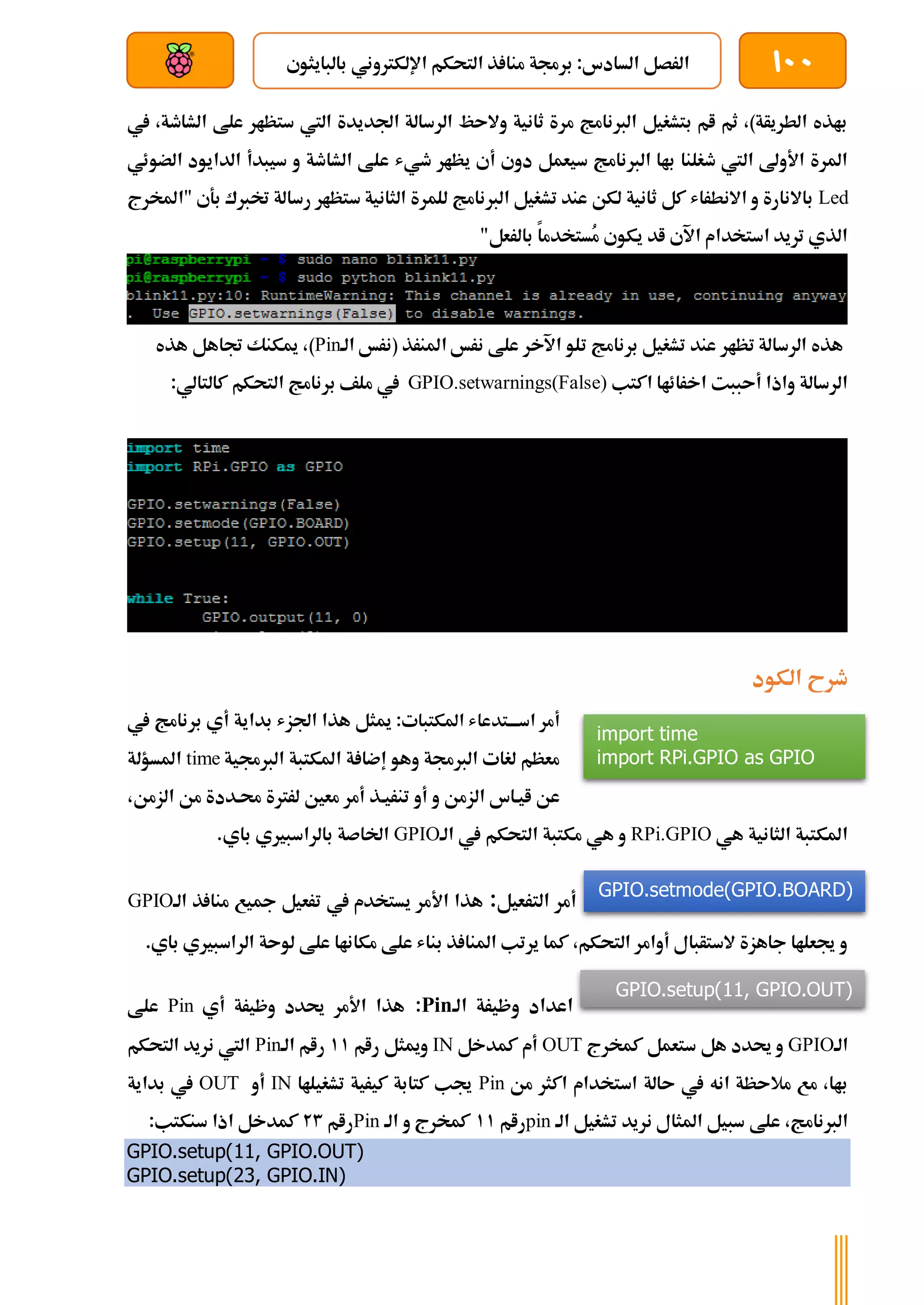 100
‫بالبايثوي‬ ‫اإللكرتوني‬ ‫التحكم‬ ‫ذ‬ ‫منا‬ ‫برجمة‬ :‫السادس‬ ‫الرصل‬
‫بعد‬ ‫عن‬ ‫والتحكم‬ ‫سلكي‬
‫يف‬ ،‫الشاطة‬ ‫علط‬ ‫ستظار‬ ‫اليت‬ ‫اجلديدة‬ ‫الرسالة‬ ‫والىظ‬ ‫ثانية‬ ‫مرة‬ ‫الربنامج‬ ‫بتشغيل‬ ‫ام‬ ‫ثم‬ ،)‫الطريأة‬ ‫باذه‬
‫عل‬ ‫طيش‬ ‫يظار‬ ‫أي‬ ‫دوي‬ ‫سيعمل‬ ‫الربنامج‬ ‫باا‬ ‫طغلنا‬ ‫اليت‬ ‫األوىل‬ ‫املرة‬
‫ا‬ ‫الدايود‬ ‫سيبدأ‬ ‫و‬ ‫الشاطة‬ ‫ط‬
‫لضوئي‬
Led
‫س‬ ‫الثانية‬ ‫للمرة‬ ‫الربنامج‬ ‫تشغيل‬ ‫عند‬ ‫لكن‬ ‫ثانية‬ ‫كل‬ ‫االنطراش‬ ‫و‬ ‫باالنارة‬
‫خت‬ ‫رسالة‬ ‫تظار‬
‫"املخرج‬ ‫بةي‬ ‫ربك‬
"‫بالرعل‬ ‫ُستخدما‬
‫م‬ ‫يكوي‬ ‫اد‬ ‫اآلي‬ ‫استخدام‬ ‫تريد‬ ‫الذي‬
‫الة‬ ‫(نرخ‬ ‫املنرذ‬ ‫نرخ‬ ‫علط‬ ‫اآلخر‬ ‫تلو‬ ‫برنامج‬ ‫تشغيل‬ ‫عند‬ ‫تظار‬ ‫الرسالة‬ ‫هذه‬
Pin
)
‫هذه‬ ‫جتاهل‬ ‫ميكنك‬ ،
‫اكتب‬ ‫اخرائاا‬ ‫أىببت‬ ‫واذا‬ ‫الرسالة‬
GPIO.setwarnings(False)
‫التحكم‬ ‫برنامج‬ ‫ملف‬ ‫يف‬
:‫كالتالي‬
‫الكود‬ ‫طرح‬
:‫املكتبات‬ ‫ةتدعاش‬‫ة‬‫اسةة‬ ‫أمر‬
‫يف‬ ‫برنامج‬ ‫أي‬ ‫بداية‬ ‫اجلزش‬ ‫هذا‬ ‫ميثل‬
‫الربجمية‬ ‫املكتبة‬ ‫ة‬ ‫إضا‬ ‫وهو‬ ‫الربجمة‬ ‫لغات‬ ‫معظم‬
time
‫املسؤلة‬
‫تنرية‬ ‫أو‬ ‫و‬ ‫الزمن‬ ‫ايةاس‬ ‫عن‬
،‫الزمن‬ ‫من‬ ‫حمةددة‬ ‫لررتة‬ ‫معني‬ ‫أمر‬ ‫ذ‬
‫هي‬ ‫الثانية‬ ‫املكتبة‬
RPi.GPIO
‫الة‬ ‫يف‬ ‫التحكم‬ ‫مكتبة‬ ‫هي‬ ‫و‬
GPIO
.‫باي‬ ‫بالراسبريي‬ ‫اخلاصة‬
‫الترعيل‬ ‫أمر‬
:
‫الة‬ ‫ذ‬ ‫منا‬ ‫مجيع‬ ‫ترعيل‬ ‫يف‬ ‫يستخدم‬ ‫األمر‬ ‫هذا‬
GPIO
‫الر‬ ‫لوىة‬ ‫علط‬ ‫مكاناا‬ ‫علط‬ ‫بناش‬ ‫ذ‬ ‫املنا‬ ‫يرتب‬ ‫كما‬ ،‫التحكم‬ ‫أوامر‬ ‫الستأبال‬ ‫جاهزة‬ ‫جيعلاا‬ ‫و‬
‫اس‬
.‫باي‬ ‫بريي‬
‫الة‬ ‫وظيرة‬ ‫اعداد‬
Pin
:
‫أي‬ ‫وظيرة‬ ‫حيدد‬ ‫األمر‬ ‫هذا‬
Pin
‫علط‬
‫الة‬
GPIO
‫كمخرج‬ ‫ستعمل‬ ‫هل‬ ‫حيدد‬ ‫و‬
OUT
‫كمدخل‬ ‫أم‬
IN
‫رام‬ ‫وميثل‬
11
‫الة‬ ‫رام‬
Pin
‫التحكم‬ ‫نريد‬ ‫اليت‬
‫من‬ ‫اكثر‬ ‫استخدام‬ ‫ىالة‬ ‫يف‬ ‫انه‬ ‫مالىظة‬ ‫مع‬ ،‫باا‬
Pin
‫تشغيلاا‬ ‫كيرية‬ ‫كتابة‬ ‫جيب‬
IN
‫أو‬
OUT
‫بداية‬ ‫يف‬
‫علط‬ ،‫الربنامج‬
‫الة‬ ‫تشغيل‬ ‫نريد‬ ‫املثال‬ ‫سبيل‬
pin
‫رام‬
11
‫الة‬ ‫و‬ ‫كمخرج‬
Pin
‫رام‬
23
:‫سنكتب‬ ‫اذا‬ ‫كمدخل‬
GPIO.setup(11, GPIO.OUT)
GPIO.setup(23, GPIO.IN)
import time
import RPi.GPIO as GPIO
GPIO.setmode(GPIO.BOARD)
GPIO.setup(11, GPIO.OUT)
 