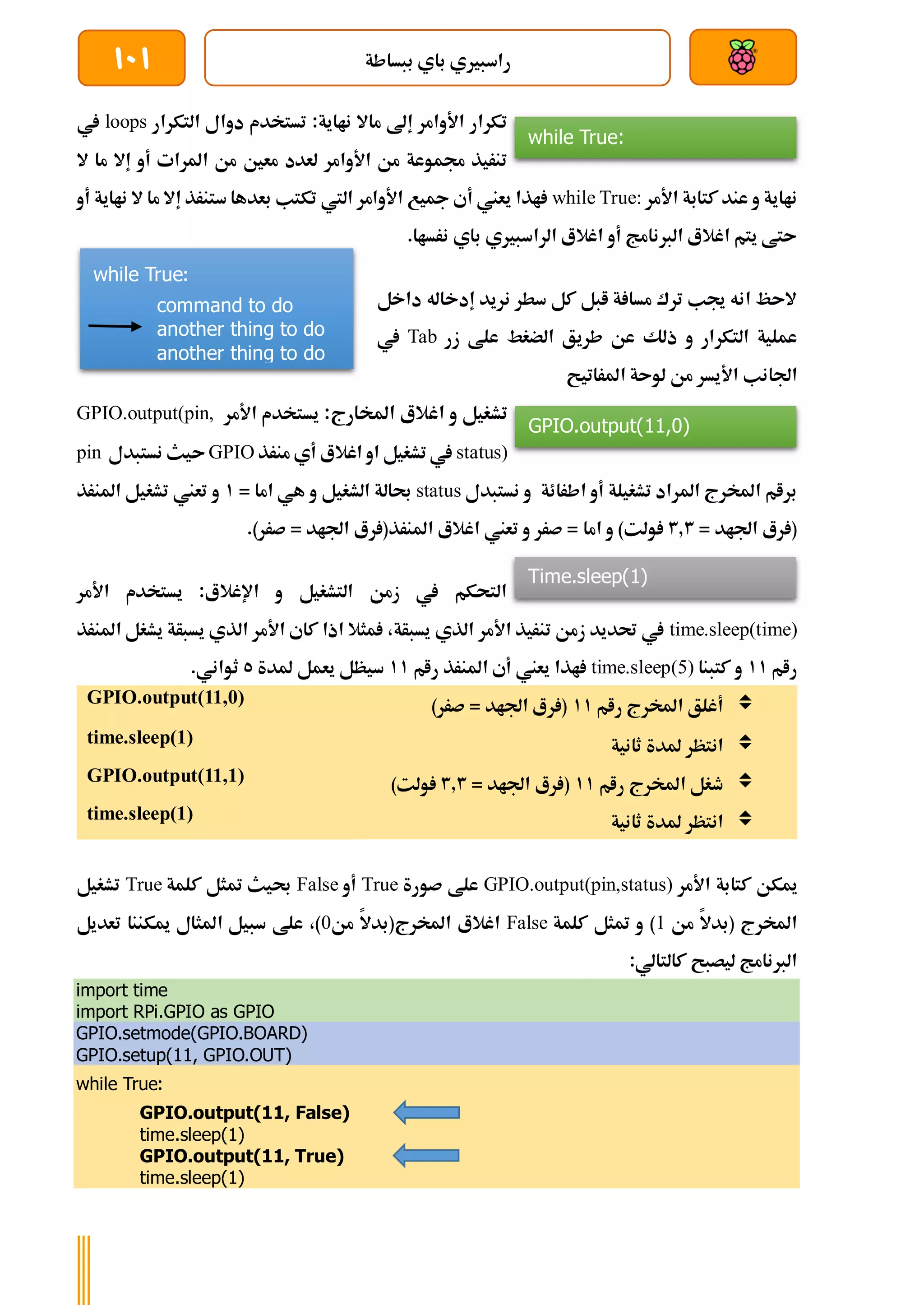 ‫ببساطة‬ ‫باي‬ ‫راسبريي‬
101
:‫نااية‬ ‫ماال‬ ‫إىل‬ ‫األوامر‬ ‫تكرار‬
‫التكرار‬ ‫دوال‬ ‫تستخدم‬
loops
‫يف‬
‫ال‬ ‫ما‬ ‫إال‬ ‫أو‬ ‫املرات‬ ‫من‬ ‫معني‬ ‫لعدد‬ ‫األوامر‬ ‫من‬ ‫جمموعة‬ ‫تنريذ‬
‫عند‬ ‫و‬ ‫نااية‬
‫األمر‬ ‫كتابة‬
while True:
‫أو‬ ‫نااية‬ ‫ال‬ ‫ما‬ ‫إال‬ ‫ستنرذ‬ ‫بعدها‬ ‫تكتب‬ ‫اليت‬ ‫األوامر‬ ‫مجيع‬ ‫أي‬ ‫يعين‬ ‫اذا‬
.‫نرساا‬ ‫باي‬ ‫الراسبريي‬ ‫اغالع‬ ‫أو‬ ‫الربنامج‬ ‫اغالع‬ ‫يتم‬ ‫ىتط‬
‫داخل‬ ‫إدخاله‬ ‫نريد‬ ‫سطر‬ ‫كل‬ ‫ابل‬ ‫ة‬ ‫مسا‬ ‫ترك‬ ‫جيب‬ ‫انه‬ ‫الىظ‬
‫زر‬ ‫علط‬ ‫الضغط‬ ‫طريق‬ ‫عن‬ ‫ذلك‬ ‫و‬ ‫التكرار‬ ‫عملية‬
Tab
‫يف‬
‫األي‬ ‫اجلانب‬
‫املراتيح‬ ‫لوىة‬ ‫من‬ ‫سر‬
‫اغالع‬ ‫و‬ ‫تشغيل‬
:‫املخارج‬
‫األمر‬ ‫يستخدم‬
GPIO.output(pin,
status)
‫منرذ‬ ‫أي‬ ‫اغالع‬ ‫او‬ ‫تشغيل‬ ‫يف‬
GPIO
‫نستبدل‬ ‫ىيث‬
pin
‫اطرائة‬ ‫أو‬ ‫تشغيلة‬ ‫املراد‬ ‫املخرج‬ ‫برام‬
‫نستبدل‬ ‫و‬
status
= ‫اما‬ ‫هي‬ ‫و‬ ‫الشغيل‬ ‫حبالة‬
1
‫املنرذ‬ ‫تشغيل‬ ‫تعين‬ ‫و‬
= ‫اجلاد‬ ‫رع‬ (
3.3
‫اما‬ ‫و‬ )‫ولت‬
.)‫صرر‬ = ‫اجلاد‬ ‫رع‬ (‫املنرذ‬ ‫اغالع‬ ‫تعين‬ ‫و‬ ‫صرر‬ =
‫اإلغالع‬ ‫و‬ ‫التشغيل‬ ‫زمن‬ ‫يف‬ ‫التحكم‬
‫األمر‬ ‫يستخدم‬ :
time.sleep(time)
‫املنرذ‬ ‫يشغل‬ ‫يسبأة‬ ‫الذي‬ ‫األمر‬ ‫كاي‬ ‫اذا‬ ‫مثال‬ ،‫يسبأة‬ ‫الذي‬ ‫األمر‬ ‫تنريذ‬ ‫زمن‬ ‫حتديد‬ ‫يف‬
‫رام‬
11
‫كتبنا‬ ‫و‬
time.sleep(5)
‫رام‬ ‫املنرذ‬ ‫أي‬ ‫يعين‬ ‫اذا‬
11
‫مل‬ ‫يعمل‬ ‫سيظل‬
‫دة‬
5
.‫ثواني‬

‫رام‬ ‫املخرج‬ ‫أغلق‬
11
)‫صرر‬ = ‫اجلاد‬ ‫رع‬ (
GPIO.output(11,0)

‫ثانية‬ ‫ملدة‬ ‫انتظر‬
time.sleep(1)

‫رام‬ ‫املخرج‬ ‫طغل‬
11
= ‫اجلاد‬ ‫رع‬ (
3.3
)‫ولت‬
GPIO.output(11,1)

‫ثانية‬ ‫ملدة‬ ‫انتظر‬
time.sleep(1)
‫األمر‬ ‫كتابة‬ ‫ميكن‬
GPIO.output(pin,status)
‫صورة‬ ‫علط‬
True
‫أو‬
False
‫كلمة‬ ‫متثل‬ ‫حبيث‬
True
‫تشغيل‬
‫من‬ ‫(بدال‬ ‫املخرج‬
1
‫كلمة‬ ‫متثل‬ ‫و‬ )
False
‫من‬ ‫املخرج(بدال‬ ‫اغالع‬
0
‫تعديل‬ ‫ميكننا‬ ‫املثال‬ ‫سبيل‬ ‫علط‬ ،)
:‫كالتالي‬ ‫ليصبح‬ ‫الربنامج‬
import time
import RPi.GPIO as GPIO
GPIO.setmode(GPIO.BOARD)
GPIO.setup(11, GPIO.OUT)
while True:
GPIO.output(11, False)
time.sleep(1)
GPIO.output(11, True)
time.sleep(1)
while True:
command to do
another thing to do
another thing to do
while True:
GPIO.output(11,0)
Time.sleep(1)
 