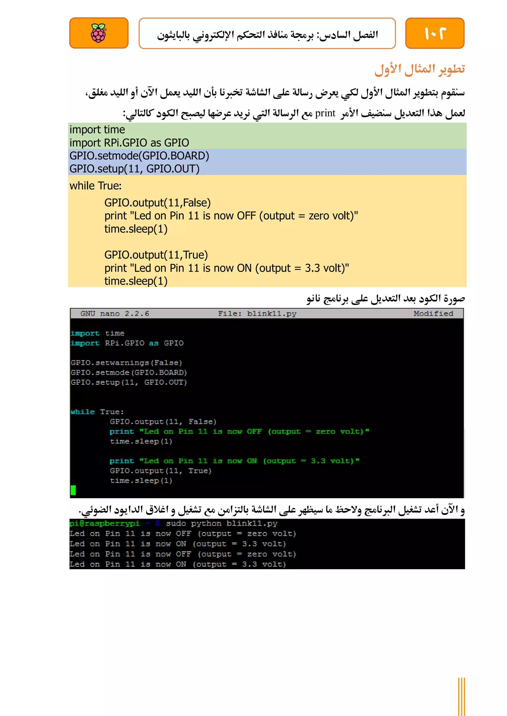 102
‫بالبايثوي‬ ‫اإللكرتوني‬ ‫التحكم‬ ‫ذ‬ ‫منا‬ ‫برجمة‬ :‫السادس‬ ‫الرصل‬
‫بعد‬ ‫عن‬ ‫والتحكم‬ ‫سلكي‬
‫األول‬ ‫املثال‬ ‫تطوير‬
،‫مغلق‬ ‫الليد‬ ‫أو‬ ‫اآلي‬ ‫يعمل‬ ‫الليد‬ ‫بةي‬ ‫ختربنا‬ ‫الشاطة‬ ‫علط‬ ‫رسالة‬ ‫يعرن‬ ‫لكي‬ ‫األول‬ ‫املثال‬ ‫بتطوير‬ ‫سنأوم‬
‫األمر‬ ‫سنضيف‬ ‫التعديل‬ ‫هذا‬ ‫لعمل‬
print
‫كالتالي‬ ‫الكود‬ ‫ليصبح‬ ‫عرضاا‬ ‫نريد‬ ‫اليت‬ ‫الرسالة‬ ‫مع‬
:
import time
import RPi.GPIO as GPIO
GPIO.setmode(GPIO.BOARD)
GPIO.setup(11, GPIO.OUT)
while True:
GPIO.output(11,False)
print "Led on Pin 11 is now OFF (output = zero volt)"
time.sleep(1)
GPIO.output(11,True)
print "Led on Pin 11 is now ON (output = 3.3 volt)"
time.sleep(1)
‫نانو‬ ‫برنامج‬ ‫علط‬ ‫التعديل‬ ‫بعد‬ ‫الكود‬ ‫صورة‬
.‫الضوئي‬ ‫الدايود‬ ‫اغالع‬ ‫و‬ ‫تشغيل‬ ‫مع‬ ‫بالتزامن‬ ‫الشاطة‬ ‫علط‬ ‫سيظار‬ ‫ما‬ ‫والىظ‬ ‫الربنامج‬ ‫تشغيل‬ ‫أعد‬ ‫اآلي‬ ‫و‬
 