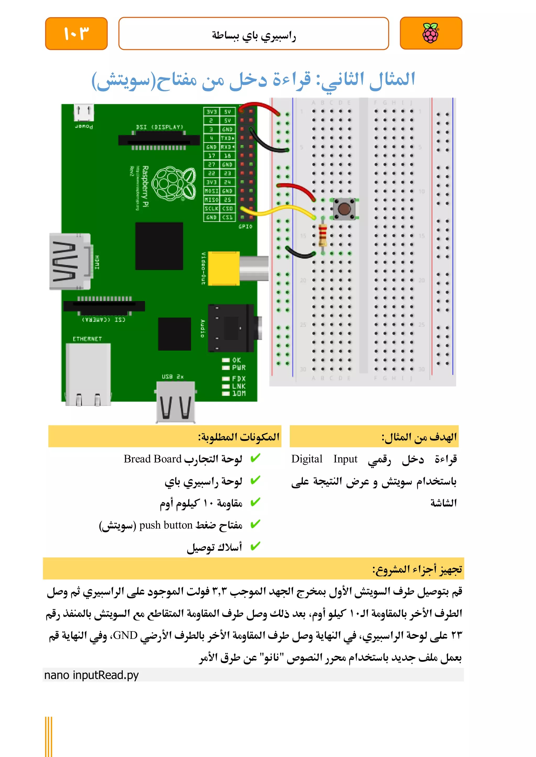 ‫ببساطة‬ ‫باي‬ ‫راسبريي‬
103
)‫مرتاح(سويتش‬ ‫من‬ ‫دخل‬ ‫اراشة‬ :‫الثاني‬ ‫املثال‬
:‫املثال‬ ‫من‬ ‫اهلدف‬
‫رامي‬ ‫دخل‬ ‫اراشة‬
Digital Input
‫باس‬
‫علط‬ ‫النتيجة‬ ‫عرن‬ ‫و‬ ‫سويتش‬ ‫تخدام‬
‫الشاطة‬
:‫املطلوبة‬ ‫املكونات‬
‫التجارب‬ ‫لوىة‬
Bread Board
‫باي‬ ‫راسبريي‬ ‫لوىة‬
‫مأاومة‬
11
‫أوم‬ ‫كيلوم‬
‫ضغط‬ ‫مرتاح‬
push button
)‫(سويتش‬
‫توصيل‬ ‫أسالك‬
:‫املشروع‬ ‫أجزاش‬ ‫جتايز‬
‫املوجب‬ ‫اجلاد‬ ‫مبخرج‬ ‫األول‬ ‫السويتش‬ ‫طرف‬ ‫بتوصيل‬ ‫ام‬
3.3
‫الراسب‬ ‫علط‬ ‫املوجود‬ ‫ولت‬
‫وصل‬ ‫ثم‬ ‫ريي‬
‫الة‬ ‫باملأاومة‬ ‫األخر‬ ‫الطرف‬
11
‫رام‬ ‫باملنرذ‬ ‫السويتش‬ ‫مع‬ ‫املتأاطع‬ ‫املأاومة‬ ‫طرف‬ ‫وصل‬ ‫ذلك‬ ‫بعد‬ ،‫أوم‬ ‫كيلو‬
23
‫األرضي‬ ‫بالطرف‬ ‫األخر‬ ‫املأاومة‬ ‫طرف‬ ‫وصل‬ ‫النااية‬ ‫يف‬ ،‫الراسبريي‬ ‫لوىة‬ ‫علط‬
GND
‫ام‬ ‫النااية‬ ‫ويف‬ ،
‫األمر‬ ‫طرع‬ ‫عن‬ "‫"نانو‬ ‫النصوص‬ ‫حمرر‬ ‫باستخدام‬ ‫جديد‬ ‫ملف‬ ‫بعمل‬
nano inputRead.py
 