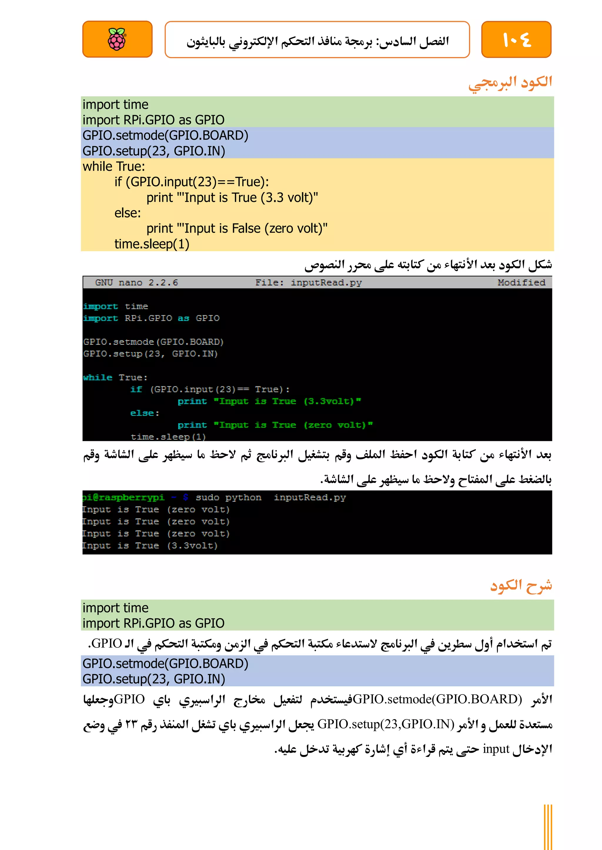 104
‫بالبايثوي‬ ‫اإللكرتوني‬ ‫التحكم‬ ‫ذ‬ ‫منا‬ ‫برجمة‬ :‫السادس‬ ‫الرصل‬
‫بعد‬ ‫عن‬ ‫والتحكم‬ ‫سلكي‬
‫الربجمي‬ ‫الكود‬
import time
import RPi.GPIO as GPIO
GPIO.setmode(GPIO.BOARD)
GPIO.setup(23, GPIO.IN)
while True:
if (GPIO.input(23)==True):
print "'Input is True (3.3 volt)"
else:
print "'Input is False (zero volt)"
time.sleep(1)
‫النصوص‬ ‫حمرر‬ ‫علط‬ ‫كتابته‬ ‫من‬ ‫األنتااش‬ ‫بعد‬ ‫الكود‬ ‫طكل‬
‫وام‬ ‫الشاطة‬ ‫علط‬ ‫سيظار‬ ‫ما‬ ‫الىظ‬ ‫ثم‬ ‫الربنامج‬ ‫بتشغيل‬ ‫وام‬ ‫امللف‬ ‫اىرظ‬ ‫الكود‬ ‫كتابة‬ ‫من‬ ‫األنتااش‬ ‫بعد‬
.‫الشاطة‬ ‫علط‬ ‫سيظار‬ ‫ما‬ ‫والىظ‬ ‫املرتاح‬ ‫علط‬ ‫بالضغط‬
‫الكود‬ ‫طرح‬
import time
import RPi.GPIO as GPIO
‫الة‬ ‫يف‬ ‫التحكم‬ ‫ومكتبة‬ ‫الزمن‬ ‫يف‬ ‫التحكم‬ ‫مكتبة‬ ‫الستدعاش‬ ‫الربنامج‬ ‫يف‬ ‫سطرين‬ ‫أول‬ ‫استخدام‬ ‫مت‬
GPIO
.
GPIO.setmode(GPIO.BOARD)
GPIO.setup(23, GPIO.IN)
‫األمر‬
GPIO.setmode(GPIO.BOARD)
‫باي‬ ‫الراسبريي‬ ‫خمارج‬ ‫لترعيل‬ ‫يستخدم‬
GPIO
‫وجعلاا‬
‫و‬ ‫للعمل‬ ‫مستعدة‬
‫األمر‬
GPIO.setup(23,GPIO.IN)
‫رام‬ ‫املنرذ‬ ‫تشغل‬ ‫باي‬ ‫الراسبريي‬ ‫جيعل‬
23
‫وضع‬ ‫يف‬
‫اإلدخال‬
input
.‫عليه‬ ‫تدخل‬ ‫كاربية‬ ‫إطارة‬ ‫أي‬ ‫اراشة‬ ‫يتم‬ ‫ىتط‬
 