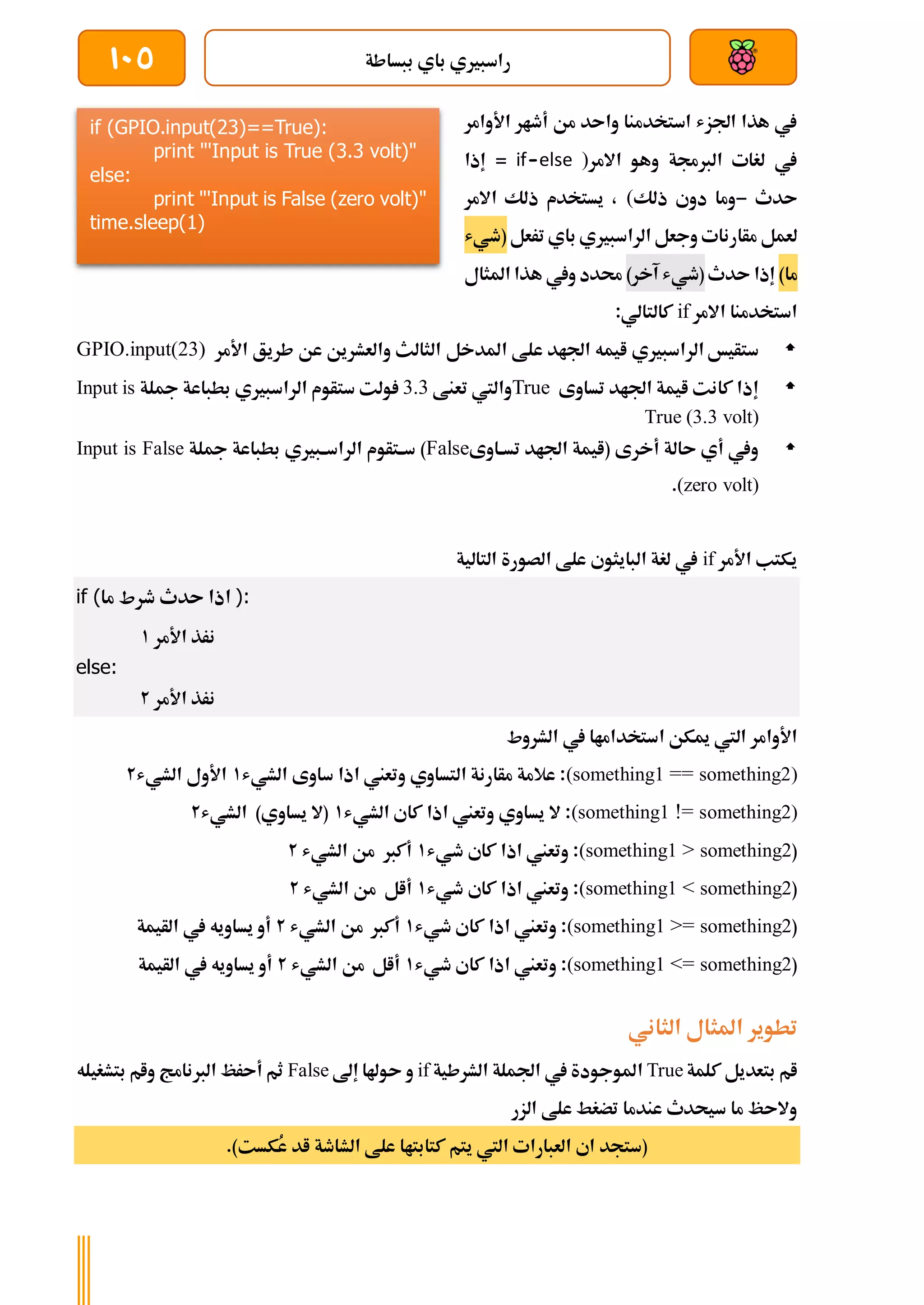 ‫ببساطة‬ ‫باي‬ ‫راسبريي‬
105
‫أطار‬ ‫من‬ ‫واىد‬ ‫استخدمنا‬ ‫اجلزش‬ ‫هذا‬ ‫يف‬
‫األ‬
‫وامر‬
‫االمر‬ ‫وهو‬ ‫الربجمة‬ ‫لغات‬ ‫يف‬
)
if-else
‫إذا‬ =
‫ىدث‬
-
‫وما‬
‫ذلك‬ ‫دوي‬
(
،
‫االمر‬ ‫ذلك‬ ‫يستخدم‬
‫لعمل‬
‫وجعل‬ ‫مأارنات‬
‫باي‬ ‫الراسبريي‬
‫ترعل‬
(
‫طيش‬
‫ما‬
)
‫ىدث‬ ‫إذا‬
(
‫آخر‬ ‫طيش‬
)
‫املثال‬ ‫هذا‬ ‫ويف‬ ‫حمدد‬
‫االمر‬ ‫استخدمنا‬
if
:‫كالتالي‬

‫ستأيخ‬
‫الراسبريي‬
‫املدخل‬ ‫علط‬ ‫اجلاد‬ ‫ايمه‬
‫األمر‬ ‫طريق‬ ‫عن‬ ‫والعشرين‬ ‫الثالث‬
GPIO.input(23)

‫اجلاد‬ ‫ايمة‬ ‫كانت‬ ‫إذا‬
‫تساوى‬
True
‫تعنط‬ ‫واليت‬
3.3
‫ستأوم‬ ‫ولت‬
‫الراسبري‬
‫ي‬
‫مجلة‬ ‫بطباعة‬
Input is
True (3.3 volt)

( ‫أخرى‬ ‫ىالة‬ ‫أي‬ ‫ويف‬
‫ةاوى‬‫ة‬‫تس‬ ‫اجلاد‬ ‫ايمة‬
False
)
‫ةبريي‬‫ة‬‫الراس‬ ‫ةتأوم‬‫ة‬‫س‬
‫مجلة‬ ‫بطباعة‬
Input is False
(zero volt)
.
‫األمر‬ ‫يكتب‬
if
‫التالية‬ ‫الصورة‬ ‫علط‬ ‫البايثوي‬ ‫لغة‬ ‫يف‬
if ( ‫ىدث‬ ‫اذا‬
‫ما‬ ‫طرط‬ ):
‫األمر‬ ‫نرذ‬
1
else:
‫األمر‬ ‫نرذ‬
2
‫ا‬ ‫ميكن‬ ‫اليت‬ ‫األوامر‬
‫الشروط‬ ‫يف‬ ‫ستخداماا‬
(something1 == something2)
‫الشيش‬ ‫ساوى‬ ‫اذا‬ ‫وتعين‬ ‫التساوي‬ ‫مأارنة‬ ‫عالمة‬ :
1
‫الشيش‬ ‫األول‬
2
(something1 != something2)
‫الشيش‬ ‫كاي‬ ‫اذا‬ ‫وتعين‬ ‫يساوي‬ ‫ال‬ :
1
‫الشيش‬ )‫يساوي‬ ‫(ال‬
2
(
(something1 > something2
‫طيش‬ ‫كاي‬ ‫اذا‬ ‫وتعين‬ :
1
‫الشيش‬ ‫من‬ ‫أكرب‬
2
(
(something1 < something2
‫طيش‬ ‫كاي‬ ‫اذا‬ ‫وتعين‬ :
1
‫الشيش‬ ‫من‬ ‫أال‬
2
(
(something1 >= something2
‫طيش‬ ‫كاي‬ ‫اذا‬ ‫وتعين‬ :
1
‫الشيش‬ ‫من‬ ‫أكرب‬
2
‫الأيمة‬ ‫يف‬ ‫يساويه‬ ‫أو‬
(
(something1 <= something2
‫طيش‬ ‫كاي‬ ‫اذا‬ ‫وتعين‬ :
1
‫الشيش‬ ‫من‬ ‫أال‬
2
‫الأيمة‬ ‫يف‬ ‫يساويه‬ ‫أو‬
‫الثاني‬ ‫املثال‬ ‫تطوير‬
‫كلمة‬ ‫بتعديل‬ ‫ام‬
True
‫الشرطية‬ ‫اجلملة‬ ‫يف‬ ‫املوجودة‬
if
‫إىل‬ ‫ىوهلا‬ ‫و‬
False
‫بتشغيله‬ ‫وام‬ ‫الربنامج‬ ‫أىرظ‬ ‫ثم‬
‫الزر‬ ‫علط‬ ‫تضغط‬ ‫عندما‬ ‫سيحدث‬ ‫ما‬ ‫والىظ‬
.)‫ُكست‬
‫ع‬ ‫اد‬ ‫الشاطة‬ ‫علط‬ ‫كتابتاا‬ ‫يتم‬ ‫اليت‬ ‫العبارات‬ ‫اي‬ ‫(ستجد‬
if (GPIO.input(23)==True):
print "'Input is True (3.3 volt)"
else:
print "'Input is False (zero volt)"
time.sleep(1)
 