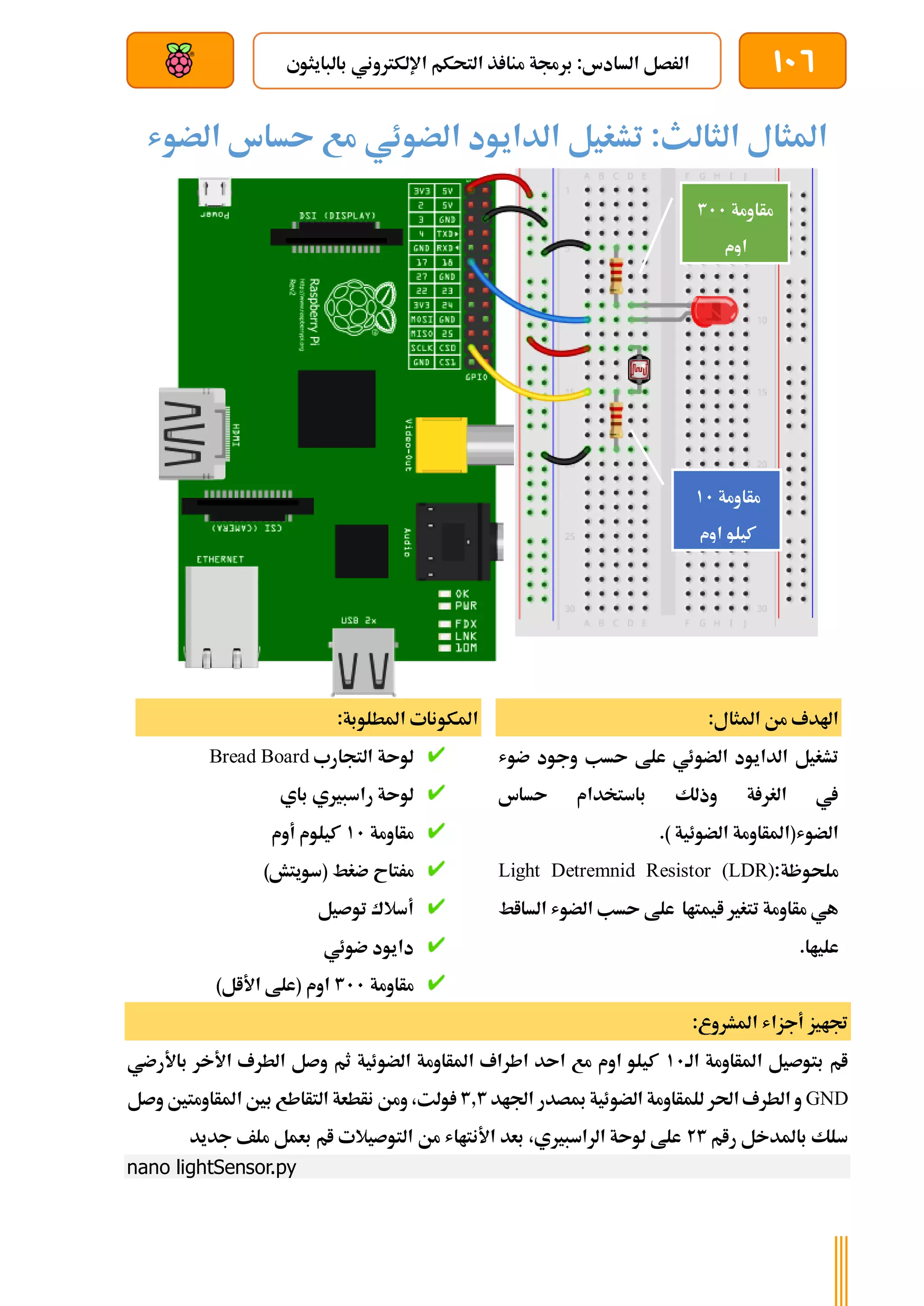 106
‫بالبايثوي‬ ‫اإللكرتوني‬ ‫التحكم‬ ‫ذ‬ ‫منا‬ ‫برجمة‬ :‫السادس‬ ‫الرصل‬
‫بعد‬ ‫عن‬ ‫والتحكم‬ ‫سلكي‬
‫الضوش‬ ‫ىساس‬ ‫مع‬ ‫الضوئي‬ ‫الدايود‬ ‫تشغيل‬ :‫الثالث‬ ‫املثال‬
:‫املثال‬ ‫من‬ ‫اهلدف‬
‫الداي‬ ‫تشغيل‬
‫ضوش‬ ‫وجود‬ ‫ىسب‬ ‫علط‬ ‫الضوئي‬ ‫ود‬
‫ىساس‬ ‫باستخدام‬ ‫وذلك‬ ‫ة‬ ‫الغر‬ ‫يف‬
.) ‫الضوئية‬ ‫الضوش(املأاومة‬
‫ملحوظة‬
:
Light Detremnid Resistor (LDR)
‫السااط‬ ‫الضوش‬ ‫ىسب‬ ‫علط‬ ‫ايمتاا‬ ‫تتغري‬ ‫مأاومة‬ ‫هي‬
.‫علياا‬
:‫املطلوبة‬ ‫املكونات‬
‫التجارب‬ ‫لوىة‬
Bread Board
‫باي‬ ‫راسبريي‬ ‫لوىة‬
‫مأاومة‬
11
‫أوم‬ ‫كيلوم‬
‫مر‬
)‫(سويتش‬ ‫ضغط‬ ‫تاح‬
‫توصيل‬ ‫أسالك‬
‫ضوئي‬ ‫دايود‬
‫مأاومة‬
311
)‫األال‬ ‫(علط‬ ‫اوم‬
:‫املشروع‬ ‫أجزاش‬ ‫جتايز‬
‫الة‬ ‫املأاومة‬ ‫بتوصيل‬ ‫ام‬
11
‫باألرضي‬ ‫األخر‬ ‫الطرف‬ ‫وصل‬ ‫ثم‬ ‫الضوئية‬ ‫املأاومة‬ ‫اطراف‬ ‫اىد‬ ‫مع‬ ‫اوم‬ ‫كيلو‬
GND
‫اجلاد‬ ‫مبصدر‬ ‫الضوئية‬ ‫للمأاومة‬ ‫احلر‬ ‫الطرف‬ ‫و‬
3.3
‫بني‬ ‫التأاطع‬ ‫نأطعة‬ ‫ومن‬ ،‫ولت‬
‫وصل‬ ‫املأاومتني‬
‫رام‬ ‫باملدخل‬ ‫سلك‬
23
‫جديد‬ ‫ملف‬ ‫بعمل‬ ‫ام‬ ‫التوصيالت‬ ‫من‬ ‫األنتااش‬ ‫بعد‬ ،‫الراسبريي‬ ‫لوىة‬ ‫علط‬
nano lightSensor.py
‫مأاومة‬
311
‫اوم‬
‫مأاومة‬
11
‫كيلو‬
‫اوم‬
 